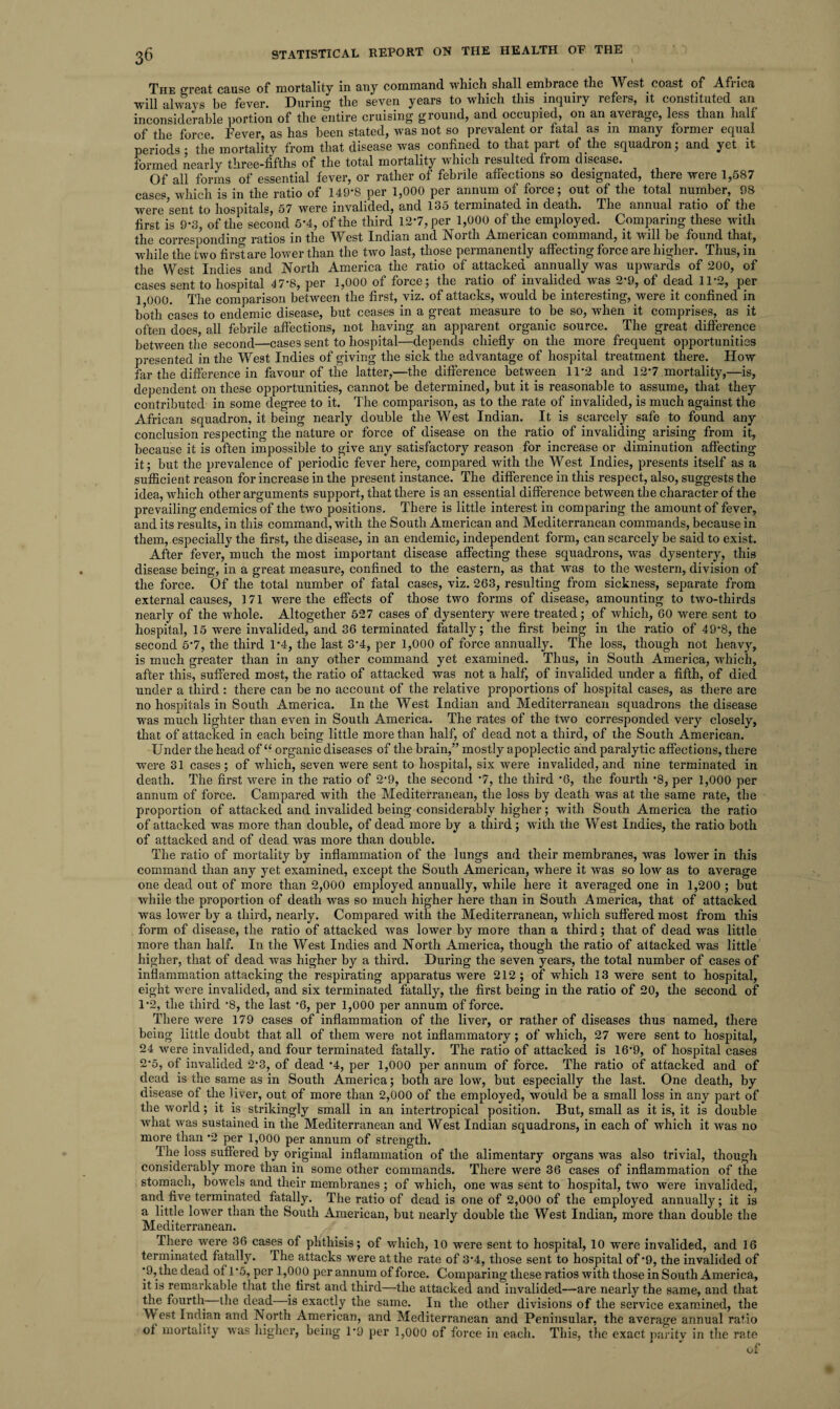 The great cause of mortality in any command which shall embrace the West coast of Africa will always be fever. During the seven years to which this inquiry refers, it constituted an inconsiderable portion of the entire cruising ground, and occupied, on an average, less than half of the force Fever, as has been stated, was not so prevalent or fatal as m many former equal periods • the mortality from that disease was confined to that part of the squadron; and yet it formed nearly three-fifths of the total mortality which resulted from disease. Of all forms of essential fever, or rather of febrile affections so designated, there were 1,587 cases which is in the ratio of 149*8 per 1,000 per annum of force; out of the total number, 98 were'sent to hospitals, 57 were invalided, and 135 terminated in death. The annual ratio of the first is 9*3, of the second 5*4, of the third 12*7, per 1,000 of the employed. Comparing these with the corresponding ratios in the West Indian and North American command, it will be found that, while the two first are lower than the two last, those permanently affecting force are higher. Thus, in the West Indies and North America the ratio of attacked annually was upwards of 200, of cases sent to hospital 47*8, per 1,000 of force; the ratio of invalided was 2*9, of dead 11*2, per 1 000. The comparison between the first, viz. of attacks, would be interesting, were it confined in both cases to endemic disease, but ceases in a great measure to be so, when it comprises, as it often does, all febrile affections, not having an apparent organic source. The great difference between the second—cases sent to hospital—depends chiefly on the more frequent opportunities presented in the West Indies of giving the sick the advantage of hospital treatment there. How far the difference in favour of the latter,—the difference between 11*2 and 12*7 mortality,—is, dependent on these opportunities, cannot be determined, but it is reasonable to assume, that they contributed in some degree to it. The comparison, as to the rate of invalided, is much against the African squadron, it being nearly double the West Indian. It is scarcely safe to found any conclusion respecting the nature or force of disease on the ratio of invaliding arising from it, because it is often impossible to give any satisfactory reason for increase or diminution affecting it; but the prevalence of periodic fever here, compared with the West Indies, presents itself as a sufficient reason for increase in the present instance. The difference in this respect, also, suggests the idea, which other arguments support, that there is an essential difference between the character of the prevailing endemics of the two positions. There is little interest in comparing the amount of fever, and its results, in this command, with the South American and Mediterranean commands, because in them, especially the first, the disease, in an endemic, independent form, can scarcely be said to exist. After fever, much the most important disease affecting these squadrons, was dysentery, this disease being, in a great measure, confined to the eastern, as that was to the western, division of the force. Of the total number of fatal cases, viz. 263, resulting from sickness, separate from external causes, 171 were the effects of those two forms of disease, amounting to two-thirds nearly of the whole. Altogether 527 cases of dysentery were treated; of which, 60 were sent to hospital, 15 were invalided, and 36 terminated fatally; the first being in the ratio of 49*8, the second 5*7, the third 1*4, the last 3*4, per 1,000 of force annually. The loss, though not heavy, is much greater than in any other command yet examined. Thus, in South America, which, after this, suffered most, the ratio of attacked was not a half, of invalided under a fifth, of died under a third: there can be no account of the relative proportions of hospital cases, as there are no hospitals in South America. In the West Indian and Mediterranean squadrons the disease was much lighter than even in South America. The rates of the two corresponded very closely, that of attacked in each being little more than half, of dead not a third, of the South American. Under the head of “ organic diseases of the brain,” mostly apoplectic and paralytic affections, there were 31 cases; of which, seven were sent to hospital, six were invalided, and nine terminated in death. The first were in the ratio of 2‘9, the second *7, the third *6, the fourth *8, per 1,000 per annum of force. Campared with the Mediterranean, the loss by death was at the same rate, the proportion of attacked and invalided being considerably higher; with South America the ratio of attacked was more than double, of dead more by a third ; with the West Indies, the ratio both of attacked and of dead was more than double. The ratio of mortality by inflammation of the lungs and their membranes, was lower in this command than any yet examined, except the South American, where it was so low as to average one dead out of more than 2,000 employed annually, while here it averaged one in 1,200 ; but while the proportion of death was so much higher here than in South America, that of attacked was lower by a third, nearly. Compared with the Mediterranean, which suffered most from this form of disease, the ratio of attacked was lower by more than a third; that of dead was little more than half. In the West Indies and North America, though the ratio of attacked was little higher, that of dead was higher by a third. During the seven years, the total number of cases of inflammation attacking the respirating apparatus were 212; of which 13 were sent to hospital, eight were invalided, and six terminated fatally, the first being in the ratio of 20, the second of 1*2, the third ‘8, the last *6, per 1,000 per annum of force. There were 179 cases of inflammation of the liver, or rather of diseases thus named, there being little doubt that all of them were not inflammatory; of which, 27 were sent to hospital, 24 were invalided, and four terminated fatally. The ratio of attacked is 16*9, of hospital cases 2*5, of invalided 2*3, of dead *4, per 1,000 per annum of force. The ratio of attacked and of dead is the same as in South America; both are low, but especially the last. One death, by disease of the liver, out of more than 2,000 of the employed, would be a small loss in any part of the world; it is strikingly small in an intertropical position. But, small as it is, it is double what was sustained in the Mediterranean and West Indian squadrons, in each of which it was no more than *2 per 1,000 per annum of strength. The loss suffered by original inflammation of the alimentary organs was also trivial, though considerably more than in some other commands. There were 36 cases of inflammation of the stomach, bowels and their membranes ; of which, one was sent to hospital, two were invalided, and five terminated fatally. The ratio of dead is one of 2,000 of the employed annually; it is a little lower than the South American, but nearly double the West Indian, more than double the Mediterranean. There were 36 cases of phthisis; of which, 10 were sent to hospital, 10 were invalided, and 16 terminated fatally. The attacks were at the rate of 3*4, those sent to hospital of'9, the invalided of *9, the dead of 1 *5, per 1,000 per annum of force. Comparing these ratios with those in South America, it. is remarkable that the first and third—the attacked and invalided—are nearly the same, and that the fourth the dead is exactly the same. In the other divisions of the service examined, the W est Indian and North American, and Mediterranean and Peninsular, the average annual ratio of mortality was higher, being 1*9 per 1,000 of force in each. This, the exact parity in the rate of