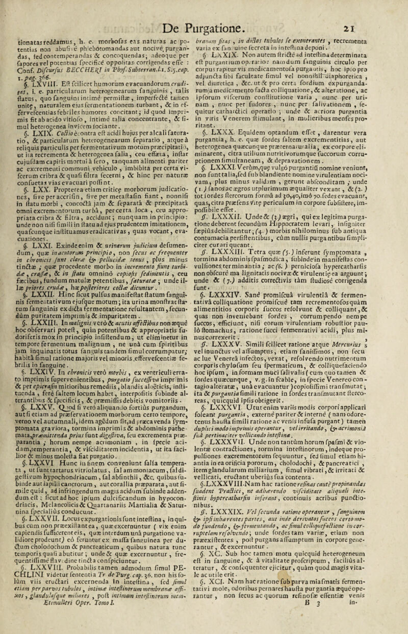 ttonatas reddamus, h. c. morbofas eas naturas ac po¬ tentias non abufi. e phlebotomandas aut nocive purgan¬ das, fedcontemperandas & concoquendas; adeoquc per fapores ve! potentias fpecificd oppolitas corrigendas effe : Gonf. Difcurfus BECCHEHJ in Tbyfi Subterran.l.i. S.^.cap. \.pag-2(^- 5. LXVIII. ER fcilicet humorum evacuandorum crudi¬ tas, i. e. particularum heterogcnearum fanguinis , talis Ratus, quo fanguim intimd permiflx, imperfedd tamen unit£, naturalem ejusfermentationem turbant, & in ef- fervefcentiasfebrileshumores concitant; id quod impri¬ mis fit ab acido vitiofo , intime talia concentrante, 6c fi- mul heterogenea invicem iociante. §. LXIX. Coflio econtra. eR acidi hujus per alcali fatura- tio, & particularum heterogenearum feparatio , atque k reliquis particulis perfermentativum motum prxcipitatio, ut ita recrementa & heterogenea Talia, ceu effasta, inftar cujufdam capitis mortui a fero, tanquam alimenti pariter ac excrementi communi vehiculo , imbibita per certa vi- fcerum cribra & quafi filtra fecerni, & hinc per naturae confuetas vias evacuari poffint. LXX. Propterea etiam criticg morborum judicatio¬ nes, fi ve per accrifin, five per metaRafin fiant, nonnifi in (latu morbi , concoda jam & feparata & praecipitata omni excrementorum turba , per certa loca , ceu appro- priatacribra & filtra, accidunt; nunquam in principio: undenon nili fimiliin Ratuadejusprudentem imitationem, quafcunque inRituamuseradicativas , quas vocant, eva¬ cuationes. §. LXXI. Exinde enim & urinarum judicium defumen- dum, quae in acutorum principio, non fecus ac frequenter in chronicis Junt claree iy* pe /luci dee tenus , plus minus tindx ; quae procedente morbo in incremento fiunt turbi¬ da , crajfa, & in ffatu omnino copio/is fedimentis , ceu faecibus, fundum matulx petentibus, faturata ; unde il- Ix priores cruda, hxpofleriores coflar dicuntur . §. LXXII. Hinc ficut pulfus manifeRat flatum fangui¬ nis fermentati vum ejufque motum; ita urina monRrat Ra¬ tum fanguinis exdida fermentatione refultantem, fecun¬ dum puritatem imprimis & impuritatem . §. LXXIIl. In malignis verd& acutis ajfeflibus non xqud hocobfervari poteR, quin potentibus & appropriatis fu- doriferismoxin principio infidendum, ut eliminetur in tempore fermentum malignum , ne un^ cum fpiritibus jam inquinatis totus fanguis tandem fimul corrumpatur; habita fimul ratione majoris vel minaris .effervefeentix fe¬ brilis in fanguine. §. LXXIV. In chronicis vero morbis , ex ventriculi erra¬ to imprimis fupervenientibus, purgatio fuccefiiva impr mis & per epicrafin mitioribus remediis , blandis aloeticis, infti- tuenda , fere faltem locum habet, interpofitis fubinde al¬ terantibus & fpccificis, <5c prxmiffis debitis vomitoriis • $. LXXV. Q_uid fi vero aliquando fortius purgandum, aut fi etiam ad prxfervationem morborum certo tempore, verno vel autumnali, idem agedum fit,ad prxeavenda fym- ptomata graviora, tormina imprimis & abdominis pathe mata,pramittenda prius funt digefliva, feu excrementa ptx- parantia ; horum nempe acrimoniam , in fpecie aci¬ dam, temperantia, & vifeiditatem incidentia, ut ita faci¬ lior 6c minus moleRa fiat purgatio. LXXVI Hunc in finem conveniunt falfa tempera¬ ta , ut funt tartarus vitriolatus , fal ammomacum, faldi- geRivum hypochondriacum , fal abfinthii, &c. quibus fu¬ binde aut iapiili cancrorum , aut corallia prxparata, aut fi- milequid, ad infringendum magisacidum fubinde adden- dumeftt ficutadhoc iplum dulcificandum in hypocon. driacis, Melancolicis&Quartanariis Martialia & Satut- nina fpecialius conducunt. §■ LXXVII. Locusexpurgationis funt inteflina, inqui- bus cum non prxexiltantea, quxexcernuntur ( vix enim capiendis fufficerenteis, qux interdum una purgatione va¬ lidiore prodeunt^ ed feruntur ex maffa fanauinea per du- dum cholodochum & pancreaticum , quibus natura tunc temporis quafi abutitur; unde& qux excernuntur, fre- queiltiffime flav. dine tinda confpiciuntur. (j. LXX VIII. Probabilis tamen admodum fimul PE- CHLINI videtur fententia Tr deTurg. cap. $6. non hisfo- lCim viis erudari excernenda in inteRina , fed fimul etiam per parvos tubulos , intima intejlinorum membrana affi¬ xos , glandulafque miliares , poft intimam intejlinorum mem- Ettmulleri Oper. Tomol. branam fitas , in diclos tubulos fe exonerantes , recrementa varia ex fan uine fecreta in inteRina deponi. $ LXXlX. Non autem Rride ad inteRina determinata eft purgantiumop.rario: nam dum fanguinis circulo per corpus rapitur vis medicamentofa purgantis, hoc iplopro adjundafibi facultate fimul vel nonnihiLdiaphoretica , vel diuretica, &c. ut & pro certa fordium expurganda¬ rum^ medicamentofadacol!iquatione,& alteratione, ac ipforum vi fcerum conllitutione varia , nunc per uri¬ nam , nunc per fudores , nunc per falivationem , fe- quitur carhardici operatio ; unde & acriora purgantia in viris Venerem ltimulant, in mulieribus menfes pro¬ ritant. §. LXXX Equidem optandum effet , darentur vera purgantia, h. e. qux fordes falcem excrementitias, aut heterogenea quascunque prx terna.ural ia, ex corpore eli¬ minarent, citra utilium nutritivorumque fuccorum corru¬ ptionem fimultaneam, & depravationem . §. LXXXI. Verbm,qug vulgo purgantiu nomine veniunt, non funttalia,fed fub blandiente nomine virulentiam noci¬ vam, plus minus validam , gerunt abfeonditam ; unde ( r .) fanosacxgros utplurimum xqualiter vexant , & (2. ) tot fordes Rercorum forma ad go,40,irod 70.fedes evacuant, quas,citra prxfens tfitg periculum in corpore fubfiftere, im- poffibile effer. fi. LXXXII. Unde&(-$.) xgri, qui ex legitima purga¬ tione deberent fecundum Hippocratem levari, infigniter fxpiiisdebilitantur; fq.) morbis nihilominus fub antiqua contumacia perfiRentibus, ctim nullis purgantibus fimpli- citer curari queant. fi, LXXXIIf. Tetra qux (f) inferunt fymptomata , tormina abdominis fpafmodica , fubinde'in manifeRas con- vulfiones terminantia ; ac(6.) perniciofa bypercatharfis nonobfcurema Jignitatis nocivx& virulencigea arguunt; unde & (7.) additis corredivis tam Rudiose corrigenda funt. LXXXIV. Sand promifeua virulentii & fermen- tativacolliquatione promifcud tam recrementofosquam alimentitios corporis fuccos refolvunt & colIiquant,& quas non inveniebant fordes , corrumpendo nempe fuccos, efficiunt, nifi eorum virulentiam robultior pau- ldftomachus, rationefucci fermenrativi acidi, plus mi- nuscorrexerit. , fi. LXXXV. Simili fcilicet ratione atque Mercurius s vel inundus vel affumptus, etiam faniffimos , non fecu ac lue Venerea infedos, vexat, refol vendo nutrimentum corporischylofum feu fpermaticum, & colliquefaciendo hocipfum, in formam muci falivalis ( cum quo tamen <3c fordes quxeunque , v. g.in fcabie, in fpecie Venereocon- tagioalteratx, un^ evacuantur )copiofiffimi tranfmutat; ita & purgant iafimWi ratione in fordes tranfmutant Rerco- reas, quicquid ipfisobtigerit. LXXXVI Utut enim variis modis corpori applicari foleant purgantia, externe pariter & interne (namodore- tenus haufla fimili ratione ac venis infufa purgant) tamen duplici modo imprimis operantur, vel irritando, acrimonia fua pertinaciter vellicando inteflina. §. LXXXVlI. Unde non tantum horum fpafmi & vio- lentx contradiones, tormina inteRinorum , indeque pro- pulfiones excrementorum fequuntur, fed fimul etiamhi- antia in ea orificia pororum, cholodochi, & pancreatici , item glandularum miliarium , fimul vibrati ,& irritati & vellicati, erudant uberius fua contenta. LXXX VIII.Nam hac ration erefinas caute propinandas fuadent Trafhci, ne adbarendo vifeiditate aliquali inte- ftinis bypercatbarfin inferant, continuis acribus pundio- nibus. fi. LXXXIX. Vel fecunda ratione operamur , fanguinem & ipfiinbar entes partes, aut inde derivatos fuccos certo mo¬ do fundendo, fermentando, ac fimul colliquefaftione in cor- ruptelamrefolvendo; unde fordes tam varix, etiam non prxexifientes , poti purgans affumptum in corpore gene¬ rantur, & excernuntur . §, XC. Sub hoc tamen motu quicquid heterogeneum eft in fanguine, & & vitalitate proferiptum , facilius al¬ teratur , & confcquenter ejicitur, qu&m quod magis vita¬ le ac utile erit. §. XCI. Nam hac ratione fub parva miafmatis fermen¬ tati vi mole, odoribus pernares haufia purgantiaxqueope- rantur , non fecus ac quorum refinofx effentix venis B 2 in•