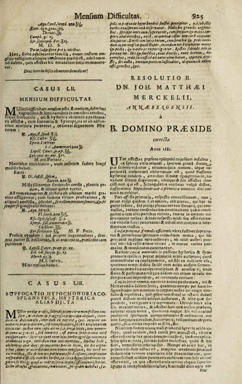 Menfiura Difficultas. 9*5 oiqu.Card. betit i. ana ?i&. Eietr.lign.gnah 3‘j« fberiac. ^j. Campb. gr. vj. $yr.fcelotyrb. For.Xvj. M. D. S. Toti» fudonfera pro 2. vicibus. H*C, fi rite adhibeantur tamdii* , donec pullum am¬ plius veltigium alicujus vivtilentiaepraeltbeft, nihilomni- n6 dubito, quin affeflus hic notabiliter latis imminuere¬ tur. Deus interim hifce clementer benedicat’ CASUS LIL MENSIUM DIFFICULTAS. MUlieridifficultate meqfium^Stu fluentiunyloloribus vagantibus A lancinantibus jn omnibus artubus t jnquefcorbuticis , uti A hyftericis abdomims pathema- tis affii^la; , cum fcotomiisA Syncope,ita ut ab adflan- tibus moritura putaretur , ordinali Liquentem Mis¬ turam : 1£- vfqu,ff.famb%wj, Efs.Caflor. 3',^. Spint.Ccfb'ear i ./ Mmmeniaei^na^j. Lapill. Cancf.ytap.%fc. (syr.cort-awant. %v\. M. pro Potione* Hauriebat cochleatim , unde infecuto fudore iongd paelibs habuit, Extra: tfl. 01. defiill. fpic<e, Succi», ana 3/. Mifia illinantur fcrobiculo cordis , plantis pe? dum, & aliquot guttas vertici. Aft cum ex moerore A trillitiaob obitum mariti gra¬ viter affligeretur, cum (umma virium proltratione , & aliquali aneltifia, (dicebat, fg nullum morbum fentire^ Jit fempcrfrigida)yxx(a\be.\)3im: i£. *Aqu. Mentb. Fl.famb.ana ^j£,, Efs. ligni fafsafr. 31 'J- Spirit. fal. ammoniact 3j. Cochlear. 3&- Syr.fcelotyrtr.%fc. M. F- Potio. Profuit equidem : (ed ptoprer inquietudines , diur¬ nas pariter# no&urnas,<5c ut anxietates,prteferibeoao* pulverem .* Lapill. Cancr. pr<ep. gr. xy. Sal. vol.fucem, gt- vj. Myrrb. gr. i). M.f. 1‘ulvis, Hinc melius batmic. C A S U vS LIH. SUFFOCATIO HYPOCHONDRIACO- SPLENE I’ IC A, HY S T E R IC A ALIAS DIlTA. Mulier media a'citis x ftbinde etiam citra manifeflam cau- fa,m ,:tticrdumi'X piagrefsa iracundia aliquali, inter¬ dum.x dulciumefu,interdum ex terrore , &c. incurrit an- xictaiespracordiomm, xpjt inexphcalyles^cntn anxietatem circa cor: quibus mox copu an ur Jloomi^ leves, bine vomen- diconaiusg<aies , /ed immanes , aft omma fympiomata miri exa/peratnei ‘ fupe<vemunt enm hinc borbo<yg>rii murmura abdommis vga, interdum cum lancinantibus , levibus licet , abdominis doto-ibus: permutantur hac tn tccm% ita bis urgen¬ tibus , donec pracordiorumanx etat.es mitejeant, bis vero re¬ currentibus , illa abdommis patbematafe>£ cefjant\complicatur rcfpiraliod jfii ilis cum bis tui bispta circa hypochondriacas re- gtenesfe tlnngi qnajiac inde refpircinoncmfiffiaminanfennat. Vetor obtufus fgravativuscontundens}perquam molcflus tfa- piiis m p efundo hypochondrii fmijlri percipitur , qjfub iliis turbis exafperariunciobfervatur. Malis Ixs gr avitis urgenti¬ bus , fyncqpe interdum fupervenit, cumfenjuum (9- motus cor- pons abolitionibus, aded, ut mortua infidi nonrard aliquam- diu jaceat .Siniih um latus totum, cum braclro & pede inter¬ dum mpa'Oxyfn.0 quet/iSlupet, interdum ve> d tenduntur manus pedes i (yviolenier exporriguntur. I(u{hts fubinde edit in paroxy mo. His &f milibus, nunc diutius, nunc brevius, du¬ rantibus , redit fuccejfi ve ad naturalem Itatum, appetitu deje- flo, JitiauRa, omnium parti,m lajfitudme, aliquamuiu adbuc affligentibus, &c. RESOLUTIO II. DN. JOH. MATTHAEI M E R C K ELII, yf IB E F^G E 7{S I S. a B. DOMINO PRiE SIDE corrctta Anno 1682. UTut affedus prsefensepilepticicujufdam infultus s ex fplenis vitio oriundi , ipeciem prim^ fronte^, pi<e fe ferre videatur ; attamen quia notum, idque ex* perientid. creberrimi obfervatum eft , quod Vaffiones hyllericas eandem , atrocibus Uipatas fymptomaiis,in¬ vadant fexurp fequiprem, idecque&hic affedus *tro- Ciffimus qui eft , Strangulatus uterinus vulgo didus, Sujfocatioms Hypochondriaco-Splenetica nomine dici om¬ nino merebitur. Tars ajfefia primaria, refpedu convulfionum , non , prout vulgi quidem Lrtopinio, erituterus, qui hac io parte infons, fed potibs plexus nerveo lienaris, qui con- vulfus, rationeconfenfustam continuitatis qu^mconti- guicatis cum aliis partibus vicinis, tantas in corpore no- ftroexcitat turbas: deinde refpedu acidi feu effervefeen- tias vitiofas fucci pancreatici 3c Diiioli erit continuus inte- Ilinorum tradus . Caufaproxima formalis efficientis vices fuftinet depra va¬ rus & perturbatus fpirituum animalium motus, qui hic prin.ario in plexu neryeolienart , ab acidi aulteri pon- tici inimica vellicatione irritati , in motus varios ano- malos & inordinatosconcitantur. Ratione caufa materialis in padione hyfterica & fym- ptomatis ejufdeiii peccat primario acido aullerum; quod demonllratur excaufis remotis, utihiccx dulcium efu , quatenus nempedulcia facile cum acido auffeto fermen- tationes praeternaturales concipiunt & accefau t; unde flatus A pathemata reliqua abdom nis etiam incafu no- Itro proxunedependem , ac oerivanda veniunt. Caiijas inter remotas eminent animi pathemata, uti Sc hlciracundia faltem Jevis, quatenus nempe per haucin- fignishujno um omnium in corpore nofiro eoe, tingit con- fuho&orgafmus, qu6 ipfoetiam fimuj in =»dum deduci peteit didum moddacidum aullerum , & hinequa; de¬ pendent, yarii generis iympromata; Deinde inter alia flot maxime nociva , 6c affc&ui huic quas anfam praebent, refertur etiam terror , quatenus nempd hic vel maximd prolternit fpirituum motus naturales & ordinarios , nec non fanguiniscirculum,humorumq; reliquorum corporis nollri ,plus minus impedit ac fidit, &c. N i mirum fomes omnis mali piimario hfrer in acido au- fiero, quod acidum ,daia causd pro atara^t c&, vitiofae effervefcentiat (uae motuinnumei asfeie, imdenexplica- biles iplis aegrotis, fubinde infert molellias, qudd A hic fieri, nemoforte inficias ibit. Nempe ab acido hoc, in primis vijsdurp adhucelt , tempore invalionis proximd deducendas veniunt anxietates illre pracordiorum , qua¬ tenus fcilicet acidum pancreatis aullerum cum bile vinose ffervelcit, ex qua effervefeemia tertius aliquis fapor in- fjpidus A inexplicabilis reiultat; h:nc reftd dicit segra no- ftra: