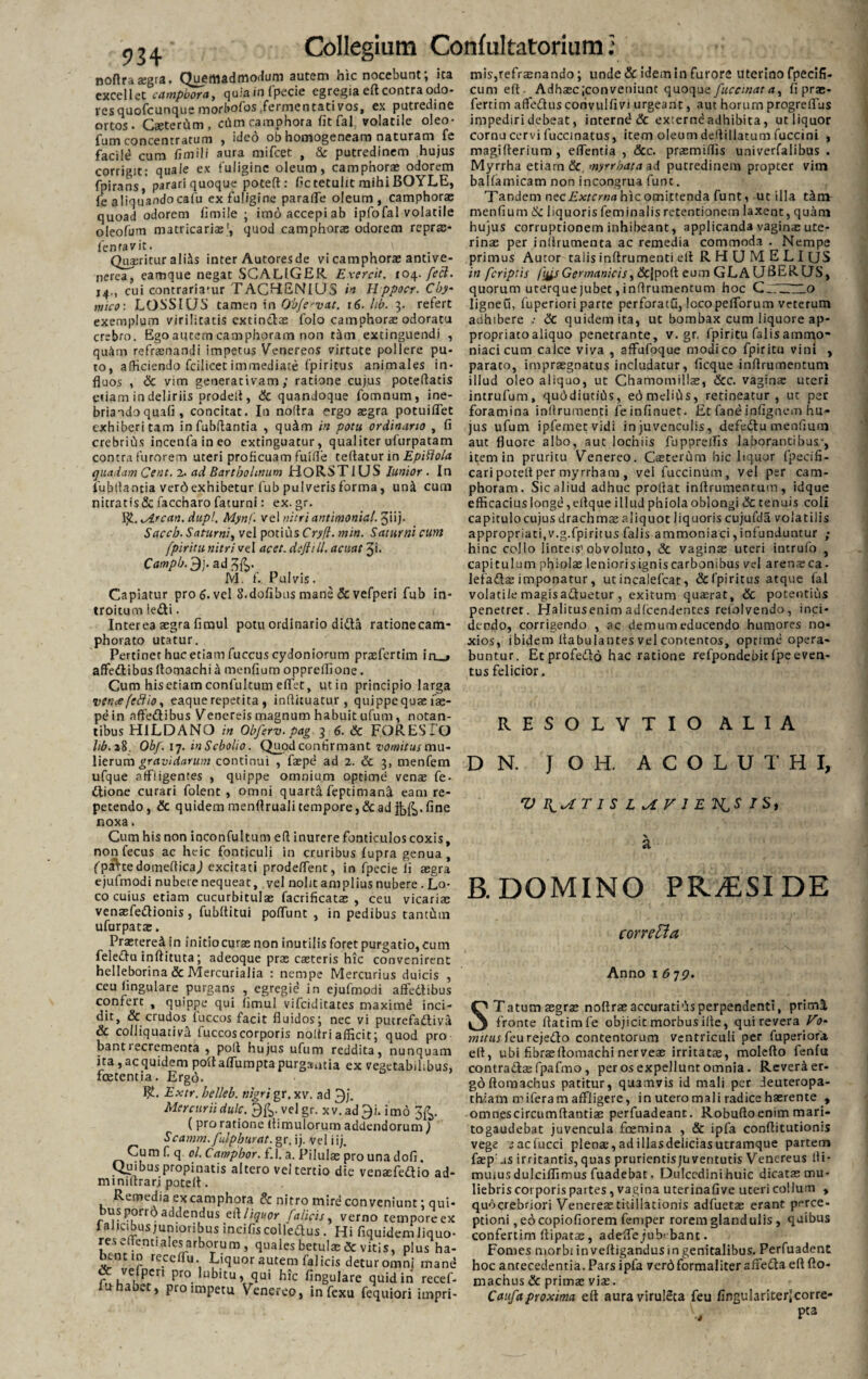 noAraxgra. Quemadmodum autem hic nocebunt; ita mis,refraenando; unde & idem in furore uterino fpecifi- excellec camphora, quiain fpecie egregia eR contra odo- cum eR. Adhaec;conveniunc quoque fuccmat a, fi prae- ves quofcunque morbofos .fermentati vos, ex putredine fertim afledtus corivulfivi urgeant, aut horum progreflus ortos- Caeterum, ctlm camphora fit fal volatile oleo- impediri debeat, internb & externe adhibita, ucliquor ortos - --- - - - , r fumconcentratum , ideo ob homogeneam naturam te facild cum fimili aura mifcet , & putredinem hujus corrigit: quale ex fuligine oleum, camphorae odorem fpirans, parari quoque poteR: fic tetulit mihi BOYLE, fe aliquando cafu ex fuligine paraiTe oleum, camphorae quoad odorem fimile ; imoaccepiab ipfofal volatile menfium 8c liquoris feminalis retentionem laxent, quam oleofum matricarias', quod camphorae odorem reprae cornu cervi luccinatus, item oleum deRillatum fuccini , magiRerium, eflentia , &c. praemiRis univerfalibus . Myrrha etiam & myrrbata ad putredinem propter vim ballamicam non incongrua fune. Tandem nec Externa hic omittenda fu nt, utilia tafm lentavit. \ Queritur ali^s inter Autores de vi camphorae antive- nerea, eamque negat SGALIGER Exercit. 104. feci. 14., cui contrariafur TACHENIUS it Hppocr. Cby- mico: LOSSICJS tamen in Ob/e^vat. r6- lib. 3. refert exemplum virilitatis extinebae folo camphorae odoratu crebro. Ego autem camphoram non r&tn extinguendi , qu&m refraenandi impetus Venereos virtute pollere pu- to, afficiendo fcilicet immediate fpiritus animales in- fluos , Sc vim generat i vam ; ratione cujus poteRatis etiam in deliriis prodelt, Sc quandoque fomnum, ine¬ briando quali, concitat. In noRra ergo aegra potuiflet exhiberi tam infubRantia , qu4m in potu ordinario , fi crebrius incenfaineo extinguatur, qualiter ufurpatam contra furorem uteri proficuam fuifie teRatur in Epiftola quadam Cent. 2. ad Bartholinum HORST1LJS lunior . In iubflantia verd exhibetur fub pulveris forma, un& cum nitratis & faccharo faturni: ex. gr. ALrcan. dupl. Mynf. vel nitri antimonitil. Jiij- Saccb. Saturni, vel potius Cryfl. min. Saturni cum fpiritu nitri vel acet, deftill. acuat Ji. Campb. 3j.ad3fc. M. f. Pulvis. Capiatur pro 6. vel S.doflbns mane Sc vefperi fub in¬ troitum ledi. Interea aegra fimul potu ordinario dida rationecam- phorato utatur. Pertinet huc etiam fuccus cydoniorum praefertim in_j affedlibus Romachi a menfium opprelfione. Cum his etiam confultum eflet, utin principio larga vence[cftio, eaque repetita , inRituatur , quippe qua: fae- pein affedlibus Venereis magnum habuit ufum, notan¬ tibus HiLDANO in Obferv.pag 3 6. Sc FORES IO lib.i8. Obf. 17. in Scbolio. Quod confirmant vomitus mu¬ lierum gravidarum continui , faepe ad 2. Sc 3, menfem ufque affligentes , quippe omnium optime venae fe- dlione curari folent , omni quarta Reprimant eam re¬ petendo, & quidemmenfirualitempore,Scad fine noxa. Cum his non inconfultum eR inurere fonticulos coxis, non fecus ac heic fonticuli in cruribus fupra genua , fpaVtedomeRicaJ excitati prodeffent, in fpecie Ii aegra ejufmodi nubere nequeat, vel nolit amplius nubere - Lo¬ co cuius etiam cucurbitulae facrificatae , ceu vicariae venaefedlionis, fubRitui poflunt , in pedibus tantCnn ufurpatae. PraetereA in initio curae non inutilis foret purgatio, cum fele&u inRituta; adeoque prae casteris hic convenirent helleborina & Mercurialia : nempe Mercurius duicis , ceu lingulare purgans , egregid in ejufmodi affedlibus confert , quippe qui (imul vifeiditates maximd inci¬ dit, & crudos fuccos facit fluidos; nec vi pucrefadtiva & colJiquativfl fuccos corporis noitri afficit; quod pro bant 1 ecrementa , poR hujus ufum reddita, nunquam ita, ac quidem poffaflumpta purgantia ex vegetabilibus, foetentia. Ergo. Bh Extr. helleb. nigri gr, xv. ad 3j. Mercurii dulc. vel gr. x v. ad 9i. imo ( pro ratione (limulorum addendorum) Scamm.fulphurat. gr. ij. Vel iij. Cum f q ol. Campbor. f.l. a. Pilulae pro una dofi. Quibus propinatis altero vei tertio die venaefedlio ad- miniRrarj poteR. Remedia ex camphora & nitro mire conveniunt; qui- us porro addendus z&liquor Calicis, verno tempore ex falicibusjunioribusincifiscolleaus. Hi fiquidem liquo- re.s eiienualesarborum , quales betulae & vitis, plus ha¬ bent m recelfu. Liquor autem fal icis detur omni mand «X velperi pro lubitu, qui hic Angulare quid in recef- lu habet, pro impetu Venereo, infexu fequiori impri- hujus corruptionem inhibeant, applicanda vaginae ute¬ rinae per inRrumenta ac remedia commoda . Nempe primus Autor talis inflrumenti elt RHUMELIUS in [criptis fos Germanicis, &|poR eum GLAUBERQS, quorum uterquejubet, inRrumentum hoc CjTZSZLo Iigneu, fuperiori parte perforatu, locopelforum veterum adhibere Sc quidem ita, ut bombax cum liquore ap- propriatoaliquo penetrante, v. gr. fpiritu falis ammo- niaci cum calce viva , afFufoque modico fpiritu vini , parato, impraegnatus includatur, ficque inRrumentum illud oleo aliquo, ut Chamomillae, Scc. vaginae uteri intrufum, quddiutiCis, ed meliCis, retineatur, ut per foramina inflrumenti feinfinuet. Et fanbinfignem hu¬ jus ufum ipfemet vidi in juvenculis, defedlu menfium aut fluore albo, aut lochiis fuppreflis laborantibus-, item in pruritu Venereo. Caeterum hic liquor fpecifi- cari poteR per myrrham , vel fuccinum, vel per cam¬ phoram. Sic aliud adhuc prollat inRrumenrum, idque efficacius longe ,eftque illud phiola oblongi Sc tenuis coli capitulo cujus drachmae aliquot liquoris cujufdS volatilis appropriati,v.g.fpiritus falis ammoniaci,infunduntur ; hinc collo linteis'obvoluto, Sc vaginae uteri intrufo , capitulum phiolae leniorisigniscarbonibus vel arenaeca- lefadtae imponatur, ut incalefcat, &fpiritus atque fal volatile magisadluetur, exitum qusrat, Sc potentius penetret. Halitusenimadfcendentes refolvendo, inci¬ dendo, corrigendo , ac demum educendo humores no¬ xios, ibidem Rabulantes vel contentos, optime opera¬ buntur. Etprofedlo hac ratione refpondebicfpe even¬ tus felicior. RESOLVTIO ALIA D N. J OH, ACOLUTHI, V T I S L M. V 1 E 2tS I S, B. DOMINO PRAESIDE correfta Anno 167?. Tatum aegrae noRrae accuratius perpendenti, prima fronte Ratimfe objicit morbus iRe, qui revera Vo¬ mitus feu rejedlo contentorum ventriculi per fuperiora eR, ubi fibrae Romachi nerveae irrita tas, moleRo fenfu contradite fpafmo , per os expellunt omnia. Reveri er¬ go flomachus patitur, quamvis id mali per deuteropa- thiam miferam affligere, in utero mali radice haerente , omnescircumRantiae perfuadeant. Robufloenim mari- togaudebat juvencula foemina , & ipfa conRitutionis vege eacfucci plente, ad illas delicias utramque partem faep' .is irritantis, quas prurientisjuventutis Venereus lli- muius dulciffimus fuadebat. Dulcedini huic dicatae mu¬ liebris corporis partes, vagina uterinafive uteri collum , quocrebriori Venereae titillationis adfuetae erant perce¬ ptioni, eo copiofiorem femper rorem glandulis, quibus confertim Ripatas, adeflTejubt bant. Fomes morbi in veftigandus m genitalibus, Perfuadent hoc antecedentia. Pars ipfa verdformaliter affedta eR Ro- niachus Sc primae viae. Caufaproxima eR auravirulSta feu fingulariterjcorre- V, P«a S