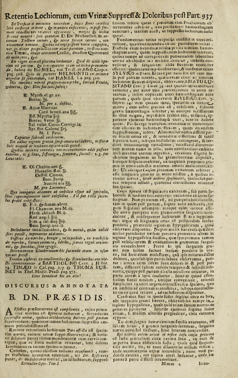 DeTerfuar a maculata notandum , bu)us fores coueflcs luna ex fi ente in leone , jy in umbra exjtccatos , inpfjji for¬ mam redaflosvei recenter appucaics , menjes te lochia {Innue movere : fuit quondam D. Dn IVI nhaelis b. m. ar¬ canum . Tn fluta tartari , te“ terra foliata tartari , non eximenda veniunt. Quibus aiiMngipijfunt vana cimpcfita, ver.gr. ehxyr prcprietaiis cum alcalt paratum , ti> fluta alce- tica Timaei, eiixyr uterinumCrollii, deciflum Quercetani de milio fotis, (yc- Ex regno animali plurima laudantur. Qtitd de oculo lepo¬ rino ad panum, iy ccmequenter etiam ad lochia promoven¬ da , habeat du H/»MEL, vid. Triifl. de Affeft. Coipi r. pag. $o&. Quia de pulvere HEEMONT1I ex fcinore anguilla fit jentiendum, tid HAMEL l.a.pag. jio. His omnibus mento praeferenda myrrba, bcrrax Veneta, Zfdcaria, (yc. Hinc fiat tatis pulvij : Myrrh.el.gr. xv, Borrac. 3j. M. pro 2. dofibus. R. Aquae Matricar. Card bened.anaSjR. Eff. Myrrhae 3iij. Borrac. Venei 3i* Sal volat. Cornu Cervigr.ix. Syr. flor. Calend. 3vj. M. fi Totio. Capiatur fubinde cochleatim. Sin adhuc urgeant gravia fympi ornat a vel dolores, mifiura huic aliquid de laudano opiaio addi potell. Quibus internis remediis ncn inconvenienter addi pojfunt externa , v. g. litus, fiffumigia, fomenta, facculi: v.g.fiat Litus talis: Ol.Cheirin-unc.ft. Heraclin. Rui. 3f DeftiM. Cumin. Bacc. Junip. Succini ana 3ft- M. pro Linimento. Quo inungatur abdomen ab umbilico nfque (td genitalia, litui fuperimponatur later calefaflus . Vel fiat talis faccit¬ ius probe cale fi flus: S£. FjI. te fumm-abrot. FI. Chatnom. ana M.iij. Herb. abfinth M. i;, Rad angJ.^iij- Sim. 4. cal. maj 3vj- Bacc. Junip. une. ij. Includantur (accu lis duobus, (yht mutuo, qudm calide fieri potesl, imponantur abdemini. Suffitus ex myrrba, benzpe , colocynthide , ex troebifeis de myrrba, fiyrace calam ta, bdellio, fcortis reguli an t imo- ttiii te» Jimilibus, fiunt egregii. Iniirurr.entum Qlaubenanumbic fucmcdo etiam in ufum vocari potefi. Tandem clyfleres ex emollientibus (y flimulantibus ano inje- fli comnsenaantur d BARTHOLINO Cent. 3. H flor. 19- TlMiEO in Car.pag. 277. {y THOMA BUR- NET in Thef. Medie. Pratt. pag. 572. Deus benedicat his ex alto! DISCURSUS & ANNOTA TA B. DN. PRiES ID IS. AFfeflus praefentaneus tft complicatus , cujus prima rius morbus e It Retentio lochiorum , fecundarius fuupreffio urinee, quibus accidentario Dolores pofl partum fupervenlunt: quae inter tamen lochiorum fuppreflio om¬ nium periculofiffima eft. Ratione retentionis lochiorum Tars affefla efl fpecia- tim uterus; ratione urinae fuppri ffionis-ue/ica ; & ratio¬ ne dolorum partes vicinae mtmbranote cum nervis con¬ tiguae, quae ex feniu moleitiae rritantur, hinc dolores lancinantes ex earum fpaimo oi iuntur. CaeterOm, quoad obieflum vellicans cccafionale , nem¬ pe fruftulum lecundinae retentum , uri Dn. IQfotvens putat, de eo dubitatur men tc*>, an id lochiorum. Cuppref- Ettmuller.Opei. Tom.I. Aonem inferre queat i piaeierum cum Pradticorum ob* lervationes ititemur , inucpontisuitn haemorrhagiam concitari , tantum aucit, ut lupprefiiolochiorum nafei queat. Fundamentum totius rei potius confiftitm uteri irri¬ tatione, quatcnusiecundina cb iur putrtdiDem irritat . Fiuflula enim ltcundin2 relitita, petitis nimiam hamor- rhagiam uteri, quam luppreflitnem lochiorum inierunt, quibus nempe ad corrnpuontm putiedinakm labentibus uterus abobjetto tau molelro iintaiuT , crebrius con¬ vellitur , &. languu.em ali^s fluentem enormiter efFundit: quales catus lapitis oblervavi,& confirmat eriam SYLVJUS inTraxi. Eclanepar ratiohicelt cum mo¬ la polt partum retenta, qua uitrum etiam au nimium lochiorum fluxum difponit, oblervante AMATO LU' S1TANO Cem. 7 Curat. j4.:aut quar.do iceius mortuus retentus , aut aliud quiri piattrnaturaie in utero re¬ tentum , infert copiciam uteri haerriorrhagiam ante partum , quale quia obicrvavu RlVERiUstrw. 3. Objetv. 24.: item quando icety, Ipcciatim ex terrore. . matris , dum adhuc gracica eit , debilitato , fubinde grans haemorrhagia infertur j uc aocoque veriffimum fit illud vuigare, impoflibile Icilicet elie, uiioeccis,ap* parente ejulmodi hamorihagi^ uteri , bene le habere queat. Pouiis ergo li ultulum lecundins m uteroreten- tum uberior, m lochiorum fluxum , quam eoiundem fuppreflionem, infert. Aliasmuliernoltradifficiiipar tu lilium enixa elt , & lecundinae difficiliter & tarde feparara: lunt; lub qua Irultulatim contingente, & tar~ idiore lecundinaruip extractione , necefiano diuturnio¬ rem moram traxit in tella, unde neceliarioaer ambiens inclrmentior uterum ingrclins , occafione frigoris lo- chiorum languinem aa fui grumefcentiam dilpofuit, hineque felpicioenafeitur, txlanguinis pra^primis gru¬ mis in uteio colicdis mulierem omnia mala contraxif- fe : Ut adtoqteLaufam proximam uritantem arbitrer , efie languims grumos in utero relittos , a quibus ir¬ ritetur uterus , unde dolores Jpafmodici, quales lub par¬ tus tempore adlunt, quatenus conv ulliones oriuntur feu ipaimi. Cauja femota tft frigus aeris externum , fub partu Ia- boriofo & tardiore lecundinarun cxclulione ab utero fu- fctptum. Nenripenotum eft, nil puerperisholiiliusdTe, tim in quam polt partum , frigore aeris ambientis,aut potu frigidiori afiumpto: utraque enim ratione affe- £to utero puerperis mox grumeittntia fanguinisintro¬ ducitur , &. ccnfequcnter lochiorum fl xl s lupprimi- tur: atque ab hisgrumis ortus eft pofinicdum lenius ponderis , prementis legionem hypogallricam , quod obfervavi aliquoties. Nuperr.meex haccaufa quadam mulier patiebatur lenium ponoens prementis ialtem in regione hypogaftrica finiftra , quae lymptomata tamen poft refoluiipnem & evacuationem grumorum fangui* nis evanelcebant . JPcrrd hi ipfi fanguinis gru¬ mi non lolum faciunt fenfum ponderis in ute¬ ro, led huic etiam molefliam , qu^ ipfie irritatusdidlos dolores, quosfubipio partuslabore obfervamus , pati¬ tur : revera enim iidem funt dolpies in & poft par¬ tum, differunt faltcm ratione temporis & fubjeftiinfe- rentis; quippe poft partum abalia occafione oriuntur, in partu autem a lce'u caufantpr . Interim quoad eflen- tialem fiendi modum , utrique conveniunt , oriundi fimpliciter ex uteri impetu donvulfivofeu fpaimo, quo ex ambitu ad centrum centrahitur, lubquacontractio¬ ne omnequed retinet , adexclufionemdifponitur. Confiimat haec in Ipeciefudor frigidus circa ea loca, ubi langumis grumi haerent, oblervabiles nempe in_» regione hypogaftrica, quale quid etiam foetum mortuum gerentes patiuntur . Interim ejulmedi fiigidus ludor etiam, li malum ulteriCis progreditur, circa extrema appaiet . Tai dem fqyguis /c/Hxecarnium fimilis evacuatus, eft falum leriur , & giumis languinis fecretum, farguine tamen nonnihil tinGum, hinc loturam carnis refert. Bpt titionis autem urinee in nrfiro cafu caufa proxima eft laeflo gtnitalium circa extima loca , ex rudi & in perita manu oblietricis fadla ; quale quid frequen- ciCis accidit, ita, ut nunc dilaceretur collum vclicae , unde incontinentia urinaz incurabilis \ nunc verd pu¬ denda externa, aut vagina uteri laduntur , unde hae partes »1 pariu difficili intumefeunt. Mmm 4 Inno- «