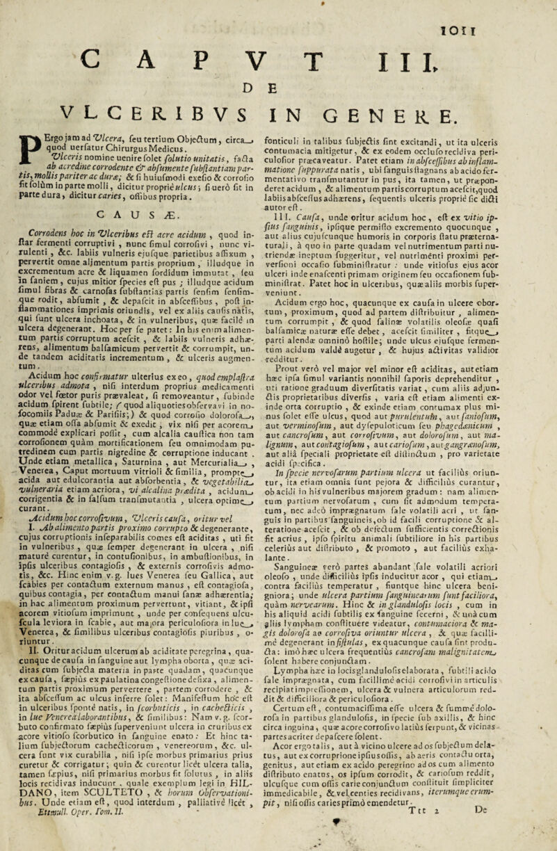 1011 C A P V T III, D E VLCER1BVS IN GENERE. Ergo jam ad 'Ulcera, feu tertium Objedtum, circa_> quod uerfatur Chirurgus Medicus. ‘Viceris nomine uenirefolet folutio unitatis, fa<fta ab acredine corrodente & abfumente fubflantiam par¬ tis,mollis pariter ac durx,; & fi huiufmodi exefio & corrofio fit folitm in parte molli, dicitur proprie#/e«J ; fi uero fit in parte dura > dicitur caries, offibus propria. C A U S JE. Corrodens hoc in ‘Vlceribus eft acre acidum , quod in- flar fermenti corruptivi , nunc fimul corrofivi , nunc vi¬ rulenti , &c. labiis vulneris ejufque parietibus affixum , pervertit omne aljmentum partis proprium ,' illudque in excrementum acre & liquamen fordidum immutat , leu In faniem , cujus mitior fpecies eft pus ; illudque acidum fimul fibras & «.arnofas fubftantias partis fenfim fenfim- que rodit, abfumit , & depafeit in abfceffibus , poft in¬ flammationes imprimis oriundis, vel ex aliis caufis natis, qui iunt ulcera inchoata, & in vulneribus, quae facild m ulcera degenerant. Hoc per fe patet: In his emm alimen¬ tum partis corruptum acefcit , & labiis vulneris adhae¬ rens, alimentum balfamicum pervertit & corrumpit, un¬ de tandem aciditatis incrementum, & ulceris augmen¬ tum , Acidum ho c confirmatur ulterius exeo, quod emplaflra ulceribus admota , nifi interdum proprius medicamenti odor vel foetor puris praevaleat, fi removeantur, fubinde acidum fpirent fubtile; f quod aliquotiesobferva vi in no- focomiis Paduae & Parifiis;) & quod corrofio dolorofa__,} quae etiam ofta abfumit & exedit , vix nifi per acoremu» commode explicari poffit , cum alcalia cauftica hon tam corrofionem qurim mortificationem feu omnimodam pu¬ tredinem cum partis nigredine & corruptione inducant . Unde etiam metallica, Saturnina , aut Mercurialia_» , Venerea, Caput mortuum vitrioli &fimilia, prompte^, acida aut edulcorantia aut abforbentia , & vegetabilia vulneraria etiam acriora, vi alcalina pradita , acidunu» corrigentia & in falfum tranfmutantia , ulcera optime^ curant. ^Acidum hoc corrofivutn, ‘Viceris caufa, oritur vel I. >Ab alimento partis proximo corrupto 6c degenerante, cujus corruptionis infeparabilis comes eft additas , uti fit in vulneribus , quse femper degenerant in ulcera , nifi mature curentur, in contufionibus, in ambuftionibus, in ipfis ulceribus contagiofis , & externis corrofivis admo¬ tis, &c. Hinc enim v. g. lues Venerea feu Gallica, aut fcabies per conta&um externum manus , eft contagiofa, quibus contagia, per contadtum manui fana? adhaerentia; in hac alimentum proximum pervertunt, vitiant, &ipfi acorem viciofum imprimunt , unde per confequens ulcu- fcula leviora in fcabie, aut majora periculofiora inluc_> Venerea, & fimilibus ulceribus contagiofis piuribus , o- tiuntur. II. Oritur acidum ulcerum ab aciditate peregrina , qua¬ cunque de caufa in fanguine aut lympha oborta , quas ad¬ ditas cum fubjeda materia in parte quadam, quacunque ex caufa, faepius ex paulatinacongeftionedefixa , alimen¬ tum partis proximum pervertere , partem corrodere , & ita abfceftum ac ulcus inferre folet: Manifeftum hoc eft in ulceribus fpontd natis, in fcorbuticis , in cachecticis , in lue Venerealaborantibus, & fimilibus: Nam v.g. fcor- buto confirmato faepius fuperveniunt ulcera in cruribusex acore vitiofo fcorbutico in fanguine enato: Et hinc ta¬ lium fubjedtorum cachecticorum , Venereorum, &c. ul¬ cera funt vix curabilia , nifi ipfe morbus primarius prius curetur & corrigatur; quin & curentur licdt ulcera talia, tamen firpius, nifi primarius morbus fit folutus , in aliis locis recidivas inducunr . quale exemplum legi in HIL- DANO, item SCULTETO , & horum Observationi¬ bus. Unde etiam eft, quod interdum , palliativd • icet , Ettmull. Oper. fom. 11. fonticuli in talibus fubjeftis fint excitandi, ut ita ulceris contumacia mitigetur, & ex eodem occluforecidiva peri- culofior praecaveatur. Patet etiam in abfceffibus ab inflam¬ matione fuppurata natis , ubi fanguisltagnans ab acido fer- mentativo tranfmutantur in pus, ita tamen, ut praipon- deret acidum , & alimentum partiscorruptum acefcit,quod labiisabfceftusadhaerens, fequentis ulceris proprid fic didi autor eft. 111. Caufa, unde oritur acidum hoc , eft ex vitio ip- fius [anguinis, ipfique permifto excremento quocunque , aut alius cujufcunque humoris in corporis ftatu prasterna- turaji, h quo in parte quadam vel nutrimentum parti nu¬ triendae ineptum fuggeritur, vel nutrimenti proximi pef- verfioni occafio fubminiftratur : unde vitiofus eius acor ulceri inde enafeenti primam originem feu occafionem fub- tniniftrat. Patet hoc in ulceribus, quae aliis morbis fuper¬ veniunt . Acidum ergo hoc, quacunque ex caufa in ulcere obor* tum, proximum, quod ad partem difiribuitur , alimen¬ tum corrumpit , & quod faiioas volatilis oleofas quafi balfamica? naturae efte debet, acefcit fimiliter , fitque_» parti alendae omnind hoftile; unde ulcus ejufque fermen¬ tum acidum valdd augetur , & hujus a&ivitas validior •redditur. Prout verd vel major vel minor eft aciditas, autetiam haec ipfa fimul variantis nonnihil faporis deprehenditur , uti ratione graduum diverfitatis variat , cum aliis adjun- £tis proprietatibus diverfis , varia eft etiam alimenti ex¬ inde orta corruptio , & exinde etiam contumax plus mi¬ nus folet efte ulcus, quod aut purulentubi, aur faniofum, aut verminofum, aut dyfepuloticum feu phagedaenicum , au t cancrofum, aut corrofivum, aut dolorofurn, aut ma¬ lignum, autcontagiofum , autcariofum,autgangrxnofum, aut alia fpeciali proprietate eft diftimftum , pro varietate acidi fpidfica . In fpccie nervofarum partium ulcera ut faciliilis oriun¬ tur, ita etiam omnia funt pejora & difficilius curantur, ob acidi in his vulneribus majorem gradum : nam alimen¬ tum partium nervofarum , cum fit admodum tempera¬ tum, nec ade6 impraegnatum fale volatili acri , ut fan- guis in partibus fanguineis,ob id facili corruptione & al- teratione acefcit , & ob defectum fufficientis correftionis fit acrius, ipfo fpiritu animali fubtiliore in his partibus celerius aut diftributo , & promoto , aut facilius exha¬ lante . Sanguinea? vero partes abundant fale volatili acriori oleofo , unde difficilius ipfis inducitur acor , qui etiam_. contra facilius temperatur , fiuntque hinc ulcera beni¬ gniora; unde ulcera partium [anguinearum funt faciliora, quam ner ve arum. H inc & inglandulofis locis , cum in his aliquid acidi fubtilis ex fanguine fecerni, & una cum flliis lympham conftituere videatur, contumaciora & ma¬ gis dolorofa a e corrofiva oriuntur ulcera , & quae facilli¬ me degenerant in fiffulas, ex quacunque caufa fint produ¬ cta: im6haec ulcera frequentius cancrofam malignitatem^ folent habere conjunctam. Lympha ha’c in locisglandulofiselaborata , fubtili acido fale impraegnata, cum facillimeacidi corrofivi in articulis recipiatimpreffionem, ulcera & vulnera articulorum red¬ dit & difficiliora & periculofiora . Certum eft, eontumaciffima efte ulcera & fumme dolo¬ rofa in partibus glandulofis, in fpecie fub axillis, & hinc circa inguina, quae acorecorrofivo latius ferpunt,& vicinas partesacriter depafcere folent. Acor ergo talis, aut H vicino ulcere ad os fubjeflum dela¬ tus, aut ex corruprione ipfiusoffis, ab aeris contactu orta, genitus, autetiam ex acido peregrino ad os cum alimento diftributo enatus, os ipfum corrodit, & cariofum reddit, ulcufque cum offis carie conjunCtum conftituit fimpliciter immedicabile, & vel.centies recidivans, iterumqueerum¬ pit , nifi offis caries primd emendetur. r Ttt 2 De 9