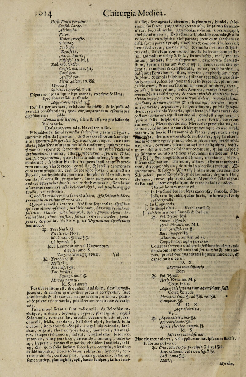 * -oi4 Chirurgia Medica, Hcrb■ Vinea per vine. Confol. Sarac. *Alcbimill. Veron. Heder■ terreflr. Tlantag. Scabiof*, , Equi feti, Murie. Muris, Millefot an. M. i. Rad- mb. tinfior. Confol. mai. an.giij. Card. ben. Mriftol. rot- Sigill Salom. an.fifl. Myrrha ffl. Spiritus Cberefol. fovli. Digerantur per aliquot feptimanas, exprime de filtra: Speciebus refiduisaffonde Mquafroris Maial. q.£ Deftilla per arenam, refiduum expritflfe, & infpifTa ad extratti confidentiam, quod conjungatur cum efientia per digeftionem: adde Mquam defillatam, filtra & aflerva pro Eflentia Vulneraria. Dofisguct. xxx.ad L. bis vel ter in die . His addenda fimul remedia fudorifera , tam exHgnis , imprimis eflentia lignorum , tindura coralliorum 'cum fpi- ritu lignorum jt&c decotta lignorum, quaecunque, quaerum diaeta fudorifera uTurpata multutf) conferunt; quarnexan- timonio, viperis & ferpentibus parata, in fpecietfnfiura antimoniales genuinae, eflenfj^viperarum , fpiritns & fal volatile viperarum, quae ufurpata nobilia fuhjt,,& multum conferunt , Additur his ufus frequens lapillorurrrcancro- rum cum myrrha & croco, coralliis, & lapillis cancrorum cum aceto propinatis, curti Bezoardico Joviali, antiheftico Poterii, andmoniodiaphoretico, fimplici & Martiali, non omiffa, fi opus fit, purgatione. Inter purgantia autem_. eminet Mercurius dulcis, vel tu,bith minerale, ficrebrius ufurpentur cum extrattohelleborinigri, vel panchymagogo Crollii, vel catholico . Quod fi vero deterior a fuerint ulcera, ipfafaliuatio Mer¬ curialis in auxilium eft vocanda. Quoad remedia externa, fere funt fequentia ; digefliua quidem oleum rofarum , maftichinum, butyrum recens non fal itum. Maiale, vitellum ovi, mei, gurnmi elemi, te¬ rebinthina, thus, rnaflix, farina triticea, hordei , fcenu- grxei, & similia. Ex his v. g. sic Vnguentum digeftivum hoc modo: Tcrebinth. Vitcli ovi No. i. Mcll rofar. ^ii. ad |ifi. Ol hyperfc.f ]. M. f Linimentum vel Unguentuna digeftivum: S. Zlnguentum digeftivum. Vel Terebmtb. %i. Mellis Sil.. • Succ. apii?)ii. Far, hordei, Fcenugr. an.^ifl. Myrrha parum • M. S. ut antea. Pqs ubi genitum eft, & quidem laudabile, simul mundi* fcantia, & acidum in ulceribus peccans corrigentia, funt admjfcenda & ufprpanda, eaque acriora , mitiora, positi- vd& privativeoperantia , pro ulcerum conditione & varie¬ tate. Talia mundificantia funt radix apii , Ariftolochiae ut- liufque , althaeae , bryoniae , cyperi, plantaginis , sigilli Salomonis, tormentillae, aronis, cucumeris asinini,dra¬ cunculi, iridis, gentiance, hellebori nigri; herbae & folia cichorii, item absinthii & apii, anagallidis minoris, braf- sicae, origani, chamaedryos, betae, marrubii , plantagi¬ nis, fempervivi maioris, folani, fcrophulariae, betonicae, veronicae, vine? pervinc? , artemisi? , fumari? , nicotia- nf , hyperici, centaurii minoris, chelidonii maioris, fabi- n?, &c. item folia farfarae fucculenta contufa, ulceribus calide imposita; flores rofarum rubrarum, hyperici, cen¬ taurii minoris; cortices pini) lignum guaiacum, faflafras; femen urtic?, plantaginis, apii; baccae iuniperi;farina femi¬ nis linj, foenugrasci, cicerum, lupinorum, hordei, faba¬ rum, furfures; purgantia externo ufu, imprimis fcammo- niata: fucci absinthii, agrimoniae, rofarum rubrarum.apii, chelidonii maioris; Extradum ariftolochiae rotunda*, & alia vulneraria curri fpiritu vini parata; item cum faccharoex dialis fuccis parati lyrupi, simplices & compositi vulnerarii; item faccharum, macis, aloe, & similia: vinum & Epiri - tus vini, lixivium commune, muria halecum cum paftu- lis, animalium urio? & fella , ferum ladlis, mel,melro- fatum, mumia, fuccus ferpencum , cancrorum fluviati¬ lium, fpernia ranarum & eius aqua, ftercuscanis ofla ro¬ dentis; camphora & camphorata, resina, terebinthina—., balfamusPeruvianus , thus, myrrha, euphorbium ; item fulpbur, & omnia fuiphurea,- fulphur vegetabile siue fari¬ na lycopodii,ulceribus manantibus infpergenda ; plumbum calcinatum, & omnia faturnina, nempe minium, creta , cerufla , lithargyrium , bolus Armena, marga faxorum_,, crocusMartis adftringenf., & crocus uitrioli Martis per pra- cipitationemparatus, terra uitrioli dulcis, rubrica tuticu, asuftum, alumen crudum & calcinatum, nitium, jmpn- misasuiride, arfenicum , in fpecie fixum , pulvis fympa- thericusex vitriolo Veneris, qui ulcera jn diftanscurat, de- co£lum fcoriarum reguli antimonii, quod eft singulare ; fpiritus falis, fulphur|s, vitrioli, aqua fortis , butvrun) antimonii, Mercurjusdulcis, Mercurius praecipitatus, ar¬ canum corallinum ; aquae viridesquascunque ex aere viridi parafae, in fpecie Hartmanni &c Plateri ; aqua calcis yivq , thermae naturales&artificiales, qu? in ulceri¬ bus inveteratisegregi? funt; oleum nicotianae, terebinthi¬ nae, cerae, ovorum, oleum tartari per deliquium, balfa- * mum fnlphuris, tam ex fulphure communi, qu^m in fpecie ex fulphure aurato antimonii fecundum methodum PO¬ TERII, &c- unguentum dia 1 thara?, nicotianae, iridis , fufeum officinarum , citrinum, album, album camphora- turfi, diapopnpholygos, de tutia in ulceribuscrurum , AL- gyptiacum, & fuscum Wurtzii, linimentum de amiantho Schrcederi; porro Emplaftrum de fietonjea , de gratia Dei diuinum , cumemplaftro dialaturni Mynfichtii, diafulphu- risRulandi, itememplaftrum de carne bubula ejufdem. Utendihorum moduseft; 1. In lnjedionifius in ulceracancrofa , finuofa, fiftu- lofa,tam liquidis,quam ficcis, in forma pulveris jnfpergendis. 2. In Unguentis. In Emplaftris. Verbi gratia fit 1. Inicflio in ulcera finuofa & fordida: 2/1. FolTslicot. Mij. ^ Summ. abfintb. Hcrb Vcronic. an. M. i. Rad.Mriftol. rot.%j. Bacc. iuniperi Mluminis crud.?\ii.advj. Coqq. ip f. q. aqu^e ferrarior. Colatura fervetur ufui pro inie#lionein ulcus,ad? dendoomni injedionisdofi fpiiit. vini^f). plus mi¬ nus, proratione quantjtatis liquorisiniiciendr,& capacitatisulceris. p. S. Externa mundifeatio. Item 71. Fol. Tiicot. Herb■ Veron an. M.j. Coqu.inf. q. Mqu<e calcis viuac u m aqua Tlant. faft. Colat, ^x adde Mercurii dulc. 5j- ad 3ifl. vel ?ii. • Camphor. M D. S. Mqua injetiva. Ve! J ' 7f. Mqtta calcis uiu<efcj. Mercurii dulc. Spirit. theriac. camph.lf M. S. Mi x tura mundi fi c ans f Hac eluantur ulcera , vel applicetur haecipfacum linteis. In forma pulveris: 2f. Croc. Martis per pracipit. ?i). vel 31 ib Lap.calamin. vel terra figtll 3j- Laft.Lunaffif). Macis, Myrrha,