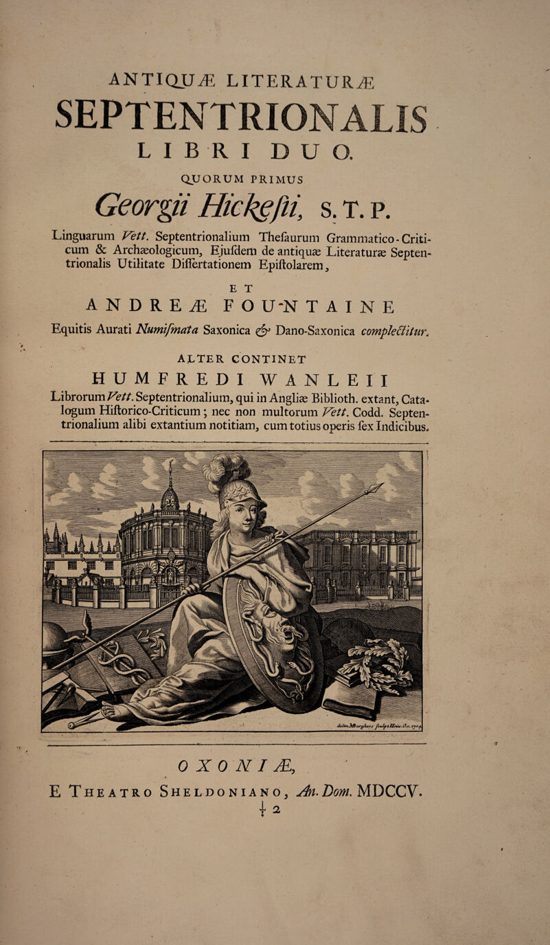 ANTIQUA LITERATUR^E SEPTENTRIONALIS LIBRI DUO. QUORUM PRIMUS Georgii Hickgfii, s.t.p. Linguarum Vett. Septentrionalium Thefaurum Grammatico - Criti¬ cum & Archaeologicum, Ejufdem de antiqua; Literatune Septen¬ trionalis Utilitate Diflertationem Epiftolarem, E T ANDREiE FO U‘N T A I N E Equitis Aurati Numifmata Saxonica X Dano-Saxonica comple&itur. ALTER CONTINET HUMFREDI WANLEII Librorum^//. Septentrionalium, qui in Anglias Biblioth. extant. Cata¬ logum Hiftorico-Criticum; nec non multorum Vett. Codd. Septen¬ trionalium alibi extantium notitiam, cum totius operis fex Indicibus. 0 X 0 N I AL,