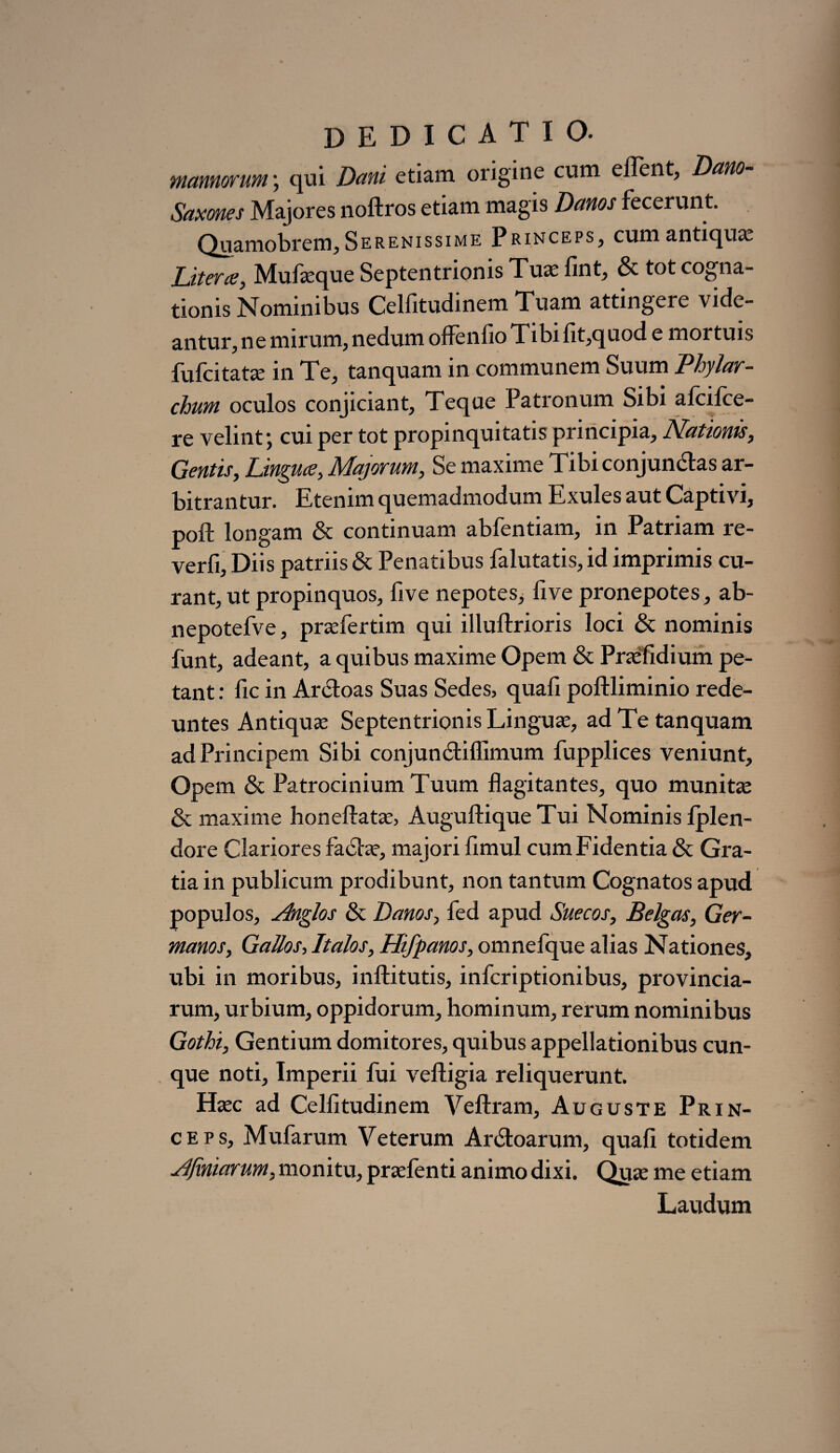 mannorum; qui Dani etiam origine cum ellent, Dano- Saxones Majores noftros etiam magis Danos fecerunt. Quamobrem, Serenissime Princeps^ cum anticjux Liter te, Mufasque Septentrionis Tua: fint, & tot cogna¬ tionis Nominibus Celfitudinem Tuam attingere vide¬ antur, ne mirum, nedum offenfio Tibi fit,quod e mortuis fufcitatas in Te, tanquam in communem Suum Phylar¬ chum oculos conjiciant, Teque Patronum Sibi afcilce- re velint; cui per tot propinquitatis principia, Nationis, Gentis, Lingua, Majorum, Se maxime Tibi conjunctas ar¬ bitrantur. Etenim quemadmodum Exules aut Captivi, poft longam & continuam abfentiam, in Patriam re- verfi. Diis patriis & Penatibus falutatis, id imprimis cu¬ rant, ut propinquos, five nepotes, five pronepotes, ab- nepotefve, prasfertim qui illuftrioris loci & nominis funt, adeant, a quibus maxime Opem & Prasfidium pe¬ tant : fxc in Ardoas Suas Sedes, quali poftliminio rede¬ untes Antiquas Septentrionis Linguas, ad Te tanquam ad Principem Sibi conjunctiffimum fupplices veniunt, Opem & Patrocinium Tuum flagitantes, quo munitas & maxime honeftatas, Auguftique Tui Nominis fplen- dore Clariores faxStas, majori limul cum Fidentia & Gra¬ tia in publicum prodibunt, non tantum Cognatos apud populos, Anglos & Danos, fed apud Suecos, Belgas, Ger¬ manos, Gallos, Italos, Hifpanos, omnefque alias Nationes, ubi in moribus, inftitutis, inferiptionibus, provincia¬ rum, urbium, oppidorum, hominum, rerum nominibus Gothi, Gentium domitores, quibus appellationibus cun¬ que noti, Imperii fui veftigia reliquerunt. Hasc ad Celfitudinem Veftram, Auguste Prin¬ ceps, Mufarum Veterum Ar&oarum, quali totidem AJiniarum, monitu, prasfenti animo dixi. Quas me etiam Laudum