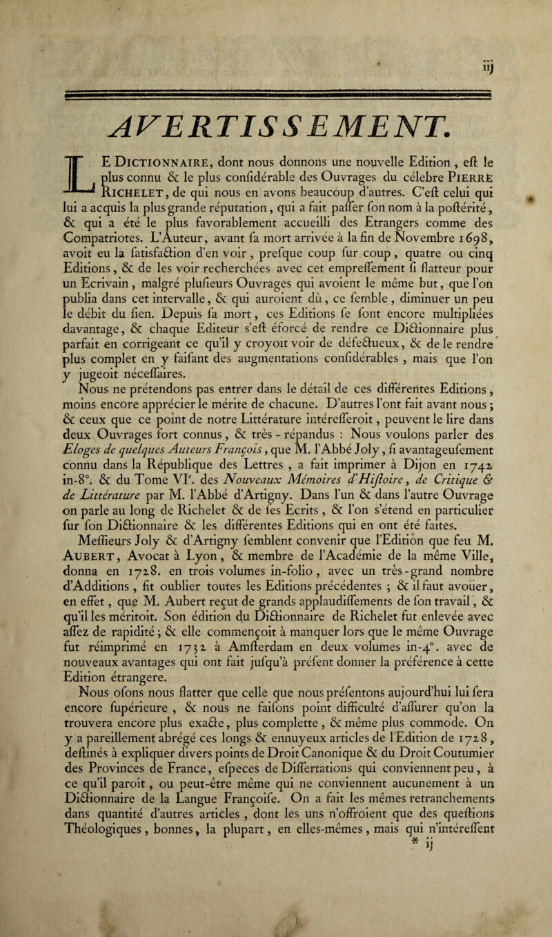 U) AVERTIS S E ME NT. LE Dictionnaire, dont nous donnons une nouvelle Edition , efl le plus connu & le plus confidérable des Ouvrages du célébré Pierre Richelet , de qui nous en avons beaucoup d’autres. C’ed celui qui lui a acquis la plus grande réputation, qui a fait paner fon nom à la poftérité, de qui a été le plus favorablement accueilli des Etrangers comme des Compatriotes. L’Auteur, avant fa mort arrivée à la fin de Novembre 1698, avoit eu la fatisfa&ion d’en voir, prefque coup fur coup, quatre ou cinq Editions, de de les voir recherchées avec cet emprelfement fi flatteur pour un Ecrivain, malgré plufieurs Ouvrages qui avoient le même but, que l’on publia dans cet intervalle, de qui auroient dû, ce femble , diminuer un peu le débit du lien. Depuis fa mort, ces Editions fe font encore multipliées davantage, & chaque Editeur s’ell éforcé de rendre ce Diélionnaire plus parfait en corrigeant ce qu’il y croyoït voir de défe&ueux, de de le rendre plus complet en y faifant des augmentations confidérables , mais que l’on y jugeoit nécelfaires. Nous ne prétendons pas entrer dans le détail de ces différentes Editions 9 moins encore apprécier le mérite de chacune. D’autres l’ont fait avant nous ; de ceux que ce point de notre Littérature intérefferoit, peuvent le lire dans deux Ouvrages fort connus, de très - répandus : Nous voulons parler des Eloges de quelques Auteurs François, que M. l’Abbé Joly, fi avantageufement connu dans la République des Lettres , a fait imprimer à Dijon en 1742, in-8°. de du Tome VIe. des Nouveaux Mémoires d'Hijlotre, de Critique & de Littérature par M. l’Abbé d’Artigny. Dans l’un de dans l’autre Ouvrage on parle au long de Richelet de de les Ecrits, de l’on s’étend en particulier fur fon Di&ionnaire & les différentes Editions qui en ont été faites. Meilleurs Joly de d’Artigny femblent convenir que l’Edition que feu M. AüBERT, Avocat à Lyon, & membre de l’Académie de la même Ville, donna en 1728. en trois volumes in-folio, avec un très-grand nombre d’Additions, fit oublier toutes les Editions précédentes ; de il faut avoiier, en effet, que M. Aubert reçut de grands applaudilfements de fon travail, de qu’il les méritoit. Son édition du Di&ionnaire de Richelet fut enlevée avec alfez de rapidité ; de elle commençoit à manquer lors que le même Ouvrage fut réimprimé en 1732 à Amderdam en deux volumes in-40. avec de nouveaux avantages qui ont fait jufqu’à préfent donner la préférence à cette Edition étrangère. Nous ofons nous flatter que celle que nous préfentons aujourd’hui lui fera encore fupérieure , de nous ne faifons point difficulté d’alfurer qu’on la trouvera encore plus exaêfe, plus complette , & même plus commode. On y a pareillement abrégé ces longs de ennuyeux articles de l’Edition de 1728, deflinés à expliquer divers points de Droit Canonique de du Droit Coutumier des Provinces de France, efpeces de Dilfertations qui conviennent peu, à ce qu’il paroît, ou peut-être même qui ne conviennent aucunement à un Di&ionnaire de la Langue Françoife. O11 a fait les mêmes retranchements dans quantité d’autres articles , dont les uns n’offroient que des quedions Théologiques, bonnes, la plupart, en elles-mêmes, mais qui n’intéreffent