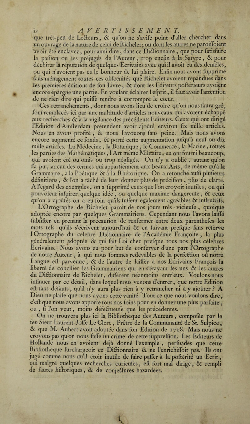 que très-peu de LeCfeurs, & qu’on ne s’avife point d’aller chercher dans un ouvrage de la nature de celui de Pvichelet; ou dont les autres ne paroiffoient avoir été enclavez, pour ainfi dire , dans ce DiCfionnaire , que pour fatisfaire la pallion ou les préjugés de l’Auteur, trop enclin à la Satyre , & pour déchirer la réputation de quelques Ecrivains avec qui il avoit eu des démêlés, ou qui n’avoient pas eu le bonheur de lui plaire. Enfin nous avons f'upprimé fans ménagement toutes ces obfcénités que Richelet avoient répandues dans les premières éditions de fon Livre, & dont les Editeurs poflérieurs avoient encore épargné une partie. En voulant éclairer l’efprit, il faut avoir l’attention de ne rien dire qui puiffe tendre à corrompre le cœur. Ces retranchements, dont nous avons lieu de croire qu’on nous faura gré, iont remplacés ici par une multitude d’articles nouveaux qui avoient échappé aux recherches & à la vigilance des précédents Editeurs. Ceux qui ont dirigé l’Edition d’Amflerdam prétendent avoir ajouté environ fix mille articles. Nous en avons profité , & nous l’avouons fans peine. Mais nous avons encore augmenté ce fonds, & porté cette augmentation jufqu’à neuf ou dix mille articles. La Médecine , la Botanique , le Commerce , la Marine, toutes les parties des Mathématiques, l’Art même Militaire, en ont fourni beaucoup, qui avoient été ou omis ou trop négligés. On n’y a oublié , autant qu’on l’a pu , aucun des termes qui appartiennent aux beaux Arts, de même qu’à la Grammaire , à la Poétique & à la Rhétorique. On a retouché aufîi plufieurs définitions , &l’on a tâché de leur donner plus de précifion , plus de clarté. A l’égard des exemples , on a fupprimé ceux que l’on croyoit inutiles, ou qui pouvoient infpirer quelque idée , ou quelque maxime dangereufe, & ceux qu’on a ajoutés on a eu foin qu’ils biffent également agréables & infîruCHfs. L’Ortographe de Richelet paroit de nos jours très - vicieufe , quoique adoptée encore par quelques Grammairiens. Cependant nous l’avons laiffé fubfider en prenant la précaution de renfermer entre deux parenthefes les mots tels qu’ils s’écrivent aujourd’hui & en fuivant prefque fans réferve l’Ortographe du célébré DiCHonnaire de l’Académie Françoife , la plus généralement adoptée & qui fait Loi chez prefque tous nos plus célébrés Ecrivains. Nous avons eu pour but de conferver d’une part l’Ortographe de notre Auteur , à qui nous fommes redevables de la perfection où notre Langue efl parvenue , & de l’autre de laiffer à nos Ecrivains François la liberté de concilier les Grammairiens qui en s’étayant les uns & les autres du Dictionnaire de Richelet, différent néanmoins entr’eux. Voulons-nous infinuer par ce détail, dans lequel nous venons d’entrer, que notre Edition efl fans défauts, qu’il n’y aura plus rien à y retrancher ni à y ajoûter ? A Dieu ne plaife que nous ayons cette vanité. Tout ce que nous voulons dire, c’efl que nous avons apporté tous nos foins pour en donner une plus parfaite , ou , fi l’on veut, moins défeCtueufe que les précédentes. On ne trouvera plus ici la Bibliothèque des Auteurs, compofée par le feu Sieur Laurent Joffe Le Clerc , Prêtre de la Communauté de St. Sulpice, & que M. Aubert avoit adoptée dans fon Edition de 1718. Mais nous ne croyons pas qu’on nous faffe un crime de cette fuppreflion. Les Editeurs de Hollande nous en avoient déjà donné l’exemple , perfuadés que cette Bibliothèque furchargeoit ce DiCHonnaire & ne l’enrichiffoit pas. Ils ont jugé comme nous qu’il étoit inutile de faire paffer à la poflérité un Ecrit, qui malgré quelques recherches curieufes, efl fort mal dirigé, & rempli de fautes hiftoriques, & de conje&ures bazardées.