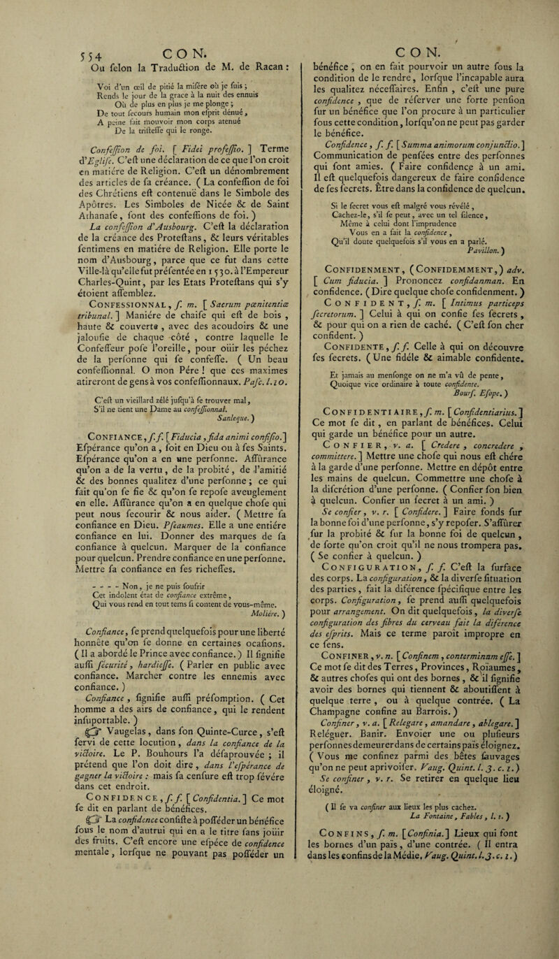 Ou félon la Traduétion de M. de Racan : Voi d’un œil de pitié la mifére où je fuis ; Rends le jour de la grâce à la nuit des ennuis Où de plus en plus je me plonge ; De tout fecours humain mon elprit dénué , A peine fait mouvoir mon corps atenué De la triftefte qui le ronge. Confeffion de foi. [ Fidel profejfio. ] Terme d'Eglife. C’eft une déclaration de ce que l’on croit en matière de Religion. C’eft un dénombrement des articles de fa créance. ( La confeflion de foi des Chrétiens eft contenue dans le Simbole des Apôtres. Les Simboles de Nicée & de Saint Athanafe, font des confefîions de foi. ) La confeffion d'Ausbourg. C’eft la déclaration de la créance des Proteftans, & leurs véritables l'entimens en matière de Religion. Elle porte le nom d’Ausbourg, parce que ce fut dans cette Ville-là qu’elle fut préfentée en 15 30. à l’Empereur Charles-Quint, par les Etats Proteftans qui s’y étoient afl'emblez. Confessionnal , f. m. \ Sacrum pcenitentiœ tribunal. ] Manière de chaife qui eft de bois , haute & couverte , avec des acoudoirs & une jaloufie de chaque côté , contre laquelle le Confeffeur pofe l’oreille, pour oiiir les péchez de la perfonne qui fe confeffe. ( Un beau confefiionnal. O mon Père ! que ces maximes atireront de gens à vos confeftionnaux. PaJ'c. 1.1 o. C’eft un vieillard zélé jufqu’à fe trouver mal, S’il ne tient une Dame au confefiionnal. Sanleque. ) CONFIANCE, f.f. [Fiducia yfida animi confifioé\ Efpérance qu’on a , foit en Dieu ou à fes Saints. Efpérance qu’on a en une perfonne. Affûrance qu’on a de la vertu , de la probité, de l’amitié & des bonnes qualitez d’une perfonne ; ce qui fait qu’on fe fie & qu’on fe repofe aveuglement en elle. Affûrance qu’on a en quelque chofe qui peut nous fecourir & nous aider. ( Mettre fa confiance en Dieu. Pfeaumes. Elle a une entière confiance en lui. Donner des marques de fa confiance à quelcun. Marquer de la confiance pour quelcun. Prendre confiance en une perfonne. Mettre fa confiance en fes richeffes. -Non, je ne puis foufrir Cet indolent état de confiance extrême, Qui vous rend en tout tems ft content de vous-même. Molière. ) Confiance, fe prend quelquefois pour une liberté honnête qu’on fe donne en certaines ocafions. ( 11 a abordé le Prince avec confiance. ) 11 lignifie aufii fécurité, hardiefie. (Parler en public avec confiance. Marcher contre les ennemis avec confiance. ) Confiance , fignifie aufii préfomption. ( Cet homme a des airs de confiance, qui le rendent infuportable. ) {gj* Vaugelas, dans fon Quinte-Curce, s’eft fervi de cette locution , dans la confiance de la victoire. Le P. Bouhours l’a défaprouvée ; il prétend que l’on doit dire , dans l'efpérance de gagner la victoire : mais fa cenfure eft trop févére dans cet endroit. Confidence, f. f [ Confidentia. ] Ce mot fe dit en parlant de bénéfices. $3 La confidence conùûe à pofféder un bénéfice fous le nom d’autrui qui en a le titre fans joiiir des fruits. C eft encore une elpece de confidence mentale , lorfque ne pouvant pas pofféder un bénéfice , on en fait pourvoir un autre fous la condition de le rendre, lorfque l’incapable aura les qualitez néceffaires. Enfin , c’eft une pure confidence , que de réfer Ver une forte penfion fur un bénéfice que l’on procure à un particulier fous cette condition, lorfqu’on ne peut pas garder le bénéfice. Confidence » fi fi \ Summa animorum conjunctio. ] Communication de penfées entre des perfonnes qui font amies. ( Faire confidence à un ami. Il eft quelquefois dangereux de faire confidence de fes fecrets. Être dans la confidence de quelcun. Si le fecret vous eft malgré vous révélé , Cachez-le, s’il fe peut, avec un tel filence. Même à celui dont l’imprudence Vous en a fait la confidence , Qu’il doute quelquefois s’il vous en a parlé. Pavillon. ) CONFIDENMENT , (CONFIDEMMENT,) adv. Cum fiducia. ] Prononcez confidanman. En confidence. (Dire quelque chofe confidenment. ) Confident, f. m. [ Intimus particeps fecretorum. ] Celui à qui on confie fes fecrets , & pour qui on a rien de caché. ( C’eft fon cher confident. ) Confidente,/ f Celle à qui on découvre fes fecrets. (Une fidèle & aimable confidente. Et jamais au menfonge on ne m’a vû de pente, Quoique vice ordinaire à toute confidente. Bourf. Efope, ) CoNFIDENTlAIRE,/m. [ Confidentiarius. J Ce mot fe dit, en parlant de bénéfices. Celui qui garde un bénéfice pour un autre. Confier, v. a. [ Credere , concredere , committere. ] Mettre une chofe qui nous eft chère à la garde d’une perfonne. Mettre en dépôt entre les mains de quelcun. Commettre une chofe à la difcrétion d’une perfonne. ( Confier fon bien à quelcun. Confier un fecret à un ami. ) Se confier, v. r. [ Confidere.~\ Faire fonds fur la bonne foi d’une perfonne, s’y repofer. S’affurer fur la probité & fur la bonne foi de quelcun , de forte qu’on croit qu’il ne nous trompera pas. ( Se confier à quelcun. ) Configuration, f f C’eft la furface des corps. La configuration, & la diverfe fituation des parties , fait la diférence fpécifique entre les corps. Configuration y le prend aufii quelquefois pour arrangement. On dit quelquefois , la diverfe configuration des fibres du cerveau fait la diférence des efprits. Mais ce terme paroît impropre en ce fens. Confiner , y. n. \Confinem , conterminnm effe. ] Ce mot fe dit des Terres, Provinces, Rpïaumes , & autres chofes qui ont des bornes , & il fignifie avoir des bornes qui tiennent & aboutiffent à quelque terre , ou à quelque contrée. ( La Champagne confine au Barrois. ) Confiner, v. a. [ Relegare, arnandare , ablegare. j] Reléguer. Banir. Envoïer une ou plufieurs perfonnes demeurer dans de certains pais éloignez. ( Vous me confinez parmi des bêtes fauvages qu’on ne peut aprivoifer. Vaug. Quint. I. 3. c.i.) Se confiner, v. r. Se retirer en quelque lieu éloigné. ( 11 fe va confiner aux lieux les plus cachez. La Fontaine , Fables , l. 1. ) Confins, / m. [Confinia.] Lieux qui font les bornes d’un pais, d’une contrée. ( Il entra