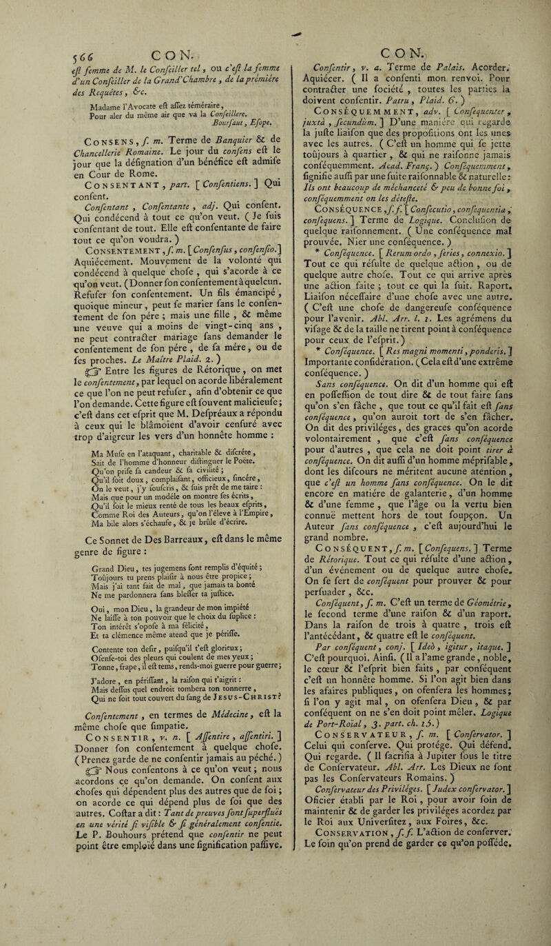 efl femme de M. le Confeiller tel , ou ce fl U femme d'un Confeiller de la Grand Chambre , de la première des Requêtes, &c. Madame l’Avocate eft affez téméraire, Pour aler du même air que va la Confeilkre. Bourfaut j Efope. Consens , fi m. Terme de Banquier & de Chancellerie Romaine. Le jour du confens eft le jour que la déftgnation d’un bénéfice eft admife en Cour de Rome. Consentant, part. [ Confentiens. ] Qui confent. Confentant , Confentante , adj. Qui confent. Qui condécend à tout ce qu’on veut, ( Je fuis confentant de tout. Elle eft confentante de faire tout ce qu’on voudra. ) Consentement ,/ m. [Confenfus, confenfio.] Aquiécement. Mouvement de la volonté qui condécend à quelque chofe , qui s acorde à ce qu’on veut. (Donner fon consentementàquelcun. Refufer fon confentement. Un fils émancipé , quoique mineur, peut fe marier fans le conten¬ tement de fon père ; mais une fille , & meme une veuve qui a moins de vingt-cinq ans , ne peut contrarier mariage fans demander le confentement de fon père , de fa mère, ou de fes proches. Le Maître Plaid. 2. ) Entre les figures de Rétorique, on met le confentement, par lequel on acorde libéralement ce que l’on ne peut refufer , afin d’obtenir ce que l’on demande. Cette figure eft fouvent malicieufe ; c’eft dans cet efprit que M. Defpréaux a répondu à ceux qui le blâmoient d’avoir cenfuré avec trop d’aigreur les vers d’un honnête homme : Ma Mufe en l’ataquant, charitable & difcréte , Sait de l’homme d’honneur diftinguer le Poëte. Qu’011 prife fa candeur & fa civilité ; Qu’il foit doux, complaifant, officieux, fincére, On le veut, j’y foufcris, & fuis prêt de me taire : Mais que pour un modèle on montre fes écrits, Qu’il foit le mieux renté de tous les beaux efprits, Comme Roi des Auteurs, qu’on l’éleve à l’Empire, Ma bile alors s’échaufe, & je brûle d’écrire. Ce Sonnet de Des Barreaux, eft dans le même genre de figure : Grand Dieu, tes jugemens font remplis d’équité ; Toujours tu prens plaifir à nous etre propice Mais j’ai tant fait de mal, que jamais ta bonté Ne me pardonnera fans bleffer ta juftice. Oui, mon Dieu, la grandeur de mon impiété Ne laiffe à ton pouvoir que le choix du fuplice : Ton intérêt s’opofe à ma félicite, Et ta clémence même atend que je périffe. Contente ton defir, puifqu’il t’eft glorieux ; Ofenfe-toi des pleurs qui coulent de mes yeux ; Tonne, frape, il eft tems, rends-moi guerre pour guerre ; J’adore , en pendant, la raifon qui t’aigrit : Mais deflus quel endroit tombera ton tonnerre , Qui ne foit tout couvert du fang de Jesus-Christ? Confentement, en termes de Médecine, eft la même chofe que fimpatie. Consentir , v. n. [ Ajfentire, affentiri. ] Donner fon confentement à quelque chofe. ( Prenez garde de ne confentir jamais au péché. ) ■rr Nous confentons à ce qu’on veut; nous acordons ce qu’on demande. On confent aux chofes qui dépendent plus des autres que de foi ; on acorde ce qui dépend plus de foi que des autres. Coftar a dit : Tant de preuves fontfuptrfluïs en une vérité fi viflble & fl généralement confentie. Le P. Bouhours prétend que confentir ne peut point être emploie dans une fignification pafîive. C O R Confentir, v. a. Terme de Palais. Acorder. Aquiécer. ( Il a confenti mon renvoi. Pour contracter une fociété , toutes les parties la doivent confentir. Patru, Plaid. 6. ) Conséquemment, adv. [ Confequenter , juxtà , fecundum. ] D’une manière qui •-garde la jufte liaifon que des propofitions ont les unes avec les autres. ( C’eft un homme qui fe jette toûjours à quartier , & qui ne raifonne jamais conféquemment. Acad. Franç. ) Conféquemment, fignifie aufii par une fuite raifonnable & naturelle : Ils ont beaucoup de méchanceté & peu de bonne foi, conféquemment on les détefle. CONSÉQUENCE ,ff. [ Confecutio, confequentia , confequens. ] Terme de Logique. Conclufion de quelque raifonnement. ( Une conféquence mal prouvée. Nier une conféquence. ) * Conféquence. [ Rerum ordo , fériés, connexio. ] Tout ce qui réfulte de quelque aéfion , ou de quelque autre chofe. Tout ce qui arrive après une a&ion faite ; tout ce qui la fuit. Raport. Liaifon néceflaire d’une chofe avec une autre. ( C’eft une chofe de dangereufe conféquence pour l’avenir. Abl. Arr. I. 1. Les agrémens du vifage & de la taille ne tirent point à conféquence pour ceux de l’efprit.) * Conféquence. [ Res magni momenti, ponderis. } Importante confidération. (Xelaeftd’une extrême conféquence. ) Sans conféquence. On dit d’un homme qui eft en poffefiion de tout dire & de tour faire fans qu’on s’en fâche , que tout ce qu’il fait eft fans conféquence , qu’on auroit tort de s’en fâcher. On dit des privilèges, des grâces qu’on acorde volontairement , que c’eft fans conféquence pour d’autres , que cela ne doit point tirer à conféquence. On dit aufîi d’un homme méprifable , dont les difeours ne méritent aucune atention , que c'efl un homme fans conféquence. On le dit encore en matière de galanterie, d’un homme & d’une femme , que l’âge ou la vertu bien connue mettent hors de tout foupçon. Un Auteur fans conféquence , c’eft aujourd’hui le grand nombre. Conséquent, fim. [Confequens. ] Terme de Rétorique. Tout ce qui réfulte d’une aélion, d’un événement ou de quelque autre chofe. On fe fert de conféquent pour prouver & pour perfuader , &c. Conféquent, f. m. C’eft un terme de Géométrie , le fécond terme d’une raifon & d’un raport. Dans la raifon de trois à quatre , trois eft l’antécédant, & quatre eft le conféquent. Par conféquent, conj. \_ldeh , igitur , itaque.~\ C’eft pourquoi. Ainfi. ( Il a l’ame grande, noble, le cœur & l’efprit bien faits , par conféquent c’eft un honnête homme. Si l’on agit bien dans les afaires publiques, on ofenfera les hommes; fi l’on y agit mal, on ofenfera Dieu , & par conféquent on ne s’en doit point mêler. Logique de Port-Roial, J. part. ch. l5.) Conservateur, f. m. [ Confervator. ] Celui qui conferve. Qui protège. Qui défend. Qui regarde. ( Il facrifia à Jupiter fous le titre de Confervateur. Abl. Arr. Les Dieux ne font pas les Confervateurs Romains. ) Confervateur des Privilèges. [ Judex confervator. ] Oficier établi par le Roi, pour avoir foin de maintenir & de garder les privilèges acordez par le Roi aux Univerfitez, aux Foires, &c. Conservation , f. f. L’aélion de conferver. Le foin qu’on prend de garder ce qu’on poflede.