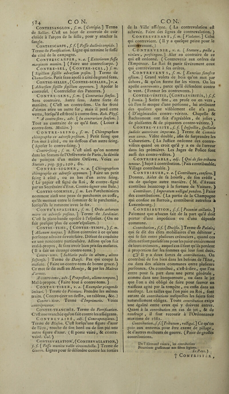 Contresanglon , / m. [ Corrigia.] Terme de Sellier. C’eft un bout de courroie de cuir clouée à l’arçon de la Telle, pour y atacher la fangle. Contrescarpe ,/ fi. \Fofifice declivis crepido.] Terme de Fortification. Ligne qui termine le fofle du côté de la campagne. ContRESC ARPER, v. a. [ Extcrioretn foffie margïnem munire. ] ( Faire une contrefcarpe. ) Contre-sel, ( Contre-scel,) / m. [ Sigillum figillo adverfum pofito. ] Terme de Chancellerie. Petit feau apofé à côté du grand feau. CONTRE-SELLER, ( CONTRE-SCELLER, )v. a. \ Adverfum Jigillo figillum apponere.~\ Apoter le contreTel. ( Contrefeller des Patentes. ) C O N T R E - S E N S , f. m. [ Contrarius fienfius. ] Sens contraire. Autre Cens. Autre forte de manière. ( C’eft un contre-fens. Un fer froté cPaiman atire un autre fer , mais il perd cette vertu, lorfqu’il eft froté à contre-fens. Roh. Phyfi. * A contre-fens , adv. [ In contrarium fienfium. ] Tout au contraire de ce qu’il faut. ( Loiier à contre-fens. Molière. ) Contre-seing, / m. [ Chirographum chirographo■ ex adverfio pojîtum. ] Petit feing que l’on met à côté , ou au deffous d’un autre feing. ( Apofer le contre-feing. ) Contré-fieing , f. m. C’eft ainfi qu’on nomme dans les Statuts de l’Orfèvrerie de Paris, la dévife du poinçon d’un maître Orfèvre. Voïez ces Statuts , pag. g g , 100 , &c. CoNTRE-SIGNER , v. a. [ Chirographum chirographo ex adverfio appcmere. ^ Faire un petit feing à côté , ou au bas d’un autre feing. ( Le papier eft figné du Roi, & contre - figné par un Secrétaire d’Etat. Contre-figner une Bule.) Contre-sommier, / m. Les Parcheminiers nomment ainfi une peau de parchemin en cofle, qu’ils mettent entre le fommier & le parchemin, lorfqu’ils le raturent avec le fer. Contr’espaliers, /! m. [ Ordo arborum muro ex adverfio pofitus. j Terme de Jardinier. C’elt la plate-bande opoiée à l’efpalier. ( On ne fait prefque plus de contr’efpaliers. ) Contre-tems, ( Contre-temps , )/ m. [ Alienum tempus. ] Aftion contraire à ce qu’une perfonne adroite devoit faire. Défaut de conduite en une rencontre particulière. Aftion qu’on fait mal-à-propos , & fans avoir bien pris fes mefures. ( Il a fait un étrange contre-tems. ) Contre-tems. [Sublatio pedis in altum , altero fiufpenfio. ] Terme de Danfie. Pas qui coupe la mefure. ( Faire un contre-tems de bonne grâce. ) Ce mot fe dit aufti au Manège, & par les Maîtres d'armes. A contre-tems, adv. [ Prœpoferè, alieno tempore.~\ Mal-à-propos. (Faire tout à contre-tems. ) C O N T R E-TI R E R , v. a. \_Exemplarpingendo imitari. ] Terme de Peinture. Prendre les mêmes traits. ( Contre-tirer un deftin, un tableau, &c. ) Contre - tirer. Terme d’Imprimerie. Voiez xontrèpreuver. Contre-tranchée. Terme de Fortification. C’eft une tranchée qu’on fait contre les affiégeans. CONTREVAIRÉ, adj. [ Contr apetaj'atus. ] Terme de Blafon. C’eft lorfqu’une figure d’azur de l’écu, touche de fon bord ou de Ton pié une autre figure d’azur. ( Il porte vairé, & contre- vairé. Col. ) CONTREVALATION, (CONTREVALLATION,) ffi.\_ Fofifia munita vallo circumducba. ] Tertne de Guerre. Lignes pour fe défendre contre les forties de la Ville aflîégee. ( La contrevalation eft achevée. Faire des lignes de contrevalation. ) Contrevenant, / m. [ Violator. ] Celui qui contrevient. ( Il y a quelque peine pour le contrevenant. ) Contrevenir, v. n. [ Statuta, pacla , violare, perfiringere. ] Aler au contraire de ce qui eft ordonné. ( Contrevenir aux ordres de l’Empereur. Le Roi fit punir févérement ceux qui contrevinrent à fes ordres. • Contrevent s, fi. m. [ Extertus fienefirce ofium. ] Grand volets de bois qu’on met par dehors , & qu’on ferme fur les vitres. On les apelle contrevents, parce qu’il défendent contre le vent. (Fermer les contrevents.) Contre-véritez, (Contrevérités,) fi.f. [ Ironia. ] Satire fine , en profe ou en vers , où l’on fe moque d’une perfonne , lui atribuant des qualitez que vifiblement elle n’a pas. ( D’ingénieufes contre-véritez. Chapelle & Bachaumont ont fait d’agréables , de jolies , de plaifantes & de piquantes contre-véritez. ) Contre-visite,/ / [ Infipeclio, fipeclatio judicis autoritate impercua. ] Terme de Commis aux caves. Vifite double , afin de furprendre les Cabaretiers. ( La Juftice ordonne des contre- vifites quand on croit qu’il y a eu de l’erreur dans les prémiéres. Les Juges de Police font aufti des contre-vifites. ) Contribuable, adj. [ Qui de fiuo tribuere tenetur. ] Sujet à contribution. (Pais contribuable. Village contribuable. ) Contribuer, v. a. [ Contribuere, conferre.~\ Donner. Aider de fa bourfe , de fon crédit , ou de quelque autre manière. ( M. d’Avaux contribua beaucoup à la fortune de Voiture. ) Contribuer. [ Imperatum vecligalpendere. ] Païer des contributions. ( La partie de la Champagne qui confine au Barrois, contribuoit autrefois » Luxembourg. ) Contribution,// [ Pecuniœ collatio. ] Paiement que rchacun fait de la part qu’il doit porter d’une impofition ou d’une dépenfe commune. Contribution, fi.fi. [ Decifio. ] Terme de Palais y qui fe dit des éfets mobiliaires d’un débiteur qui fe fait entre plufieurs créanciers , quand ces éfets ne font pasfufifans pour les païer entièrement de leurs créances, auquel cas il faut qu’ils perdent à proportion fur les fommes qui leur font dues. ffilj H y a deux fortes de contributions. On contribue de fon bien dans les befoins de l’Etat, ou dans des afaires communes entre plufieurs perfonnes. On contribue, c’eft-à-dire, que l’on entre pour fa part dans une perte générale , comme dans une banqueroute , ou dans le jet que l’on a été obligé de faire pour fauver un vaifieau agité par la tempête, ou enfin dans un naufrage. Les tailles que l’on paie au Roi, font autant de contributions aufquelles les fujets font naturellement obligez. Toute contribution exige une égalité entre ceux qui y doivent entrer. Quant à la contribution en cas de jet , & de naufrage , il faut recourir à l’Ordonnance maritime de 1681. Contribution ,fi. fi. [Tributum, vecligal.] Ce qu’on paie aux ennemis pour être exemt de pillage , & d’autres malheurs de guerre. ( Païer de groïfes contributions. De l’Alemand vaincu , les contributions Nourrirent graffcment nos fiéres légions. Le Pays. ) f CoNTRIÜTiR. }