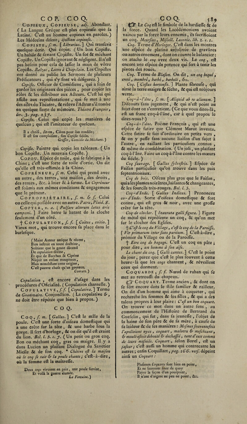 COP. COQ. Copieux, Copieuse, adj. Abondant. ( La Langue Gréque eft plus copieufe que la Latine. C’eft un homme copieux en paroles.) Les Médecins difent, éjection copieufe. Copiste, f m. [ Librarius. ] Qui tranfcrit quelque écrit. Qui copie. ( Un bon Copifte. Un habile 6c favant Copifte. Un fot 6c méchant Copifte. Un Copifte ignorant & négligent. Iln’eft pas befoin pour cela de lafler la main de vôtre Copifte. Bal%ac, Lettre à Chapelain. Les Copiftes ont donné au public les Sermons de plufieurs Prédicateurs , qui s’y font vu défigurez. ) Copif e. Officier de Comédiens , qui a foin de garder les originaux des pièces , pour copier les rôles 6c les diftribuer aux A&eurs. C’eft lui qui aftifte aux repréfentations , qui fe met à une des ailes du Théâtre, & releve l’A&eur s’il tombe en quelque faute de mémoire. Théâtre François, liv. J. pag. Z3J. Copfe. Celui qui copie les manières de quelcun ; qui eft l’imitateur de quelcun. Il a choifi, dit-on, Cléon pour Ton modèle ; Il eft fon complaifant, fon Copifte fidèle. Gi effet, Comédie du Méchant. ) Copfe. Peintre qui copie les tableaux. ( Un bon Copifte. .Un mauvais Copifte.) C o P O U. Efpéce de toile, qui fe fabrique à la Chine ; c’eft une forte de toile d’ortie. On dit qu’elle eft très-eftimée à la Chine. CoprÉneur,)! m. Celui qui prend avec un autre , des terres , une maifon , des droits , des rentes , &c. à loïer 6c à ferme. Le Copréneur eft foûmis aux mêmes conditions 6c engagemens que le préneur. Copropriétaire, / m. & f. Celui ou celle qui poflede avec un autre. Patru, Plaid. 8. CoPTER, v. a. [ Pulfare alterum latus æris campani. ] Faire batre le batant de la cloche feulement d’un côté. •f* Copulation, / / [ Coïtus , coïtio. ] Vieux mot, qui trouve encore fa place dans le burlefque. ( Maint Auteur antique & récent, Bien inftruit en toute do&rine, Soûtient que la goûte décend De copulation divine, Et que de Bacchus & Ciprine Naquit un enfant maupiteux. Mais nonobftant cette origine, C’eft pauvre chofe qu’un gouteux. Conrart. ) Copulation , eft encore d’ufage dans les procédures d’Oficialité. ( Copulation charnelle. ) Copulative ,// [ Copulativa. ] Terme de Grammaire. Conjon&ion. ( La copulative & , ne doit être répétée que bien à propos. ) COQ. Coq,/ m. [ Gallus. ] C’eft le mâle de la poule. C’eft une forte d’oifeau domeftique qui a une Crête fur la tête , & une barbe fous la gorge. Il fert d’horloge , & on dit qu’il eft craint du Fion. Bel. I. 5. c. y. ( Un petit ou gros coq. Bon ou méchant coq, gras ou maigre. Il y a dans Lucien un plaifant Dialogue du Savetier Micile 6c de fon coq. * Chétive efl la maifon où le coq fe tait & la poule chante; c’eft-à-dire, où la femme eft la maîtrefle. Deux coqs vivoient en paix, une poule furvint, Et voilà la guerre alumée. La Fontaine. ) COQ. 5 $ $ gpT Le Coq eft le fimbole de la hardiefle & de la force. Quand les Lacédémoniens avoient vaincu par la force leurs ennemis, ils facrifioient un coq. Meurflus, Mifcell. Laconie, lib. z. c. z. Coq. Terme d’Horloger. C’eft dans les montres une efpéce de platine enjolivée de gravûres ou autres ornemens, dont on couvre le balancier : on atache le coq avec deux vis. Le coq , eft encore une efpéce de potence qui fert à tenir les pivots des roués. Coq. Terme de Blafon. On dit, un coq bequé t creté y membre y barbé, barbelé, &c. Coq. [ Coflus hortenfls. ] Plante fibreufe, qui aime la terre maigre 6c féche, 6c qui eft toujours verte. Coq-à-Vâne , f m. £ Aliquid ab re alienum. J Difcours fans jugement, & qui n’eft point au fujet dont on s’entretient. ( Ce que vous dites-là, eft un franc coq-à-l’âne, car à quel propos le dites-vous? ) Coq - à- P âne. Poëme François , qui eft une efpéce de fatire que Clément Marot inventa. Cette fatire fe fait d’ordinaire en petits vers , & on y pafle fans aucune liaifon d’un fujet à l’autre , en raillant les particuliers connus , 6c même de confidération. ( Un joli, un plaifant coq-à-l’âne. Faire un coq-à-l’âne contre les mœurs du fiécle. ) Coq fauvage. [ Gallus fylveflris. ] Efpéce de Faifan particulier qu’on trouve dans les pais feptentrionaux. Coq de bois. Oifeau plus gros que le Faifan, qui aies plumes noirâtres,luifantes& changeantes, 6c les fourcils très-rouges. Bel. I. 5. Coq-dTnde. [ Gallus Indicus. ] Prononcez co-d'Inde. Sorte d’oifeau domeftique & fort connu , qui eft gros 6c noir , avec une grofle crête fur la tête. Coq de clocher. [ Inaurata galli figura. ] Figure de métal qui repréfente un coq, 6c qu’on met fur le clocher des Eglifes. f-C’efl le coq du Village, c'efl le coq de la Paroijfe. [ Vir primarum inter fuos partium. ] C’eft-à-dire , prémier du Village ou de la Paroifle. •£ Etre coq de bagage. C’eft un coq en pâte ; pour dire , un homme à fon aife. Le chant du coq. [ Galli cantus. ] C’eft le point du jour, parce que c’eft le plus louvent à cette heure-là que les coqs chantent, & réveillent ceux qui dorment. Coquarde,/ / Nœud de ruban qui fe met au retrouffi du chapeau. Çfr Co QU art. Terme ancien , 6c dont on fe fert encore dans le ftile familier 6c railleur. On dit d’un homme qui aime à coqueter , qui recherche les femmes & les filles , & qui a des talens propres à leur plaire : C'efl un bon coquart. On trouve ce mot dans un autre fens , au commencement de l’Hiftoire de Bertrand du Guefclin, qui fut , dans fa jeunefle , l’objet de la haine de fon père 6c de fa mère, à caufe de fa laideur 6c de fes manières : Mefmesfouventefois l'aptlloient nyce , coquart, malotru & mefeheant y & moult efloit débouté & dechafjié, tant d'eux comme de leurs mefniés. Coquart , lelon Borel , eft un jafeur; c’eft auffi un homme qui contrecarre les autres ; enfin Coquillart, pag. 166. verf. dépeint ainfi un Coquart : Plufieurs Coquarts font bien en point, Et ne fauroient finer de quoy Payer la façon d’un pourpoint, , Il n’ont d’argent ne peu ne point, &c.