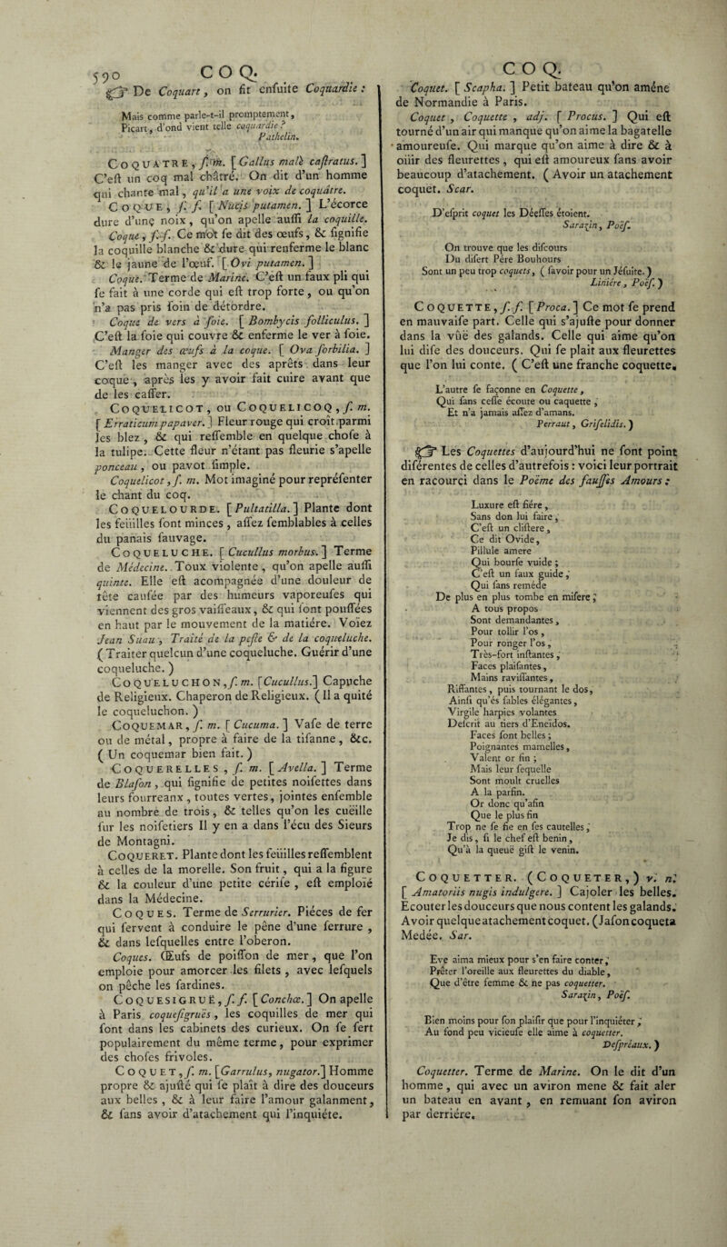 5^0 COQ* £3* De Coquart, on fit cnfuite Coqmrdie : Mais comme parle-t-il promptement, Picart, donc! vient telle caquardie ? Pathelïn. _ . ) 1 A. . 1* •• i ‘ V% ' ' ' ' CoQUATRE, pin. [ Gallus ma lé cajlratus. ] C’eft un coq mal châtré. On dit d’un homme qui chante mal, qu'il a une voix de coquâtre. C o Q U E , /.' f [ Nucii putamen. } L’écorce dure d’unç noix , qu’on apelle aufli la coquille. Coque, f.f. Ce moi fe dit des œufs, & lignifie la coquille blanche & dure qui renferme le blanc & le jaune de l’œuf. [ Ovi putamen. ] Coque: Terme de Marine. ‘C’eft un faux pli qui fe fait à une corde qui eft trop forte, ou qu’on n’a pas pris foin de détordre. Coque de vers à foie. [ Bombycis folliculus. ] C’eft la foie qui couvre & enferme le ver à foie. Mander des œufs à la coque. [ O va. forbilia. ] C’eft les manger avec des aprêts dans leur coque , après les y avoir fait cuire avant que de les cafler. C O QUEL ICOT, OU CoQUELICO Q , f. m. [Erraticum papaver.} Fleur rouge qui croît .parmi les blez , & qui reflemble en quelque chofe à la tulipe. Cette fleur n’étant pas fleurie s’apelle ponceau , ou pavot Ample. Coquelicot,/. m. Mot imaginé pour repréfenter le chant du coq. Coquelourde. [ Pultatilla. ] Plante dont les feuilles font minces , affez femblables à celles du panais fauvage. Coqueluche. [Cucullus morbus.~\ Terme de Médecine. Toux violente, qu’on apelle aufli quinte. Elle eft acompagnée d’une douleur de îête caufée par des humeurs vaporeufes qui viennent des gros vaiifeaux, & qui font pouflees en haut par le mouvement de la matière. Voïez Jean Suau , Traité de la pefe & de la coqueluche. ( Traiter quelcun d’une coqueluche. Guérir d’une coqueluche. ) CoQUELUCHON,/m. [Cucullus'.] Capuche de Religieux. Chaperon de Religieux. ( Il a quité le coqueîuchon. ) Coquemar,m. \^Cucuma.~\ Vafe de terre ou de métal, propre à faire de la tifanne , &c. ( Un coquemar bien fait. ) Coquerelles ,/. m. [ Avella. ] Terme de Blafon, qui lignifie de petites noil'ettes dans leurs fourreanx , toutes vertes, jointes enfemble au nombre de trois, & telles qu’on les cueille fur les noifetiers II y en a dans l’écu des Sieurs de Montagni. Coqueret. Plante dont les feuilles reffemblent n celles de la morelle. Son fruit, qui a la figure & la couleur d’une petite cérile , eft emploïé dans la Médecine. Coques. Terme de Serrurier. Pièces de fer qui fervent à conduire le pêne d’une ferrure , & dans lefquelles entre l’oberon. Coques. (Eufs de poiflon de nier, que l’on emploie pour amorcer les filets , avec lefquels on pêche les fardines. Coquesigruë,/ f. [Conchœ.1 On apelle à Paris coquefigrues , les coquilles de mer qui font dans les cabinets des curieux. On fe fert populairement du même terme, pour exprimer des chofes frivoles. Coquet,yi m. \Garrulus, nugator.~\ Homme propre & ajufté qui fe plaît à dire des douceurs aux belles , & à leur faire l’amour galanment, COQ. Coquet. [ Scapha. ] Petit bateau qu’on amené de Normandie à Paris. Coquet , Coquette , adj. f Procus. ] Qui eft tourné d’un air qui manque qu’on aime la bagatelle • amoureufe. Qui marque qu’on aime à dire & à oiiir des fleurettes, qui eft amoureux fans avoir beaucoup d’atachement. ( Avoir un atachement coquet. Scar. D’efprit coquet les Déefles étoient. Saraiin, Poëf. On trouve que les difeours Du difert Père Bouhours Sont un peu trop coquets, ( favoir pour un Jéfuite. ) Linièrc, Poëf. ) Coquette,/! f. [ Proca. ] Ce mot fe prend en mauvaife part. Celle qui s’ajufte pour donner dans la vue des galands. Celle qui aime qu’on lui dife des douceurs. Qui fe plait aux fleurettes que l’on lui conte. ( C’eft une franche coquette. L’autre fe façonne en Coquette, Qui fans ceffe écoute ou caquette , Et n’a jamais allez d’amans. Perraut, Grifelidis. ) Les Coquettes d’aujourd’hui ne font point diférentes de celles d’autrefois : voici leur portrait en racourci dans le Poème des faufjes Amours: Luxure eft fiére, Sans don lui faire, C’eft un cliftere, Ce dit Ovide, Pillule amere Qui bourfe vuide ; C’eft un faux guide,' Qui fans remède De plus en plus tombe en mifere J A tous propos Sont demandantes. Pour tollir l’os , Pour ronger l’os, Très -fort inftantes,' •'; Faces plaifantes, Mains raviffantes, Riffantes , puis tournant le dos, Ainft qu’és fables élégantes, Virgile harpies volantes Delcrit au tiers d’Eneïdos. Faces font belles ; Poignantes mamelles. Valent or fin ; Mais leur fequelle Sont moult cruelles A la parfin. Or donc qu’afin Que le plus fin Trop ne fe fie en fes cautelles,' Je dis, fi le chef eft bénin, Qu’à la queue gift le venin. Coquette r. (Coqueter,) k [ Amatorüs nugis indulgere. ] Cajoler les belles. Ecouter les douceurs que nous content les galands. Avoir quelqueatachementcoquet. (Jafoncoqueta Medée. Sar. Eve aima mieux pour s’en faire conter,' Prêter l’oreille aux fleurettes du diable. Que d’être femme & ne pas coquetter. Sar afin, Poëf. Bien moins pour fon plaifir que pour l’inquiéter,' Au fond peu vicieufe elle aime à coquetter. Defpréaux. ) Coquetter. Terme de Marine. On le dit d’un homme, qui avec un aviron mene & fait aler un bateau en avant , en remuant fon aviron
