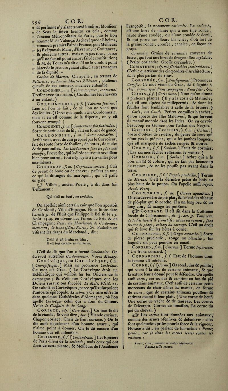 » & perfonne n’y aiant trouvé à redire, Moniteur « de Sens le fuivit bientôt en cela , comme » l’ancien Métropolitain de Paris, puis le bon » homme M. de Valençai Archevêque de Rheims, „ comme le prémier Pair de France ; puis Meilleurs „ lesEvêques du Mans, d’Evreux, deCoûtances, » & plufieurs autres, mais non pas tous, parce » qu’il ne s’en eft point encorefait de conftitution; « & M. de Tours m’a dit qu’il ne (ê vouloit point „ hâter de le prendre, aïant affez d’autres marques » de fa dignité. » Cordon de Martres. On apelle, en termes de Pelleterie, cordon de Martres Zibelines , plufieurs queues de ces animaux atachées enfemble. CORDONNER , v. a. [ Fiium torquere, contexere.] Treffer avec du cordon. ( Cordonner les cheveux à un enfant. ) Cordonnerie,/./ [Tabernafutrina.] Lieu où l’on ne fait, & où l’on ne vend que des fouliez. ( On va quelquefois à la Cordonnerie, mais il en eft comme de la friperie, on y eft fouvent trompé. ) Cordonnet,/ m. [ Contextus êfilo funiculus. ] Sorte de petit lacet de fil, fait en forme de gance. Cordonnier, / m. [ Sutor calcearius. ] Artifan qui, avec du cuir préparé par le Corroïeur, fait de toute forte de fouliez, de botes, de mules & de pantoufles. Les Cordonniers font les plus mal chauffe^. Proverbe, quifeditdeceux qui travaillant bien pour autrui, font négligens à travailler pour eux-mêmes. CORDOUAN,/ m. [ Caprinum corium. ] Cuir de peaux de bouc ou de chèvre , palfées en tan ; ce qui le diftingue du maroquin, qui eft paffé en gale. %jr Villon , ancien Poète , a dit dans fon Teftament : Qui n’eft ne beuf, ne cordoïian. On apelloit ainli certain cuir que l’on aportoit de Cordouë , Ville d’Efpagne. Nous lifons dans Y article g. de l’Edit que Philippe le Bel fit le i 3. Août 1349. en faveur des Foires de Brie & de Champagne : Item , les Marchands de Cordoïian , mèneront, & iront ejdites Foires, &c. Pathelin en vifitant les draps du Marchand , dit : Celui-ci eft-il teint en laine, Il eft fort comme un cordoïian. C’eft de-là que l’on a formé Cordonnier. On écrivoit autrefois Cordoiiannier. Voïez Ménage. Corévêque, ou Chorévêque,/ot. [ Chorepifcopus. ] Mais on prononce Corévêque. Ce mot elt Grec. ( Le Corévêque étoit un Ecléfiaftique qui veilloit fur les Oficiers de la campagne ; & c’eft aux Corévêques que les Doïens ruraux ont fuccédé. Le Maît. Plaid. 21. On a aboli les Corévêques, parce qu’ils ufurpoient l’autorité épifcopale. Le même. ) Ce titre eft tefté dans quelques Cathédrales d’Alemagne, où l’on apelle Corévêque celui qui a foin du Chœur. Voïez le Glojj'aire de du Cange. Coriace, adj. [ Caro dura. ] Ce mot fe dit de la viande, & veut dire, dur. ( Viande coriace. Chapon coriace. Chair de fruit coriace. ) On le dit aufli figurément d’un homme avare , qui n’aime point à donner. On le dit encore d’un homme qui eft infenfible. Coriandre,// [Coriandrum. ] Les Epiciers de Paris difent de la coriande ; mais ceux qui ont écrit de cette plante, & Meilleurs de l’Académie COR. Françoife , la nomment coriandre. La coriandre eft une forte de plante qui a une tige ronde , haute d’une coudée, ou d’une coudée & demi, Sc qui porte des fleurs blanches, d’où fort de la graine ronde , creufée , canelée, en façon de grape. Coriandre. Grains de coriandre couverts de fucre , qui font une forte de dragée affez agréable. ( Petite coriandre. Groffe coriandre. ) CORINTHIEN, adj.m. [Corinthius ,corinthiacus. ] C’eft le quatrième des cinq ordres d’Archite&ure, & le plus parfait de tous. Coryphée, f.m. \Anteftgnanusï\ Prononcez Coryfée. Ce mot vient du Grec, & il lignifie le chef, le principal d'une compagnie, d'une fecle , &c. C 0 RI S,// [Coris lutea.] Nom qu’on donne à plufieurs plantes. ( Il y a la coris de Mathiole, qui eft une efpéce de millepertuis , & dont les feuilles font femblables à celle de la bruïére. ) Coris, ou Cauris. Petites coquilles blanches , qu’on aporte des Mes Maldives, & qui fervent de menue monoie dans les Indes. On en envoie beaucoup en Guinée pour l’achat des Nègres. CoRLiEU, (Courlis ,) / m. [ Corlius.] Sorte d’oifeau de rivière, du genre de ceux qui n’ont pas le pié plat, qui a les jambes longues, qui eft marqueté de taches rouges & noires. Corme,// \_Sorbum. ] Fruit de cormier.’ ( Les cormes féches refferrent le ventre. ) Cormier, / m. \_Sorbus. ] Arbre qui a le bois maflif & coloré, qui ne fait pas beaucoup de racines, 6c ne les pouffe pas avant dans la terre. Cormiere,//. [PuppisproduUio.] Terme de Marine. C’eft la dernière pièce de bois au plus haut de la poupe. On l’apelle aufli trépot. Acad. Franç. CORMORAN, / m. [ Corvus aquativus. J Oifeau de rivière de pié-plat, & le feul des oifeaux de pié-plat qui fe perche. Il a un long bec & un long cou, & mange les poiffons. Cornage. Il eft dit dans la Coutume locale de Châteauneuf, tit. J. art. J. Tous ceux de ladite liberté & franchife , alans ou venans , font francs de péage , collage ou cornage. C’eft un droit qui fe Ieve fur les bêtes à corne. Cornaline,// [ Onyx corneola. ] Sorte de pierre précieufe , rouge ou blanche , fur laquelle on peut peindre en émail. Cornard , / m. [ Curruca. ] Terme Injurieux.’ (Un franc cornard. ) C orn ar dise , //. Etat de l’homme dont la femme eft infidelle. Corne,// \Comuï\ Os rond, dur & pointu y qui vient à la tête de certains animaux, & que la nature leur a donné pour fe défendre. On apelle aufli corne, cet os dur & continu au bas du pié de certains animaux. C’eft aufli de certains petits morceaux de chair déliez & menus, en forme de corne, que de certains animaux pouffent & retirent quand il leur plaît. ( Une corne de beuf. Une corne de vache & de taureau. Les cornes de l’efcargot. Cornes de limaffon. La corne du pié du cheval. ) fît Les cornes font données aux animaux y comme des armes ofenfives & défenfives : elles font quelquefois prifes pour la force & la vigueur. Horace a dit, en parlant de lui-même : Prenez garde , car je tiens les cornes levées contre les méchans : Cave, cave ; namque in malos afperrimus Parata tollo cornua.