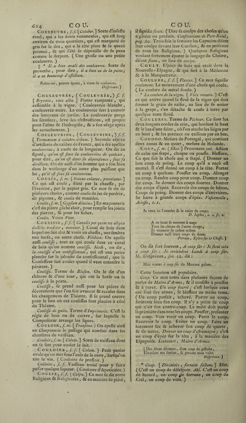 Couleuvre,// [Coluber.] Sorted’infe&e rond , qui a les dents venimeufes, qui eft long environ de trois quartiers, qui eft marqueté de gris fur le dos , qui a la tête plate & la queue pointue , & qui l’été fe dépoiiilie de fa peau comme le ferpent. ( Une groffe ou une petite couleuvre. ) •J* * IL a bien avalé des couleuvres. Sorte de proverbe , pour dire , il a bien eu de la peine ; il a eu beaucoup d'aflichon. Refou-toi, pauvre époux, à vivre de couleuvres. Defprèdux. ) COULEUVRÉE, (COULEVRÉE,) / / [Bryonia, vitis alba.^\ Plante rampante, qui reffemble à la vigne. ( Couleuvrée blanche , couleuvrée noire. La couleuvrée fert à couvrir des berceaux de jardin. La couleuvrée purge les férolitez, leve les obftru&ions , eft propre pour l’afme & l’hidropifie , & a fon ufage après les acouchemens. ) CoULEUVRINE, (COULEVRINE,)// [ Tormentum à colubro dicium. ] Seconde elpéce d’artillerie du calibre de France, qui a été apellée couleuvrine, à caufe de fa longueur. On dit au figuré , quon ejl fous la couleuvrine de quelcun , pour dire , qu'on efl dans fa dépendance , fous fa direction. On dit aufîi d’un homme qui a fon bien dans le voifinage d’un autre plus puiffant que lui , qu'il ef fous fa couleuvrine. COULIS, f m. [ Succus colatus, percolatus. ] Ce qui eft coulé , filtré par la chauffe , par l’étamine, par le papier gris. Ce mot fe dit de plufieurs choies , comme coulis de jus de perdrix, de pigeons , & coulis de remèdes. Coulis,f. m. [ Gypfum dilutius.~\ En maçonnerie c’eft du plâtre gâché clair, pour remplir les joints des pierres, & pour les ficher. Coulis. Voiez Vent. COULISSE,// [ Canalis per quem res aliqua duclilis truditur, niovetur. ] Canal de bois dans lequel on fait aier & venir un chaffis, une fenêtre une herfe, ou autre chofe. Félibien. On apelle aufîi coulife , tout ce qui coule dans ce canal de bois qu’on nomme coulijfe. Ainfi , on dit , la coulifjé d'un confefftonnal, qui eft une petite planche fur la jaloufie du confefîionnal, que le Confeffeur fait couler quand il veut entendre le pénitent. ) Coulifjé. Terme de Blafon. On le dit d’un château 6c d’une tour , qui ont la herfe ou la coulife à la porte. Coulife , le prend aufîi pour les pièces de décorations que l’on fait avancer & reculer dans les changemens de Théâtre. Il fe prend encore pour le lieu où ces couliiTes font placées à côté du Théâtre. Coulife de galée. Terme Cl Imprimerie. C’eft la régie de bois ou de cuivre , fur laquelle le Compoftteur arrange les lignes. Couloir ,/ m. [ Tranjftus.] On apelle ainfi en Charpenterie le paffage qui conduit dans les chambres du vaiffeau. Couloir, f. m. [ Colum. ] Sorte de vaiffeau dont , on fe fert pour couler le lait. Couloirk, J. / [ Colum. ] Petit panier ovale qu on met fous l’anle de la cuve, lorfqu’on tire le vin. ( Couloire de preffoir. ) Coiîloire , f. f. Vaiffeau troué pour y faire pafter quelque liqueur. ( Couloire d’Apoticaire.) Coulpe,// [ Culpa. ] Ce mot fe dit entre Religieux Rehgieufes, en matière de piété, il fignif\e faute. ( Dire fa coulpe des chofes qu’on a gâtées ou perdues. Confhtutions de Port-Roial, pag. do. Trois fois la femaine les Capucins difent leur coulpe devant leur Gardien, &. en préfence de tous les Religieux. ) Quelques Religieux voulant fortement épurer le langage du Cloître, difent faute , au lieu de coulpe. Coult. Efpéce de bois qui croît dans la Nouvelle - Efpagne, & qui fert à la Médecine & à la Marquetterie. Coulure,/ / [ Fluxus. ] Ce mot fîgnifie coulement. Le mouvement d’une chofe qui coule. ( La coulure du métal fondu. ) * La coulure de la vigne. [ Vitis roratio. ] C’eft; ce qui arrive quand la fleur de la vigne qui doit former le grain de raifin, au lieu de fe noiier à la grape , s’en détache & coule à terre par quelque tems froid. Coulures. Terme de Pêcheur. Ce font les deux longues cordes de crin , qui bordent le haut & le bas d’une feine , où l’on atache les lièges par en haut ; & les pareaux ou caillous par en bas. C o u o d o. Mefure de Portugal, qui contient deux aunes & un quart , mefure de Holande. Coup, / m. [Ictus.~\ Prononcez coû. A&ion de celui qui frape , choque ou pouffe. Bleffure. Ce que fait la chofe qui a frapé. ( Donner un bon coup de poing. Le coup qu’il a reçû eft; mortel. Il s’eft donné un coup à la tête. Porter un coup à quelcun. Pouffer un coup. Alonger un coup. Rendre coup pour coup. Donner coup fur coup. Se donner des coups fourrez. Donner des coups d’épée. Recevoir des coups de bâton. Coups de poing. Donner des coups d’étriviéres. Se batre à grands coups d’épée. Vafconcelle, Ariofe, t. i. Je veux ici l’atendre & le roüer de coups. D. Japhet, a. 4. fc. il A ce bruit fe mettent à nage Tous les chiens de l’autre rivage i Et viennent de colère ardens Donner auffi leurs coups de dents. Perraut, Epitre fur la Chaffe. ) On dit fort fouvent, A coup fur : Je ferai cela à coup fur : Je reviendrai Lundi à coup fur. M. Defpréaux, fat. iz. dit: \ Mais vantez à coup fur du Mercure galanr. Cette locution eft populaire. Coup. Ce mot entre dans plufieurs façons de parier de Maître d'Armes, & il confifte à pouffer à parer. Un coup fourré ; c’eft lorfque ceux qui font des armes, fe bleffent au même tems. ( Un coup parfait , achevé. Porter un coup. Soutenir bien fon coup. Il n’y a point de coup qui n’ait fon contre-coup. La main doit partir laprémiéredans tous les coups. Pouffer, présenter un coup. Voir venir un coup. Parer le coup. Recevoir le coup. Eviter un coup. Faire un batement fec & achever fon coup de quarte , & de tierce. Donner un coup d'eframaçon ; c’eft: un coup d’épée fur la tête , à la manière des Efpagnols. Liancourt, Maître d'Armes. ( Des filous éfrontez, d’un coup de piflolet, Ebranlent ma fenêtre, & percent mon volet. Defpréaux. ) * Coup. [ Divinitùs , fortuitb factum. ] Éfet. ( C’eft un coup de défefpoir. Abl. C’eft un coup de hazard , un coup jle fortune , un coup du Ciel, un coup de vent. )