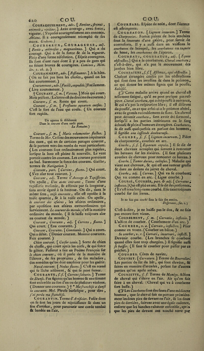 Courageusement, adv. [ Fortiter, jtrenue, anïmosï , viriliter. ] Avec courage , avec force , vigueur. ( S’opofer courageufement aux ennemis. Ablanc. Il a courageufement triomphé de fes maux. Godeau. ) Courageux, Courageuse, adj. [ Fords , animofus , magnanimus. ] Qui a du courage. Qui a de la force & de la vigueur. Plein d’une ferme réfolution. ( Efprit courageux. Ils font d’une race dont il y a peu de gens qui ne foient braves & courageux. Comines, Mcm. liv. I. cli. 2. ) Couramment, adv. [Feflinanter.~\ A la hâte. ( On ne fait pas bien les chofes, quand on les fait couramment. ) Couramment, adv. [Facill, expeditej\ Facilement. ( Lire couramment. ) fCourant ,/ m. [ Vertens.] Mois qui court. Mois préfent. (La lettre eft du dixiémeducourant.) Courant, / m. Rente qui court. Courant , f. m. [ Projluens aquarum curfus. ] C’eft le fort de l’eau qui coule. ( Un courant fort rapide. Un agneau fe défalteroit Dans le courant d’une onde pure. La Fontaine.') Courant, f. m. [ iltaris vehementior fluclus. ] Terme de Mer. Ce font des mouvemens impétueux des eaux, qui en de certains parages courent, & fe portent vers des rumbs de vent particuliers. (Les courants font ordinairement plus rapides, lorfque la lune eft pleine & nouvelle. Le vent portoit contre les courans. Les courans portoient au Sud. Surmonter la force des courans. Guillet, termes de Navigation. ) Courant, part. [ Currens , jluens. ] Qui court. ( S’en aler tout courant. ) Courant, adj. Terme ci’Aunage de Tapijferies. On apelle , Une aune courante , l’aune d’une îapifierie mefurée, & eftimée par fa longueur, fans avoir égard à fa hauteur. On dit, dans le même fens , toife courante, elle eft opofée à la toife quarrée, & à la toife cube. On apelle , le courant des afaires , les afaires ordinaires , par opofition aux afaires extraordinaires qui ïùrviennent. Le courant du monde; c’eft la manière ordinaire du monde. ( Il fe laiffe toujours aler au courant du monde. ) Courant , Courante , adj. [ Currens , jluens. ] Qui court. ( Eau courante. ) Courant y Courante. [ Communis.~\ Qui a cours. Qui a débit. (Denier courant. Monoie courante. Prix courant. ) Chien courant. [ Curfor canis. ] Sorte de chien de chaffe, qui court après les cerfs, qui force le gibier. Pafferat a fait un Poème François fur le chien courant, où il parle de la manière de l’élever, de fes propriétez , de fes maladies , des remèdes qu’on doit emploïer pour les guérir. Noeud courant. [ No dus jluens. ] C’eft un nœud qui fe lâche aifément, & qui fe peut ferrer. Courante,/!/ [ Currens faltatio. ] T erme de Danfe. Pas figurez qu’un homme & une femme font enfemble au fon d’un ou de plufieurs violons. ( Donner une courante. ) f * Ma franchife a danfé la courante. Mol. Phrafe burlefque , pour dire , j'aï perdu ma franchife. Cour antin. Terme ày Artificier. Fufée dont on fe fert les jours de réjoüiffance & dans un feu d’artifice, pour parcourir une corde tendue & bandée en l’air. Courêari. Efpéce de noix, dont l’écorce eft aftringenîe. Courbaton. [Lignum incuvum.'] Terme de Charpentier. Fortes pièces de bois atachées fous la fourrure d’une galère, pour fervir de contreforts. Il y a aufîi dans un vaiffeau le courbaton de beaupré, les courbatons ou taquets de hune, les courbatons de l’éperon. Courbatu, courbatue, adj. \_Equus obfirucius.] Qui a la courbature. Cheval courbatu ; c’eft-à-dire, qui n’a pas le mouvement des jambes bien libre. Courbature,// [ Afthmus, equi objlmclio j Chaleur étrangère caufée par les obftru&ions qui font dans les inteftins & dans le poûmon, ce qui donne les mêmes lignes que la pouffe. Soleifel. £3* Cette maladie arrive quand un cheval eft tellement fatigué, qu’il ne peut prefque pas ref- pirer. Cheval courbatu, qui a été pouffé à outrance, & qui n’a pas la refpiration libre; il eft diférent du poufiif, en ce que celui-ci a le poûmon altéré, avec de grands redoublemens de flanc. Un cheval peut devenir courbatu, fans avoir été furmené, lorfqu’il a les parties intérieures ou le fang échaufé & plein d’humeurs étrangères. Courbature, fe dit aufii quelquefois en parlant des hommes, il lignifie une LaJJitude douloureufe. Courbe,/ / [ Lignum incurvum. ] Pièce de charpenterie , courbée en arc. Courbe , f. f. [ Equorum copula. ] Il fe dit de deux chevaux acouplez qui fervent à remonter les bateaux fur les rivières. ( Il faut plufieurs courbes de chevaux pour remonter ce bateau. ) Courbe. [Tumor durus, callofus.~\ Maladie qui vient aux chevaux, & qui eft une tumeur groffe & dure au dedans du jarret du cheval. Courbe, adj. [ Curvus. ] Qui va fe courbant. Qui va comme en arc. ( Ligne courbe. ) Courbé, Courbée, part. & adj. [ Curvatusi inflexus.] Qui eft plié en arc. Il fe dit des perfonnes^ ( Il s’eft tenu long-tems courbé. Il fe tient toujours courbé fur fes livres. Je ne fuis pas courbé fous le faix des années. Defpréaux, fat. i. ) C’eft-à-dire, je ne baiffe pas le dos, & ne fuis pas encore fort vieux. CoURBEMENT, / m. [ Curvatio, injlexio. J L’aélion de courber. ( Courbement d’un arc. ) COURBER, v. a. [ Curvare , injleclere. ] Plier comme en voûte. (Courber un bâton.) Se courber, v. r. [ Curvari, incurvari, injlecli. ] Devenir courbe. ( Les branches fe courbent quand elles font trop chargées.) Il lignifie aufîi fe baijfer. (Il faut fe courber pour paffer par ce guichet.) Courbes. Côtes de navire. Courbet. [ Curvatura.] Terme deBourrelierl Les parties du fût du bât, qui font élevées, & faites en manière d’arcades, pofant fur d’autres parties qu’on apele aubes. Courbette, f. f. Terme de Manège. Aélion de cheval qui s’élève en l’air. Air qu’on fait faire à un cheval. (Cheval qui va à courbette fort baffe. ) jftLes Courbettes {ont des fauts d’une médiocre hauteur , que le cheval fait en portant prémiére- ment les deux piez de devant en l’air, & les deux piez de derrière, fuivent avec une égale cadence, enforte que les hanches rabatent enï’emble, après que les piez de devant ont touché terre par