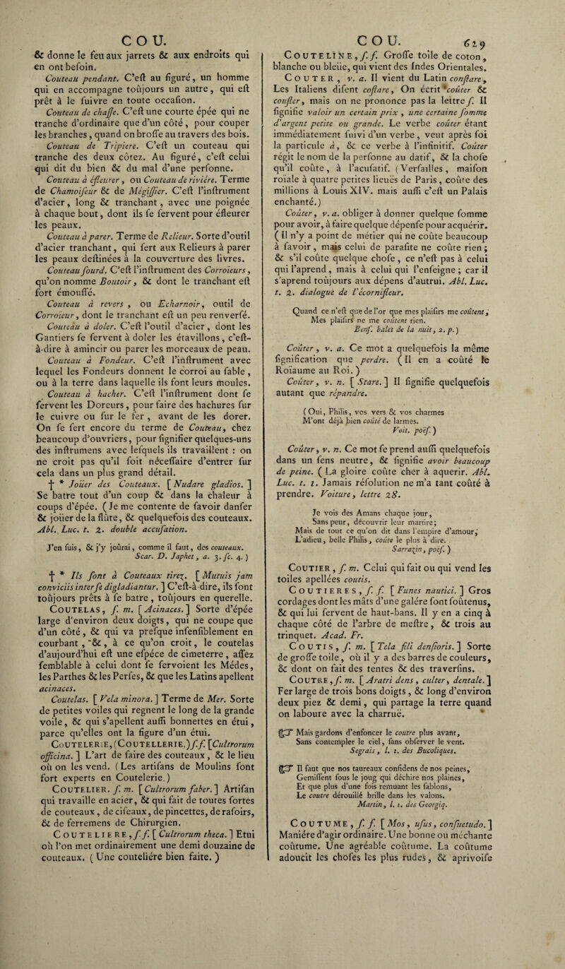 & donne le feu aux jarrets & aux endroits qui en ont befoin. Couteau pendant. C’eft au figure, un homme qui en accompagne toujours un autre, qui eft prêt à le fuivre en toute occafion. Couteau de chajje. C’eft une courte épée qui ne tranche d’ordinaire que d’un côté, pour couper les branches, quand on brofte au travers des bois. Couteau de Tripière. C’eft un couteau qui tranche des deux cotez. Au figuré, c’eft celui qui dit du bien & du mal d’une perfonne. Couteau à cfieurer, ou Couteau de rivière. Terme de Chamoifeur & de Mègifjier. C’eft l’inftrument d’acier, long & tranchant, avec une poignée à chaque bout, dont ils fe fervent pour éfleurer les peaux. Couteau à parer. Terme de Relieur. Sorte d’outil d’acier tranchant, qui fert aux Relieurs à parer les peaux deftinées à la couverture des livres. Couteau fourd. C’eft l’inftrument des Corroïeurs, qu’on nomme Boutoir, & dont le tranchant eft fort émoufte. Couteau à revers , ou E char noir, outil de Corroïeur, dont le tranchant eft un peu renverfé. Couteau à doler. C’eft l’outil d’acier, dont les Gantiers fe fervent à doler les étavillons, c’eft- à-dire à amincir ou parer les morceaux de peau. Couteau à Fondeur. C’eft l’inftrument avec lequel les Fondeurs donnent le corroi au fable , ou à la terre dans laquelle ils font leurs moules. Couteau à hacher. C’eft l’inftrument dont fe fervent les Doreurs, pour faire des hachures fur le cuivre ou fur le fer , avant de les dorer. On fe fert encore du terme de Couteau, chez beaucoup d’ouvriers, pour fignifierquelques-uns des inftrumens avec lefquels ils travaillent : on ne croit pas qu’il foit nécefîaire d’entrer fur cela dans un plus grand détail. •j* * Jouer des Couteaux. [ Nudare gladios. ] Se batre tout d’un coup & dans la chaleur à coups d’épée. (Je me contente de favoir danfer & jouer de la flûte, & quelquefois des couteaux. Abl. Luc. t. Z. double accufation. J’en fuis, & j’y joûrai, comme il faut, des couteaux. Scar. D. Japhet, a. 3./. 4. ) •j* * Ils font à Couteaux tire\. [ Mutuis jam conviciis interfe digladiantur. ] C’eft-à dire, ils font toûjours prêts à fe batre , toujours en querelle. Coutelas, f m. [Adnaces.] Sorte d’épée large d’environ deux doigts, qui ne coupe que d’un côté, & qui va prefque infenftblement en courbant , à ce qu’on croit, le coutelas d’aujourd’hui eft une efpéce de cimeterre , aflez femblable à celui dont fe fervoient les Médes, les Parthes &les Perfes, & que les Latins apellent acinaces. Coutelas. [ Vêla minora. ] Terme de Mer. Sorte de petites voiles qui régnent le long de la grande voile, &: qui s’apellent auiïi bonnettes en étui, parce qu’elles ont la figure d’un étui. CoUTELERiE,(Coutellerie.)// [Cultrorum officina. ] L’art de faire des couteaux , & le lieu où on les vend. ( Les artifans de Moulins font fort experts en Coutelerie.) Coutelier. fi m. \_Cultrorum faber.~\ Artifan qui travaille en acier, & qui fait de toutes fortes de couteaux, de cifeaux, de pincettes, de rafoirs, & de ferremens de Chirurgien. COUTELIERE,//[ Cultrorum theca. ] Etui où l’on met ordinairement une demi douzaine de couteaux. ( Une coutelière bien faite. ) COUTELINE,// Grofte toile de coton , blanche ou bleiie, qui vient des Indes Orientales. COUTER, v. a. Il vient du Latin confare y Les Italiens difent cofare. On écrit 'coûter & confier, mais on ne prononce pas la lettre/ Il fignine valoir un certain prix , une certaine fomme d'argent petite ou grande. Le verbe coûter étant immédiatement fuivi d’un verbe , veut après foi la particule à, & ce verbe à l’infinitif. Coûter régit le nom de la perfonne au datif, & la chofe qu’il coûte, à l’acufatif. (Verfailles, maifon roïale à quatre petites lieues de Paris, coûte des millions à Louis XIV. mais auflî c’eft un Palais enchanté.) Coûter, v. a. obliger à donner quelque fomme pour avoir, à faire quelque dépenfe pour acquérir. ( 11 n’y a point de métier qui ne coûte beaucoup à favoir , mais celui de parafite ne coûte rien ; & s’il coûte quelque chofe, ce n’eft pas à celui qui l’aprend , mais à celui qui l’enfeigne ; car il s’aprend toûjours aux dépens d’autrui. Abl. Luc. t. z. dialogue de Tècornifieur. Quand ce n’eft que de l’or que mes plaifirs me coûtent, Mes plaihrS ne me coûtent rien. Benf. balet de la nuit, a.p.) Coûter, v. a. Ce mot a quelquefois la même lignification que perdre. (Il en a coûté le Roiaume au Roi. ) Coûter, v. n. [ S tare. ] Il lignifie quelquefois autant que répandre. ( Oui, Fhilis, vos vers & vos charmes M’ont déjà bien coûté de larmes. Vait. poëf. ) Coûter, v. n. Ce mot fe prend auïïi quelquefois dans un fens neutre, & lignifie avoir beaucoup de peine. ( La gloire coûte cher à aquerir. Abl. Luc. t. 1. Jamais réfolurion ne m’a tant coûté à prendre. Voiture, lettre z8. Je vois des Amans chaque jour. Sans peur, découvrir leur martire; Mais de tout ce qu’on dit dans l’empire d’amour,- L’adieu, belle Philis, coûte le plus à dire. Sarrasin, poèf. ) Coutier , / m. Celui qui fait ou qui vend les toiles apellées coutis. Coutier f. s,/ / [ Funes nautici. ] Gros cordages dont les mâts d’une galère font foûtenus, & qui lui fervent de haut-bans. Il y en a cinq à chaque côté de l’arbre de meftre, & trois au trinquet. Acad. Fr. Coutis, / m. \_Tela fili den(loris. ] Sorte de grofte toile, où il y a des barres de couleurs, & dont on fait des tentes & des traverfins. CoUTRE,/ m. \_Aratri dens , culter, dentale. } Fer large de trois bons doigts, & long d’environ deux piez & demi, qui partage la terre quand on laboure avec la charrue. Mais gardons d’enfoncer le contre plus avant. Sans contempler le ciel, fans obferver le vent. Segrais, l. 1. des Bucoliques. II faut que nos taureaux confidens de nos peines, Gemifl’ent fous le joug qui déchire nos plaines. Et que plus d’une fois remuant les fablons. Le contre dérouillé brille dans les valons. Martin, l. 1. des Georgiq. Coutume, / / [Mos, ufus, confuetudo.(J Manière d’agir ordinaire. Une bonne ou méchante coutume. Une agréable coutume. La coutume adoucit les chofes les plus rudes, & aprivoife
