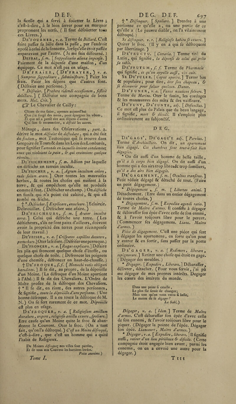 la ficelle qui a fervi à fouetter le Livre ; c’eft-à-dire, à le bien ferrer pour en marquer proprement les nerfs. ( Il faut défoiietter to*s ces Livres. ) De’fourner, v. a. Terme de Billard. C’eft faire palier fa bille dans la pafle , par l’endroit opofé à celui de la fonnette, lorfqu’elle étoit paflee auparavant par l’autre. ( Je me fuis défourné. ) Defrai , / m. [ Suppeditatio aliéna impenfce. ] Paiement de la dcpenfe d’une maifon, d’un équipage. Ce mot n’efl pas en ufage. De’FRAÏE R, (De’FRAYER,) V. a. [ Sumptus fuppeditare , fubminifrare. ] Paier les frais. Paier les dépens que d’autres font. ( Défraïer une perfonne. ) * Défraïer. [Prœbere ridendi occafonem , feflivè deleclare. ] ( Défraïer une compagnie de bons mots. Mol. Crit. ) gjp Le Chevalier de Caiily: Objets de ma fatire , aprenez aujourd’hui Que j’ai forgé des noms, pour épargner les vôtres, Et que tel a penfé rire aux dépens d’autrui Qui fans fe reconnoître, a défraie les autres. Ménage , dans fe s Obfervations , part. 2. dérive le mot défraïer de d&fredare, qui a été fait de fredum , mot Teutonique qui fe trouve dans Grégoire de T ours & dans les Loix des Lombards, pour fignifïer Xamende en laquelle ètoient condamne\ ceux qui violoient la paix , & qui excitoient quelque révolte. De’frichement , f m. A&ion par laquelle on défriche un terrein inculte. De’friCHER , v. a. \_Agrum incultum colere, rude folum arare. ] Oter tontes les mauvaifes herbes, 6c toutes les chofes qui nuifent à la terre , & qui empêchent qu’elle ne produife commeilfaut. (Défricher un champ. ) Ondéfriche un fonds qui n’a point été cultivé, 6c qui eft tombé en friche. •j * Défricher. [ Explicare, tnucleare. ] Eclaircir. Débrouiller, ( Défricher une afaire. ) De’fri CHEURS, f m. [ Arator incultæ terra. ] Celui qui défriche une terre. ( Les défricheurs, s’ils ne font païez d’ailleurs, doivent avoir la propriété des terres pour récompenfe de leur travail. ) DE’FRISER , v. a. [ Crifpatos capillos decutere, /?£m.'/'édr£;.]Oterlafrifure,(Défriferuneperruque.) DE’FRONCER , v. a. \_Rugas explicareé\ Défaire les plis qui froncent quelque chofe d’étoffe, ou quelque chofe de toile. ( Défroncer les poignets d’une chemife , défroncer un haut-de-chaufle. ) •{■De’fROQUE,/!/! [ Monacki votis ohligati hcereditas. ] Il fe dit, au propre, de la dépouille d’un Moine. (La défroque d’un Moine apartient à l’Abé. ) Il fe dit des Chevaliers. L’Ordre de Malte profite de la défroque des Chevaliers. •J- * Il fe dit, en riant, des autres perfonnes, & fignilîe , toute la dépouille d'une perfonne. ( Une bonne défroque. Il a eu toute la défroque de M. N. ) On fe fert rarement de ce mot. Dépouille eft plus en ufage. De’fr O Q U E R , v. a. [ Religiofum amiclum detrahere , eripere , religiofo amiclu exuere ,fpoliare.] Etre caufe qu’un Moine quite le froc 6c aban¬ donne le Couvent. Oter le froc. (On autant fait, qu’on l’a défroqué. ) C'ejl un Moine défroqué, c’eft-à-dire , que c’eft un homme qui a quité l’habit de Religieux. De Moines défroqueç nos villes font pavées. Et de tous nos Couvens les barrières levées. Poète anonime.) f * Défroquer. [ Spoliare. ] Prendre à une perfonne ce qu’elle a , ou une partie de ce qu’elle a ( Le pauvre diable , on l’a vilainement défroqué. ) S e défroquer. v. r. [Religiofo habitu fe exuere. J Quiter le froc. ( Il y en a qui fe défroquent par libertinage. ) De’fructu. [ Cettaria. ] Terme tiré du Latin , qui lignifie , la dépenfe de celui qui prête fa table. DE’FRUTUM,yï f. Terme de Pharmacie qui figmfie , ce qu'on appelle auffî, vin cuit. Se De’ FU LE R. Ï^Caput aperire.~\ Terme bas & populaire; pour dire, ôter fon chapeau, & fe découvrir pour faluer quelcun. Danet. D e’ F U N E R , v. a. [ Funes nauticos folvere. ] Terme de Marine. Oter le funin, les cordages & les manœuvres des mâts ÔC des vaiffeaux. De’fuNT , De’F UN TE, adj. [Defunclus.] Ce mot eft plus du Palais que du beau langage, il lignifie, mort & décédé. Il s’emploie plus ordinairement au fubjon&if. D E G. De GAGE , De GAGe’e adj. [ Pervius. ] Terme d’Architecture. On dit , un apartement bien dégagé. Ces chambres font tout-à-fait bien dégagées. * On dit aufli d’un homme de belle taille , qu'il a le corps bien dégagé. On dit aufti d’un homme qui a des airs trop librea& trop familiers, qu'il a des airs bien dégagés. De’ G A G EMENT, f. m. [ O cul tus tranfitus, ] Petit réduit dégagé 6c détaché de tout. (Faire un petit dégagement.) * Dégagement f m. [ Libertas animi. ] Détachement. (Etre dans un entier dégagement de toutes chofes. ) * Dégagement, f. m. [ Expedita agendi ratio. ] Terme de Maître d'armes. Il confifte à dégager Sc débarafler fon épée d’avec celle de fon ennmi, & à l’avoir toujours libre pour le percer. ( Commencer fes dégagemens. Liane. Maître d'armes. ) Pièce de dégagement. C’eft une pièce qui fert à dégager les apartemens, en forte qu’on peut y entrer 6c en fortir, fans palier par la porte ordinaire. D e’ G A G E R , v. a. [ Redimere, liberare , repignorare.~\ Retirer une chofe qui étoit en gage. ( Dégager des meubles. ) * Dégager. [ Expedire , Liberare. ] Débarafler , délivrer, détacher. ( Pour vous fervir, j’ai pu me dégager de mes propres intérêts. Dégager les cœurs des intérêts du monde. Dans une peine fi cruelle , Le plus fûr ferait de changer; Mais tant qu’on vous verra fi belle,' Le moïen de fe dégager? La Sabl.) Dégager, v. a. [A/c/n.] Terme de Maître d'armes. C’eft débarafler fon épée d’avec celle de fon ennemi, & l’avoir toujours libre pour le piquer. (Dégager la pointe de l’épée. Dégager fon épée. Liancourt, Maître d'armes. ) * Dégager, v. a. [ Expedire , liberare, ] Il flgnifîe aufli , retirer d'un lieu périlleux & dificile. ( Cette compagnie étoit engagée bien avant, parmi les ennemis, on en a envoie une autre pour la dégager. ) Tome /. T ttt