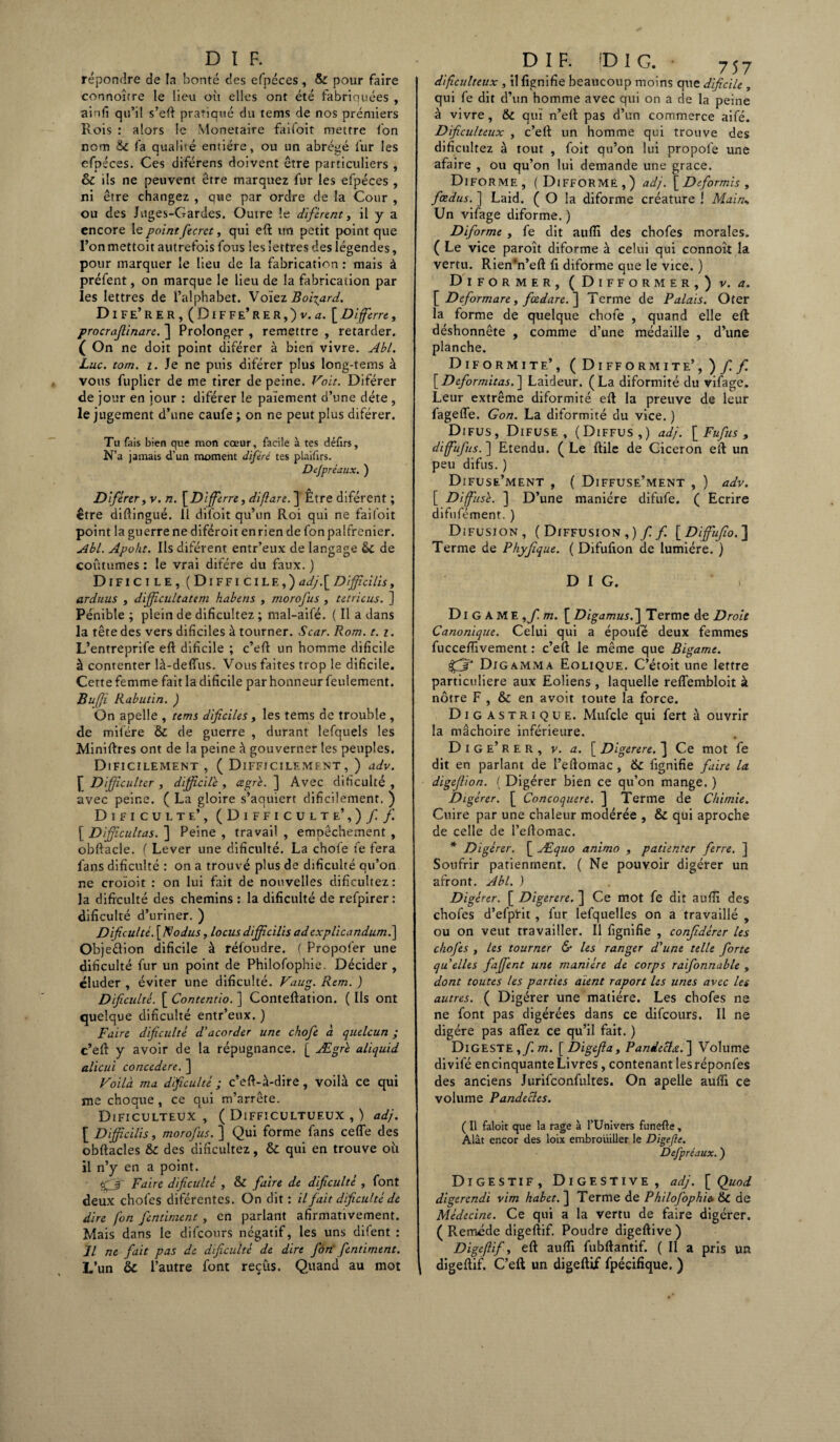 répondre de la bonté des efpéces, & pour faire connoîrre le lieu où elles ont été fabriquées , ainfi qu’il s’eft pratiqué du tems de nos prémiers Rois : alors le Monétaire faifoit mettre ton nom &C fa qualité entière, ou un abrégé fur les efpéces. Ces diférens doivent être particuliers , & ils ne peuvent être marquez fur les efpéces , ni être changez , que par ordre de la Cour , ou des Juges-Gardes. Outre !e diférent, il y a encore le point fecret, qui efl un petit point que l’onmettoit autrefois fous les lettres des légendes, pour marquer le lieu de la fabrication : mais à préfent, on marque le lieu de la fabrication par les lettres de l’alphabet. Voïez Boitard. DiFE’reR,(Diffe’rer,)v. æ. [Di ferre, procrafiinare. ] Prolonger , remettre , retarder. ( On ne doit point diférer à bien vivre. Abl. Luc. com. i. Je ne puis diférer plus long-tems à vous fuplier de me tirer de peine. Voie. Diférer de jour en jour : diférer le paiement d’une déte , le jugement d’une caufe ; on ne peut plus diférer. Tu fais bien que mon cœur, facile à tes défirs. N’a jamais d’un moment diféré tes plaifirs. Dejpréaux. ) Diférery v. n. [Differre, diftare. Être diférent ; être diftingué. Il difoit qu’un Roi qui ne fai (oit point la guerre ne diféroit enrien de fonpalfrenier. Abl. Apoht. Ils diférent entr’eux de langage & de coutumes : le vrai difére du faux. ) Dificile, (Difficile,)adj{Difficilis, arduus , difficultatem habens , morofus , tetricus. ] Pénible ; plein de difieuîtez ; mal-aifé. ( Il a dans la tête des vers dificiles à tourner. Scar. Rom. t. i. L’entreprife efl dificile ; c’efl un homme dificile à contenter là-deffus. Vous faites trop le dificile. Cette femme fait la dificile par honneur feulement. Bu/Jî Rabutin. ) On apelle , tems dificiles, les tems de trouble , de mifére & de guerre , durant lefquels les Minières ont de la peine à gouverner les peuples, Dificilement , ( Difficilement, ) adv. £ Difficulter , difficile , cegré. ] Avec dificulté , avec peine. ( La gloire s’aquiert dificilement. ) Dificulté’, (Difficulté’,) / / [ Dijficultas. ] Peine , travail , empêchement , obflacle. ( Lever une dificulté. La choie fe fera fans dificulté : on a trouvé plus de dificulté qu’on ne croïoit : on lui fait de nouvelles difieuîtez: la dificulté des chemins : la dificulté de refpirer : dificulté d’uriner. ) Dficultè.fiNodus, locus difficilis ad explicandum.] Objeêlion dificile à réfoudre. ( Propofer une dificulté fur un point de Philofophie. Décider , éluder , éviter une dificulté. Vaug. Rem. ) Dificulté. [ Contentio. ] Conteflation. ( Ils ont quelque dificulté entr’eux. ) Faire dificulté d'acorder une chofe à quelcun ; c’efl y avoir de la répugnance. [ Ægrï aliquid alicui concedere. ] Voilà ma dificulté ; c’efl-à-dire , voilà ce qui me choque , ce qui m’arrête. Dificulteux , ( Difficultufux , ) adj. [ Difficilis, morofus. ] Qui forme fans ceffe des obflacles &c des difieuîtez, 6c qui en trouve où il n’y en a point. Faire dificulté , & fiiire de dificulté , font deux chofes diférentes. On dit : il fait dificulté de dire fon fentirnent, en parlant afirmativement. Mais dans le difconrs négatif, les uns difent : Il ne fait pas de dificulté de dire fon’ fentirnent. L’un & l’autre font reçûs. Quand au mot DI F. fDIG. • 757 dificulteux , il lignifie beaucoup moins que dificile , qui fe dit d’un homme avec qui on a de la peine à vivre, & qui n’efl pas d’un commerce aifé. Dificulteux , c’eft un homme qui trouve des difieuîtez à tout , foit qu’on lui propolè une afaire , ou qu’on lui demande une grâce. Diforme, (Difforme,) adj. [Deformis, fœdus. ] Laid. ( O la diforme créature ! Main* Un vifage diforme. ) Diforme , fe dit auffi des chofes morales. ( Le vice paroît diforme à celui qui connoît la vertu. Rien*n’efl fi diforme que le vice. ) Diformer, ( Difformer,) v. a. [ Deformare, fœdare.~\ Terme de Palais. Oter la forme de quelque chofe , quand elle efl déshonnête , comme d’une médaille , d’une planche. Diformite’, (Difformité’,)// [Deformitas. ] Laideur. (La diformité du vifage. Leur extrême diformité efl la preuve de leur fageffe. Gon. La diformité du vice. ) Difus, Difuse , (Diffus,) adj. [ Fufus , diffufius. ] Etendu. (Le llile de Giceron efl un peu difus. ) Difuse’ment , ( Diffuse’ment , ) adv. [ Diffusé. ] D’une manière difufe. ( Ecrire difufément. ) Difusjon, (Diffusion,)// [Diffufio.'] Terme de Phyjique. ( Difufion de lumière. ) D I G. * , Di G A ME,/ m. [ Digamus.~\ Terme de Droit Canonique. Celui qui a époufè deux femmes fuccefîivement : c’efl le même que Bigame. Digamma Eolique. C’étoit une lettre particulière aux Eoliens , laquelle reffembloit à nôtre F , & en avoit toute la force. Digastrique. Mufcle qui fert à ouvrir la mâchoire inférieure. D i G e’ r e R , v. a. [ Digerere. ] Ce mot fe dit en parlant de l’eflomac , & fignifie faire la digefiion. ( Digérer bien ce qu’on mange. ) Digérer. [ Concoquere. ] Terme de Chimie. Cuire par une chaleur modérée , & qui aproche de celle de l’eftomac. * Digérer. [ Æquo animo , patienter ferre. ] Soufrir patienrnent. ( Ne pouvoir digérer un afront. Abl. ) Digérer. [ Digerere. ] Ce mot fe dit auffi des chofes d’efpïit , fur lefquelles on a travaillé , ou on veut travailler. Il fignifie , confidèrer Us chofes , Us tourner & Us ranger d'une telle forte quelles faffent une manière de corps raifonnable , dont toutes Us parties aient raport Us unes avec Us autres. ( Digérer une matière. Les chofes ne ne font pas digérées dans ce difeours. Il ne digère pas affez ce qu’il fait. ) Digeste,/ m. [ Digeffa, Pandecla.] Volume divifé encinquante Livres, contenant lesréponfes des anciens Jurifconfultes. On apelle auffi ce volume Pandectes. ( Il faloit que la rage à l’Univers funefte, Alât encor des loix embrouiller le Digefte. Dcfpréaux. ) Digestif, Digestive, adj. [ Quod digerendi vim habet. ] Terme de Philofophie. & de Médecine. Ce qui a la vertu de faire digérer. ( Remède digeflif. Poudre digeflive ) Digeflf, efl auffi fubflantif. ( Il a pris un digeflif. C’efl un digeflif fpécifique. )