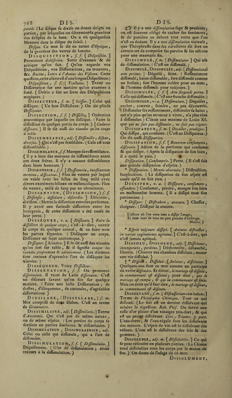 paroît. ( Le difque fe divife en douze doigts ou parties , par lefquelles on déterminera grandeur des éclipfes de la lune. On a vû quelquefois Mercure dans le difque du foleil. ) Difque. Ce mot fe dit en terme d’Optique , de la grandeur des verres de lunette. DlSQUISITION , /. / [ Difquifitio. ] Prononcez diskifîcion. Sorte d’examen & de critique qu’on fait. ( Qu’on regarde vos Difquifitions , vos Differtations , on trouvera , &C. Racine, Lettre à L'Auteur des Vifionn. Cette queftion,cette afaire eft d’unelongueDifquifition.) Difquifition , f f [ Traclatus. ] Traité ou Differtation fur une matière qu’on examine à fond. ( Delrio a fait un livre des Difquifitions magiques. ) Dissecteur, /! m. \_SciJfor.~\ Celui qui difîeque. ( Un bon Diffe&eur. ) On dit plutôt Dijféq ueur. Dissection,// [ Dijfeclio. ] Opération anatomique par laquelle on difféque. ( Faire la diffedion de quelque partie du corps. ) [ Cadaver diffecare. ] Il le dit aufli des viandes quon coupe à table. Dissemblable, ad}. [ Diffîmilis, difpar, diverfus. ] Qui n’eft pas femblable. ( Cela eft tout diffemblable. ) Dissemblance,//Manque de reffemblance. ( Il y a bien des marques de diffemblance entre ces deux frères. Il n’y a aucune diffembiance dans leurs humeurs. ) DlSSENTERIE ,/ / [Dyjfenteria, intefinorum tormina , difficultas.] Flux de ventre par lequel on vuide avec les felles du fang mêlé avec divers excrémens bilieux ou mélancoliques. Flux de ventre , mêlé de fang pur en abondance. Dissention, (Dissension,) / / [ Dijfenjïo , dijjidium , difcordia. ] Difcorde , divifion. ( Mettre la diflention entre les perfonnes. ïl y avoit une furieufe diflention entre les bourgeois , &C cette diflention a été caufe de leur perte. ) DISSÉQUER, v. a. [ Diffecare. ] Faire la dijfeclion de quelque corps ; c’eft-à-dire, ouvrir le corps de quelque animal , & en faire voir les parties féparées. ( Diflequer un corps. Diflequer un fujet anatomique. ) Dtjféquer. [Scindere. ] Il fe dit aufli des viandes qu’on lert fur table , & il flgnifie couper les viandes proprement & adroitement. ( Les Alemans font curieux d’aprendre l’art de diflequer les viandes. ) Disséqueur. Voïez Diffecleur. Dissertation,/ / On prononce dijjertacion. Il vient du Latin difjërtatio. C’eft un difcours favant qu’on fait fur quelque matière. ( Faire une belle Differtation ; de dodes, d’éloquentes, decurieufes, d’agréables differtations. ) Dissilabe, (Dissyllabe,) / m. Mot compofé de deux filabes. C’eft un terme de Grammaire. DlSSIMILAIRE, ad}. [ Diffimilaris. ] T erme d’Anatomie. Qui n’eft pas de même nature , ou de même efpéce. ( Les parties du corps fe divifent en parties fimilaires & diffimilaires. ) ^Dissimulateur , Dissimulatrice, ad}. Celui ou celle qui diflimule , qui a l’art de diflimuler. Dissimulation,// [ Dijfimulatio. ] Deguifement. ( U 1er de diflimulation ; avoir recours à la diflimulation. ) i/r II y a une diffimulation fage & prudente ; on eft fouvent obligé de cacher fes fentimens, & de paroître au dehors tout autre que l’on n’eft au dedans. Il y a une diffimulation vicieufe , que Théophrafte dans fes caradéres dit être un certain art de compofer fes paroles & fes adions pour une mauvaife fin. Dissimulé,/ m. [ Diffimulator. ] Qui ufe de diflimulation. ( C’eft un diflimule. ) Dissimulé , Dissimulée,ad}. [Diffimulandi arte peritus. ] Déguifé , feint. ( Reffentiment diflimulé, haine diflimulée, être diflimulé comme un Italien ; fuir l’homme colère pour un tems, & l’homme diflimulé pour toujours. ) Dissimulée,/ / | Arte fingendi péri ta. ] Celle qui diflimule. ( C’eft une franche diflimulée. ) Dissimuler , v. a. [Diffimulare.] Déguifer, cacher , couvrir , feindre , ne pas découvrir. ( Diflimuler fes reffentimens, diflimuler fa haine ; qui n’a plus qu’un moment à vivre, n’a plus rien à diflimuler.) C’étoit une maxime de Loiiis XI. que qui ne fait pas diffimuler , ne fait pas régner. Dissipateur, / m. [ Decoclor, prodigus. j] Qui difîipe , qui confumc. ( C’eft un Diflipateur. ) On dit aufli Diffipatrice. Dissipation,// [ Bonorum confumptio, diffipatio. ] Aétion de la perlonne qui confume- & qui di/fipe. ( Après la diflipation de fon bien , il a quité le pais. ) « D'rfjipation. [Confumptio.^ Perte, (Il s’eft fait une grande diflipation d’efprits.) * Difftpation. [Mentis aberratio.~] Diftraûion. Inaplication. ( La diflipation de fon efprit eft caufe qu’il ne fait rien. ) DISSIPER, v. a. [ Diffipare , confumere , effiindere.] Confumer, perdre, manger ifon bien en malhonnête homme. ( Il a diflipé tout fon patrimoine. ) * Diffiper. [ Diflrahere , avocare. ] Chaffer,’ éloigner. ( Difliper la crainte. L’eftime où l’on vous tient a dijfipé l’orage. Et mon mari de vous ne peut prendre d’ombrage. Molière. ) * Efprit toujours dijffipé. [ Animus diflraclus , in varias cogitationes agitatus. ] C’eft-à-dire , qui n’eft jamais apliqué. Dissolu, Dissolue, ad}. [Diffolutus, intemperans , perditus.~\ Déshonnête, débauché, libertin. (Chanter des chanfons diffoluës ; mener une vie diffoluë. ) f * Dijffoltt , Diffoluë. [ Solutus , diffolutus. ] Quelques-uns font ce mot comme un participe du verbe diffoudre. Et difent, le mariage ejl diffolu , la communauté ef dijjoluë ; pour dire , que le mariage ejl rompu , & que la communauté ejl finie. Mais on croit qu’il faut dire , le mariage ejl dijj'out, la communauté ejl dijjoute. Dissolvant ,/ m. [ Difcufforiam vim habens.~\ Terme de Philofophie Chimique. Tout ce qui diffoud. ( Le fiel eft un dernier diffolvant qui achève la digeftion. Roh. Phif. On fervit une tafle d’or pleine d’un vinaigre très-fort, & qui eft un pronjt diffolvant. Citri , Triumv. J. part. L’eau-forte, & l’eau-régale font les diffolvans des métaux. L’efprit de vin eft le diffolvant des réfines. L’eau eft le diffolvant des fels & des gommes. ) Dissoluble, ad}, m. [Dijfolubilis. ] Ce qui fe peur réfoudre en plufieurs parties. ( La Chimie rend diffolubles tous les corps par le moïen du feu. ) On doute de l’ufage de ce mot. Dissolument,