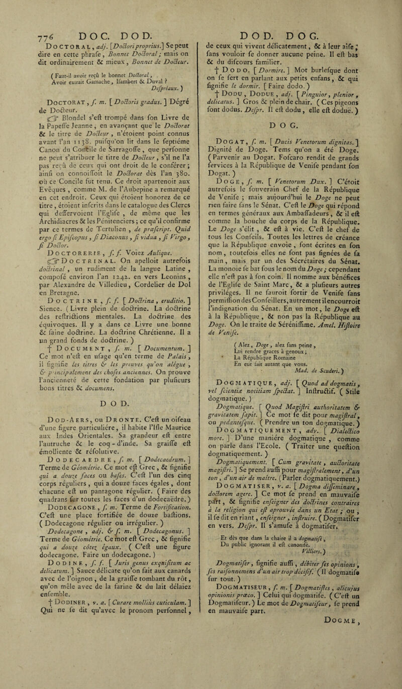 77 ^ DOC. DOD. Doctoral, adj. [Doctori proprius.\ Se peut dire en cette phrafe, Bonnet Doctoral; mais on dit ordinairement & mieux , Bonnet de Docteur. ( Faut-il avoir reçû le bonnet Dotloral, Avoir extrait Gamache , Ifambert &L Duval ? Defpréaux. ) Doctorat , / m. [Docloris gradus. ] Degré de Do&eur. gjp Blondel s’eft trompé dans fon Livre de la Papeffe Jeanne, en avançant que le Doctorat & le titre de Docteur , n’étoient point connus avant l’an 1138. puifqu’on lit dans le feptiéme Canon du Contile de Sarragofie , que perfonne ne peut s’atribuer le titre de Docteur, s’il ne l’a pas reçû de ceux qui ont droit de le conférer ; ainfx on connoiftoit le Doctorat dès l’an 380. où ce Concile fut tenu. Ce droit apartenoit aux Evêques , comme M. de l’Aubepine a remarqué en cet endroit. Ceux qui éroient honorez de ce titre , étoient infcrits dans le catalogue des Clercs qui deftervoient l’Eglife , de même que les Archidiacres & les Pénitenciers ; ce qu’il confirme par ce termes de Tertulien , de prœfcript. Quid ergo Ji Epif copus , fi Diaconus , fi vidua , fi Fïrgo , fi Doctor. Docto rerie, f. f. Voiez Aulique. fjt Doctrinal. On apelloit autrefois doctrinal , un rudiment de la langue Latine , cornpofé environ l'an 1242. en vers Léonins, par Alexandre de Villedieu, Cordelier de Dol en Bretagne. Doctrine, / / [ Doctrina , eruditio. ] Sience. ( Livre plein de doélrine. La doélrine des reftri&ions mentales. La doftrine des équivoques. Il y a dans ce Livre une bonne & faine do&rine. La doftrine Chrétienne. Il a lin grand fonds de do&rine. ) •J* Document, / m. [ Documentum. ] Ce mot n’eft en ufage qu’en terme de Palais, il fîgnifie les titres & les preuves qu'on alégue , & principalement des chofes anciennes. On prouve l’ancienneté de cette fondation par plufieurs bons titres &I documens. DOD. D 0 d - A e R s, ou D R o N te. C’eft un oifeau d’une figure particulière, il habite l’ifle Maurice aux Indes Orientales. Sa grandeur eft entre l’autruche & le coq - d’inde. Sa graille eft émolliente et réfolutive. DODECAEDRE, / m. [ Dodecaedrum. ] Terme de Géométrie. Ce mot eft Grec , & fîgnifie qui a douze faces ou bafes. C’eft l’un des cinq corps réguliers , qui a douze faces égales , dont chacune eft un pantagone régulier. (Faire des quadrans fur toutes les faces d’un dodécaèdre.) Dodécagone, / m. Terme de Fortification. C’eft une place fortifiée de douze baftions. ( Dodécagone régulier ou irrégulier. ) Dodécagone , adj. & f. m. [ Dodecagonus. Terme de Géométrie. Ce mot eft Grec , Ôt lignifie qui a douze cotez égaux. ( C’eft une figure dodécagone. Faire un dodécagone. ) D O D I N E , / f [ Juris genus exquifitum ac delicatum. ] Sauce délicate qu’on fait aux canards avec de l’oignon , de la graille tombant du rôt, qu’on mêle avec de la farine & du lait délaïez enfemble. •j DoDINER , v. a. [ Curare molliùs cuticulam. ] Qui ne le dit qu’avec le pronom perfonnel, DOD. D O G. de ceux qui vivent délicatement, & à leur aife ^ fans vouloir fe donner aucune peine. Il eft bas & du difcours familier. t D O D o. [ Dormire. ] Mot burlefque dont on fe fert en parlant aux petits enfans, & qui lignifie le dormir. [ Faire dodo. ) ‘t Dodu , Dodue , adj. [Pinguior, plenior , delicatus.'] Gros & plein de chair. (Ces pigeons font dodus. Defpr. Il eft dodu , elle eft doduë. ) D O G. DoGAT, f. m. \Ducis Venetorum dignitas.~\ Dignité de Doge. Tems qu’on a été Doge. ( Parvenir au Dogat. Fofcaro rendit de grands fervices à la République de Venife pendant fon Dogat. ) Doge, / m. [ Venetorum Dux. ] C’étoit autrefois le fouverain Chef de la République de Venife ; mais aujourd’hui le Doge ne peut rien faire fans le Sénat. C’eft le Doge qui répond en termes généraux aux Ambafladeurs , & il eft comme la bouche du corps de la République. Le Doge s’élit , & eft à vie. C’eft le chef de tous les Confeiîs. Toutes les lettres de créance que la République envoie , font écrites en fon nom , toutefois elles ne font pas lignées de fa main, mais par un des Sécrétaires du Sénat. La monoie fe bat fous le nom du Doge; cependant elle n’eft pas à fon coin. Il nomme aux bénéfices de l’Eglife de Saint Marc, St a plufieurs autres privilèges. Il ne fauroit fortir de Venife fans permiffion des Confeillers, autrement ilencourroit l’indignation du Sénat. En un mot, le Doge eft à la République , & non pas la République au Doge. On le traite de Séréniftime. Amel. Hifloire de Venife. ( A lez, Doge , alez fans peine , Lui rendre grâces à genoux ; La République Romaine En eut fait autant que vous. Mad. de Scudtri. ) Do GMATIQUE, adj. [ Quod ad dogmatis , vel fcientix notitiam fpeclat. ] Inftruélif. ( Stile dogmatique. ) Dogmatique. [ Quod Magiflri authoritatem 6* gravitatem fapit. ] Ce mot fe dit pour magifral, ou pedantefque. ( Prendre un ton dogmatique. ) Dogmatiquement, adv. [ Dialectico more. ] D’une manière dogmatique , comme on parle dans l’Ecole. ( Traiter une queftion dogmatiquement. ) Dogmatiquement. [ Cum gravitate , aucîoritatc magifri. ] Se prend aufii pour magif râlement t d'un ton , d'un air de maître. ( Parler dogmatiquement.) DOGMATISER, v. a. [ Dogma diffeminare t doclorem agere. ] Ce mot fe prend en mauvaife part, & fignifie enfeigner des doctrines contraires à la religion qui ef aprouvée dans un Etat ; ou , il fe dit en riant , enfeigner , infruire. ( Dogmatifer en vers. Defpr. Il s’amufe à dogmatifer. Et dès que dans la chaire il a dogmatifé, Du public ignorant il eft canonilè. Villiers, ) Dogmatifer, fignifie auffi , débiter fes opinions , fes raijonnemens d'un air trop décifif. ( Il dogmatifô fur tout. ) DogMATISEUR , / m. [ Dogmatifes , alicujus opinionis prœco. ] Celui qui dogmatifé. ( C’eft un Dogmatifeur. ) Le mot de Dogmatifeur, fe prend en mauvaife part. Dogme,