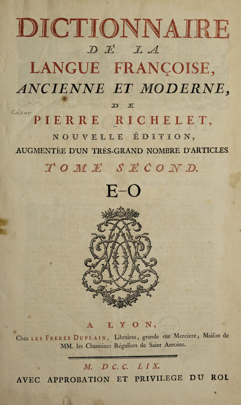 JD JË JL <A LANGUE FRANÇOISE, ANCIENNE ET MODERNE, * JO JE -e.5 aur PIERRE RICHELET, NOUVELLE ÉDITION, AUGMENTÉE D’UN TRÈS-GRAND NOMBRE D’ARTICLES. T O M JË S JË C O IV JD. A LYON, Chez LES Freres Duplain, Libraires, grande rue Merciere, Maifon de MM. les Chanoines Réguliers de Saint Antoine. M. D C. C. L I X. AVEC APPROBATION ET PRIVILEGE DU ROL