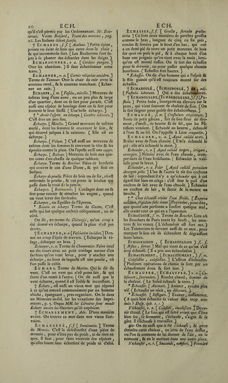 qu’il n’eft permis par les Ordonnances. Mr. Bon- terouë. V oiez Boifard , Traité des monoics , pag. ai. Les Italiens difent fcarfo. ■|-.Écharde,//[ Aculeus. ] Petite épine , pointe ou éclat de bois qui entre dans la chair , 6c qui incommode fort. ( Les Bûcherons font fu- jets à fe planter des échardes dans les doigts. ) ÉCHARDONNER, v a. [ Carduis purgare. ] Oter les chardons. ) Il faut échardonner cette terre. ) ÉCHARNER,v. û. [ Carnis reliquias excidere. 3 Terme de Tanneur. Oter la chair du cuir avec le couteau rond , 6c le couteau tranchant. ( Échar- ner un cuir. ) Écharpe, f.m. [Fafcia, mitdla. ] Morceau de îafetas long d’une aune , ou un peu plus & large d’un quartier, dont on fe fert pour parade. C’eft: aufli une efpéce de bandage dont on fe fert pour foutenir le bras blefle (Une belle écharpe.) •j* * Avoir l'efprit en écharpe. [ Cerebro laborare. ] C’eft être un peu fou. Écharpe. [ Mitella. ] Grand morceau de tafetas ourlé , dont les femmes fe couvrent le fein , 6c qui décend jufques à la ceinture. ( Elle eft en écharpe. ) Écharpe. [ Vélum. ] C’eft aufli un morceau de tafetas dont les femmes fe couvrent la tête 6c les épaules contre la pluie. On l’apelle aufti une cappc. Écharpe. [ Balteus ] Morceau de bois aux qua¬ tre coins d un chaiïis de quelque tableau. Écharpe. Terme de Brodeur. Pièce de broderie qui couvre le sein d’une Dame , 6c qui finit en bufque. Écharpe de poulie. Pièce de bois ou de fer, où eft enfermée la poulie , 6c çui porte le boulon qui paffe dans la roué de la poif ie. Écharpes. [ Retinacula, ] Cordages dont on fe fert pour retenir 6c attacher les engins , quand on veut lever des fardeaux. Écharpes , ou Éguilles de l’Éperon. * Baterie en écharpe Terme de Guerre, C’eft; celle qui bat quelque endroit obliquement, ou de A t cote. On dit, en terme de Chirurgie , qu’un coup a été donné en écharpe , quand la plaie n’eft pas droite. É C H A R P E R, v. \Fafciatim incidereé] Don¬ ner un coup d’épée de travers. ( Écharper le vi- fage , écharper un bras. ) Écharper ,v. a. Terme de Charpentier. Faire neuf ou dix tours avec un petit cordage autour d’un fardeau qu’on veut lever , pour y atacher une écharpe , au bout de laquelle eft une poulie , où l’on pafle le cable. É c H a R s. Terme de Marine. Qui fe dit du vent. C’eft un vent qui n’eft point fait , 6c qui faute d’un rumb à l’autre. ( On dit aufti que le vent écharre, quand il eft foible 6c inconftant. ) É Échars , eft aufli un vieux mot qui répond à ce qu’on entend communément par un homme chiche , épargnant , près-regardant. On lit dans un Mémoire in-fol. fur les vexations des Impri¬ meurs , p. 5. Onque MM. les Libraires font moult Échars envers les Ouvriers qu ils emploient. f Écharsement, Adv. D’une manière avare. On trouve ce mot dans nos vieux Écri¬ vains. Écharsete, f.f [ Imminutio. ] Terme de Monde. C’eft la défe&uofité d’une pièce de monoie , pour n’être pas du poids , ni du titre re¬ quis. Il faut , pour faire recevoir des efpéces , qu'elles foient fans écharfeté de poids ni d’aloi. ÉCHASSES, f. f. [ G rallez , furculæ gralla- torice. ] Ce font deux manières de perches grofles comme le bras , longues de cinq ou fix piés , rondes 6c ferrées par le bout d’en bas , qui ont a un demi pié de terre un petit morceau de bois fur quoi on pofe le pié , & à chaque bout d’en haut une poignée qu’on tient avec la main, lors¬ qu’on eft monté deflixs. On fe fert des échafles pour fe divertir, ou pour pafler quelque chemin bourbeux. ( Échafles fort hautes. ) * Échaffes. On dit d’un homme qui a l’efprit & le ftile guindé qu’il eft toujours monté fur des échafles. •j-ÉCHABOULÉ , (ÉCHAUBOULE, ) EE , adj. [ Pufulis laborans. J Qui a des échaboulures. f ÉCHABOULURE,(ÉCHAUBOULURE,)/./[.P«- flula. ] Petite bube , bourgeon ou élevure fur la peau , qui vient fouvent de chaleur de foie. ( On fe fait faigner pour guérir des échaboulures. ) ÉCHAUDÉ, f. m. [ Crufulum triquetrum. 3 Sorte de petit gâteau , fait de fine fleur de fro¬ ment , d’œufs, de beurre 6c de fel, que les Pâ- tifliers vendent. ( Échaudé au beurre , échaudé à l’eau 6c au fel. On l’appelle à Lion craquelin. ) ÉCHAUDER, v. a. [ Aquâ calidâ urere. J Brûler avec de l’eau chaude. ( Il m’a échaudé le pié : elle m’a échaudé la main. ) Èchauder, v. a. [ Aquâ calidâ tergere , irrigare , extergere. ] Néteïer avec de l’eau chaude , trem¬ per dans de l’eau boiiillante. ( Èchauder la vaif- felle pour la laver. ) Èchauder, v. a. Peler [ Aquâ calidâ porculum detergere pilis. ] L’un 6c l’autre fe dit des cochons de lait : cependant il n’y a qu’èchauder qui à cet égard foit bien en ufage : c’eft ôter le poil d’un cochon de lait avec de l’eau chaude. ) Èchauder un cochon de lait , le farcir 6c le mettre en broche. ) ■j * Chat échaudé craint Veau froide. \_Experta calidtmyfrigidam felis timeté\ Proverbe, pour dire , que quand une perfonne a foufert quelque mal , elle craint tout ce qui en a l’aparence. ÉchaudoiR,/! m. Terme de Boucher. Lieu 011 les Bouchers de Paris tuent les beufs , les mou¬ tons & les veaux. ( L’échaudoir eft fort net. ) Les Teinturiers fe fervent aufli de ce mot, pour marquer le lieu où ils échaudent 6c dégraiflent leurs laines. ÉCHAUFAISON , ( ÉCHAUFFAISON ) f f. [ Æfius , fervor. ] Mal qui vient de ce qu’on s’eft trop échaufé. ( Il a pris une échaufaifon. ) ÉCHAUFEMENT , ( ÉCHAUFFEMENT , ) f m. [ Calefaclio , calefaclus. ] L’aélion d’échaufen ( Plufieurs opérations de chimie fe font par un échaufement doux 6c fort lent. ) ÉCHAÜFER, (ÉCHAUFFER, ) v. a\Ca- lefacere , fuccendere.~\ Rendre chaud i donner de la chaleur. ( Le Soleil échaufe la terre. ) * Échaufer. [ Animare. ] Animer , rendre plus vif. ( Échaufer un récit, un difcours. ) * Échaufer. [ Infligare. J Exciter , enflammer, ( A quoi bon échaufer fa valeur déjà trop ani¬ mée ? Defp. épît. t. /. ) S'échaufer, v. n. [ Calefieri , incalefcere.J Deve¬ nir chaud. ( Le foin qui eft ferré avant que d’être bien fec , fe fermente , s’échaufe, s’aigrit & fe gâte. Il s’échaufe à travailler. ) On dit aufli que le blé s’échaufe ; 6c pour éteindre cette chaleur, on jette de l’eau deflùs , ou l’on fe contente de lui donner de l’air, en le remuant, 6c en le mettant dans une autre place. S'échaufer % v, r. [ Suecenài 7 calefieri, } Prendre