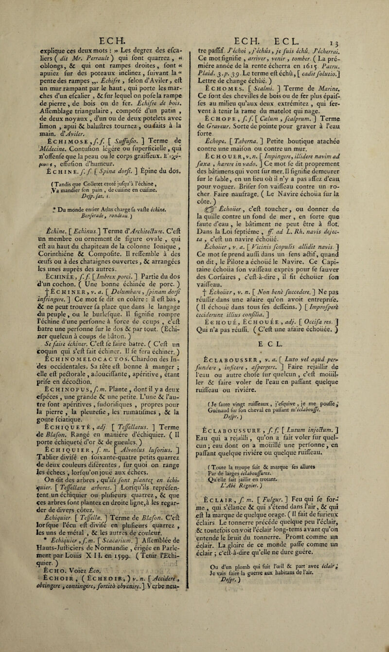 explique ces deux mots : » Les degrez des efca- liers ( dit Mr. Perrault ) qui font quarrez , « oblongs, & qui ont rampes droites, font « apuïez fur des poteaux inclinez , fuivant la « pente des rampes ,,. Échifre , félon d’Aviler , efl un mur rampant par le haut, qui porte les mar¬ ches d’un efcalier , &fur lequel on pofela rampe de pierre , de bois ou de fer. Échifre de bois. Affemblage triangulaire , compofé d’un patin , de deux noyaux , d’un ou de deux potelets avec limon , apui & baluflres tournez , ou faits à la main, d’Aviler. Échimose,/./ [ Suffujîo. ] Terme de 'Médecine. Contufion légère ou fuperficielle , qui n’offenfe que la peau ou le corps graiffeux. /uwc. s, effufion d’humeur. ÉCHINE.// [ Spina dorji. ] Épine du dos. ( Tandis que Colletet croté jufqu’à l’échine, tVa mandier Ton pain , decuiiine en cuiline. Dej'p.fat. i * Du monde entier Atlas charge fa vafte échine. Benferade, rondeau. ) Échine. \_Echinusi\ Terme d’Architecture. C’efl un membre ou ornement de figure ovale , qui efl au haut du chapiteau de la colonne Ionique , Corinthiéne & Compofite. Il reffemble à des ceufs ou à des châtaignes ouvertes , & arrangées les unes auprès des autres. Échinée,// [Imbrexporci. ] Partie du dos id’un cochon. ( Une bonne échinée de porc. ) fÉCKlNER, v. a. [ Delumbare , fpinam dorji ïnfringere. ] Ce mot le dit en colère : il efl bas , & ne peut trouver fa place que dans le langage du peuple, ou le burlefque. Il lignifie rompre l’échine d’une perfonne à force de coups , c’efl batre une perfonne fur le dos & par tout. (Échi¬ ner quelcun à coups de bâton. ) Se faite échiner. C’efl fe faire batre. ( C’efl un des occidentales. Sa tête efl bonne à manger ; elle efl peélorale , adouciffante, apéritive , étant prife en décoélion. ÊCHiNOPUS,/.m. Plante , dont il y a deux efpéces , une grande & une petite. L’une & l’au¬ tre font apéritives , fudorifîques , propres pour la pierre , la pleurefie, les rumatifmes , & la goûte feiatique. Échiqueté,æ/ [ Teffellatus. ] Terme de Blafon. Rangé en manière d’échiquier. ( Il porte échiqueté d’or & de gueules. ) Échiquier, fm. [ Alveolus luforius. ] Tablier divifé en foixante-quatre petits quarrez de deux couleurs diférentes , fur quoi on range les échecs , lorfqu’on joué aux échecs. On dit des arbres , qu'ils font plante£ en échi¬ quier. [ Tejfellatce arbores. ] Lorfqu’ils repréfen- tent un échiquier ou plufieurs quarrez, & que ces arbres font plantez en droite ligne,à les regar¬ der de divers cotez. Échiquier. [ Teffellce. ] Terme de Blafon. C’efl ïorfque l’écu efi divifé en plufieurs quarrez , les uns de métal , & les autres de couleur. * Échiquier ,fm. [ Scacarium. ] Affemblée de Hauts-Julliciers de Normandie , érigée en Parle¬ ment par Louis X 11. en 15 99- .( Tenir TjEchi- <lu’er- ) ... £ c h o. Voiez Êco. Échoir, (Écheoi r , ) v. n. [ Accidere obtingéré 3 contingere, fortitb okyemre.'] Verbe ueu- ECH. ECL. 13 tre pafîif Téchoi ,féchus, je fuis échu. Téch&rrai. Ce mot lignine , arriver, venir , tomber. ( La pré- miére année de la rente écherra en 1615 Patru. Plaid. 3 .p. 39. Le terme efl échû, [ cadit folutio.] Lettre de change échûë. ) É CHOMES. [ Scalmi. ] Terme de Marine. Ce font des chevilles de bois ou de fer plus épaif- fes au milieu qu’aux deux extrémitez , qui fer¬ vent à tenir la rame du matelot qui nage. Échope,/./[ Ccelum , fcalprum. ] Terme de Graveur. Sorte de pointe pour graver à l’eau forte. É chope. [ Taberna. ] Petite boutique atachée contre une maifon ou contre un mur. ÉCHOUER, v. n. [ Impingere, illidere navim ad faxa , hærere invado. ] Ce mot fe dit proprement des bâtimens qui vont fur mer. Il fignifie demeurer fur le fable, en un lieu oh il n’y a pas affez d’eau pour voguer. Brifer fon vaiffeau contre un ro¬ cher Faire naufrage. ( Le Navire échoua fur la côte. ) gfçjp Échouer, c’efl toucher, ou donner de la quille contre un fond de mer , en forte que faute d’eau , le bâtiment ne peut être à flot. Dans la Loi feptiéme , ff. ad L. Rh. navis dejec- ta , c’efl un navire échoué. Échouer , v. a. [ Vicinis feopulis allidit navis. 3 Ce mot fe prend aufîi dans un fens aélif, quand on dit, le Pilote a échoiié le Navire. Ce Capi¬ taine échoiia fon vaiffeau exprès pour fe fauver des Corfaires , c’efl-à-dire , il fît échoiier fon vaiffeau. •j' Echoiier, v. n. [ Non bené fuccedere. ] Ne pas réufîir dans une afaire qu’on avoit entreprife. ( Il échoué dans tous fes deffeins. ) [ Improfperb ceciderunt illius conflia. ] Échoue, Échouée, adj. [ Occifa res. 3 Qui n’a pas réuffi. ( C’efl une afaire échoiiée. ) ECL. Éclabousser, v. a. [ Luto vel aquâ per~ fundere , inficere , afpergere. ] Faire rejaillir de l’eau ou autre chofe fur quelcun , c’efl mobil¬ ier & faire voler de l’eau en paffant quelque ruiffeau ou rivière. f Je faute vingt ruiflëaux , j’efquive , je me pouffe,’ Guénaud fur fon cheval en palfant m’éclaboujje. Defpr. ) Éclaboussure,// [ Lutum injectum. 3 Eau qui a rejailli, qu’on a fait voler fur quel¬ cun ; eau dont on a mouillé une perfonne, en paffant quelque rivière ou quelque ruiffeau. ( Toute la trpupe fuit & marque fes allures Par de larges éclaboujfures. Quelle fait jaillir en trotant. L’Abé Régnier. ) Éclair, f m. [ Fulgur. ] Feu qui fe for¬ me , qui s’élance & qui s’étend dans l’air, & qui .efl la marque de quelque orage. ( Il fait de furieux éclairs Le tonnerre précède quelque peu l’éclair, & toutefois on voit l’éclair long-tems avant qu’on entende le bruit du tonnerre. Promt comme un éclair. La gloire de ce monde paffe comme un éclair ; c’efl-à-dire qu’elle ne dure guère. Ou d’un plomb qui fuit l’œil & part avec éclair ± Je vais faire la guerre aux habitans de 1 air. Defpr. )