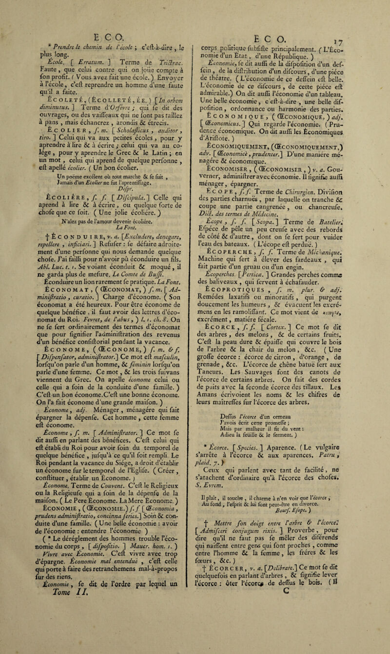 * Prendre le chemin de l'école ; c’eft-à-dire , le plus long. Ecole. [ Erratum. ] Terme de Trictrac. Faute , que celui contre qui on joue compte à fon profit. ( Vous avez fait une école. ) Envoyer à l’école, c’eft reprendre un homme d’une faute qu’il a faite. ÉCOLETE, (ÈCOLLETÉ,ÉE. ) [/« orhem diminutus. ] Terme d'Orfèvre; qui fe dit des ouvrages, ou des vaifi’eaux qui ne font pas taillez à pans , mais échancrez , arondis & étrécis. Écolier 9 f. m. [ Scholafùcus , auditor, tiro. ] Celui qui va aux petites écoles , pour y aprendre à lire & à écrire ; celui qui va au co- lége , pour y aprendre le Grec & le Latin ; en un mot, celui qui aprend de quelque perfonne , eft apellé écolier. ( Un bon écolier. Un poëme excélent où tout marche & fe fuit , Jamais d’un Ecolier ne fut l’aprentiffaee. Defpr. Écolière,y! f [ Difcipula. ] Celle qui aprend à lire & à écrire, ou quelque forte de chofe que ce foit. (Une jolie écoliére. ) N’alez pas de l’amour devenir écoliére. La Font. •{ÉCONDUIRE, v. a. \Excludere> denegare, repellere , inficiari. ] Refufer : le défaire adroite¬ ment d’une perfonne qui nous demande quelque chofe. J’ai failli pour n’avoir pu éconduire un fils. Abl.Luc.t. i. Se volant éconduit & moqué, il ne garda plus de mefure. Le Comte de Bufjî. Éconduire un lion rarement fe pratique. La Font. Économat , ( (Economat, ) f. m. [ Ad- minijlratio , curatio. ] Charge d’économe. ( Son économat a été heureux. Pour être économe de quelque bénéfice , il faut avoir des lettres d’éco¬ nomat du Roi. Fevretf de l'abus ,)/./. ch. 8. On ne fe fert ordinairement des termes d’économat que pour fignifier l’adminiftratkm des revenus d’un bénéfice confiftoriai pendant la vacance. Économe, ((Econome,) f m. &f [ Difpenfator, adminijlrator.] Ce mot eft mafeulin, lorfqu’on parle d’un homme, & féminin lorfqu’on parle d’une femme. Ce mot, & les trois fuivans viennent du Grec. On apelle économe celui ou celle qui a foin de la conduite d’une famille. ) C’efl: un bon économe.C’efl une bonne économe. On l’a fait économe d’une grande maifon. ) Econome , adj. Ménager , ménagère qui fait épargner la dépenfe. Cet homme , cette femme eft économe. Économe , f. m. [ Adminijlrator. ] Ce mot fe dit aufli en parlant des bénéfices. C’efl celui qui eft établi du Roi pour avoir foin du temporel de quelque bénéfice , jufqu’à ce qu’il foit rempli Le Roi pendant la vacance du Siège, a droit d’établir un économe fur le temporel de l’Eglife. (Créer, conftituer , établir un Économe. ) Économe. Terme de Couvent. C’eft le Religieux ou la Religieufe qui a foin de la dépenfe de la maifon. ( Le Pere Économe. LaMere Économe. ) Économie , ((Economie.) J'.f [Œconomia, prudens adminijlratio, concinna fériésé\ Soin & con¬ duite d’une famille. (Une belle économie : avoir de l’économie : entendre l’économie ) ( * Le déréglement des hommes trouble l’éco¬ nomie du corps , [ difpoftio. ] Maucr. hom. i. ) Fivre avect Economie. C’eft vivre avec trop d’épargne. Économie mal entendue , c’eft celle qui porte à faire des retranchemens mal-à-propos fur des riens. Économie, fe dit de l’ordre par lequel un Tome 11, E C O. ,7 j corps politique fubfifte principalement. ( L’Éco¬ nomie d’un État, d’une République. ) Économie, fe dit aufli de la difpofition d’un défi* fein , de la diflribution d’un dificours, d’une pièce de théâtre. ( L’économie de ce defiein eft belle. L'économie de ce dificours , de cette pièce eft admirable.) On dit aufli l’économie d’un tableau. Une belle économie, c eft-à-dire , une belle dif- pofition, ordonnance ou harmonie des parties» Économique* ( (Economique, ) adj. [ (Economicus. ] Qui regarde l’économie. ( Pru¬ dence economique. On dit aufli les Économiques d’Ariftote. ) .ÉCONOMIQUEMENT, ((ECONOMIQUEMENT,) adv. [Œconomicè,prudenter.~\ D’une manière mé¬ nagère & économique. Économiser , ( (Economiser , ) v. a. Gou¬ verner, adminiftrer avec économie, lliignifie aufli ménager, épargner. Écope, f f. Terme de Chirurgien. Divifion des parties charnues , par laquelle on tranche & coupe une partie cangrenée, ou chancreufe. Dicl. des termes de Médecine. Ecope , f. f. [ Scopa. ] Terme de B atelier« E(péce de pèle un peu creufe avec des rebords de côté & d’autre , dont on fie fert pour vuider l’eau des bateaux. ( L’écope eft perdue. ) Écoperche, f. f. T erme de Méchant que. Machine qui fert à élever des fardeaux , qui fait partie d’un gruau ou d’un engin. E coperches \Perticce. ] Grandes perches comme des baliveaux , qui fervent à échafauder. ÉCOPROTIQUES , f. m. plur. & adj. Remèdes laxatifs ou minoratifs , qui purgent doucement les humeurs , & évacuent les excré- mens en les ramoliffant. Ce mot vient de xcwp excrément, matière fécale. Écorce, ff [ Cortex. ] Ce mot fe dit des arbres , des melons, & de certains fruits. C’eft la peau dure & épaiffe qui couvre le bois de l’arbre & la chair du melon, &c. ( Une grofle écorce : écorce de citron , d’orange , de grenade , &c. L’écorce de chêne batuë fert aux: Taneurs. Les Sauvages font des canots de l’écorce de certains arbres. On fait des cordes de puits avec la fécondé écorce des tillaux. Les Amans écrivoient les noms & les chifres de leurs maîtrefles fur l’écorce des arbres. Defiùs l’écorce d’un ormeau J’avois écrit cette promeffe ; Mais par malheur il fit du vent : Adieu la feuille 6c le ferment. ) * Écorce. [ Species. ] Aparence. ( Le vulgaire s’arrête à l’écorce tk. aux aparences. Patru, plaid, y. ) Ceux qui parlent avec tant de facilité, ne s’atachent d’ordinaire qu’à l’écorce des chofes, S. Evrem. Il plaît, il touche , il charme à n’en voir que Yécorce , Au fond , l’efprit & lui font peut-être en divorce. BourJ'. Efope. ) Mettre fon doigt entre l'arbre & Vécorcei [ Admifceri conjugum rixis. ] Proverbe , pouf dire qu’il ne faut pas fe mêler des diférends qui naiffent entre gens qui font proches , comme entre l’homme & la femme, les frères & les fœurs, &c. ) f É C O R C E R, v. a. [Delibrare.] Ce mot fe dit quelquefois en parlant d’arbres, & lignifie lever l’écorce : ôter l’écorce de deflus le bois. ( lî G