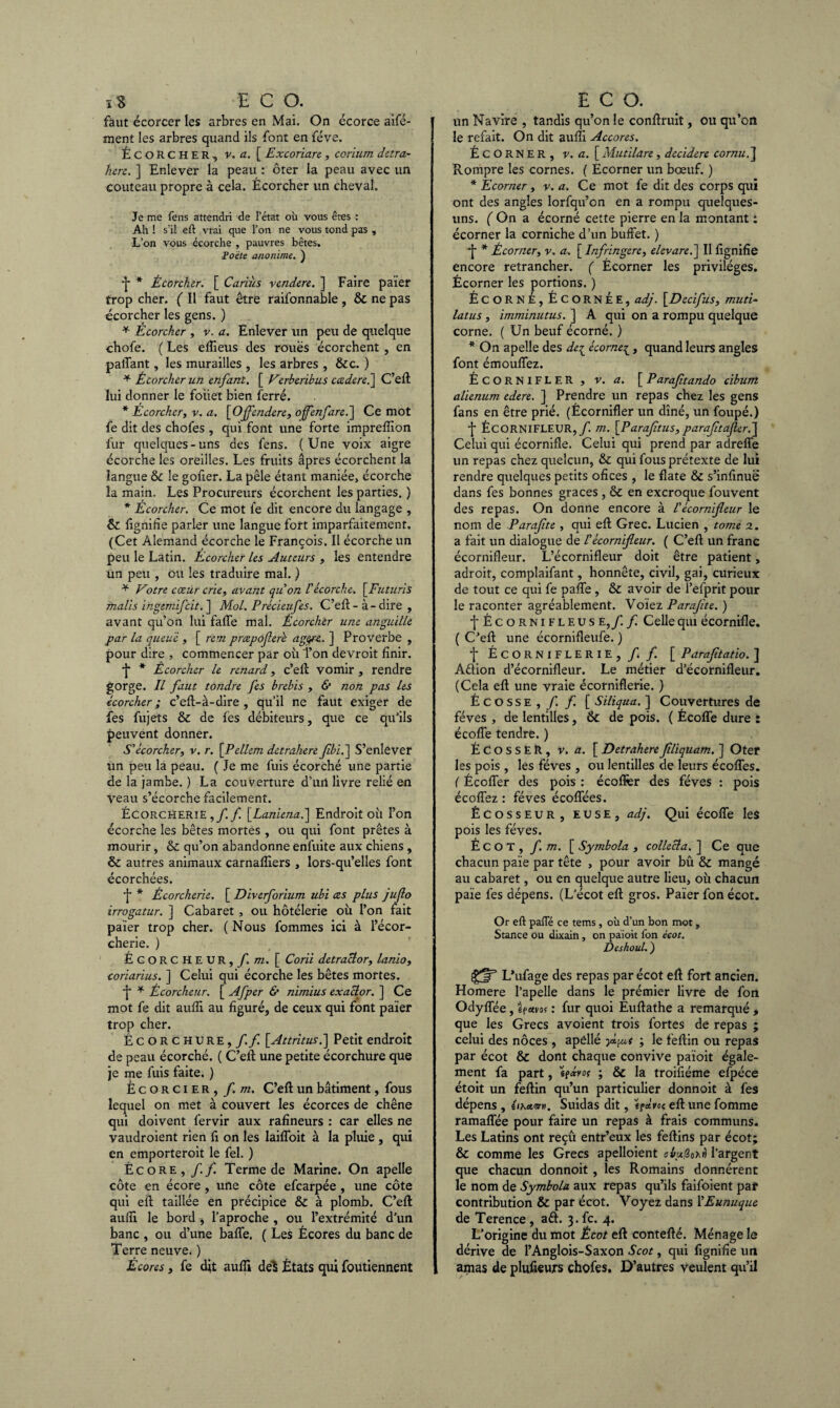 faut écorcer les arbres en Mai. On écorce aifé- ment les arbres quand ils font en fève. ÉCORCHER, v. a. [ Excoriare , corium detra¬ here. ] Enlever la peau : ôter la peau avec un couteau propre à cela. Écorcher un cheval. Je me fens attendri de l’état où vous êtes : Ah ! s’il eft vrai que l’on ne vous tond pas , L’on vous écorche , pauvres bêtes. Poète anonïme. ) ■}* * Écorcher. [ Cariùs yendere. ] Faire païer trop cher. ( Il faut être raifonnable , & ne pas écorcher les gens. ) * Ecorcher , v. a. Enlever un peu de quelque chofe. ( Les eflieus des roues écorchent , en paflant, les murailles , les arbres , &c. ) * Écorcher un enfant. [ Vzrberibus ccedere.] C’eft lui donner le foiiet bien ferré. * Écorcher, y. a. [Offendere, ojfenfare.] Ce mot fe dit des chofes , qui font une forte impreflion fur quelques-uns des fens. (Une voix aigre écorche les oreilles. Les fruits âpres écorchent la langue &c le gofxer. La pèle étant maniée, écorche la main. Les Procureurs écorchent les parties. ) * Écorcher. Ce mot fe dit encore du langage , & lignifie parler une langue fort imparfaitement. (Cet Alemand écorche le François. Il écorche un peu le Latin. Ecorcher les Auteurs , les entendre Un peu , ou les traduire mal. ) * Votre cœur crie, ayant qu on Vécorche. [Futuris tnalis ingemifcit. ] Mol. Précieufes. C’eft - à-dire , avant qu’on lui falfe mal. Écorcher utie anguille par la queue , [ rem pmpofere agore. ] Proverbe , pour dire , commencer par où Ton devroit finir. •f * Écorcher le renard, c’eft vomir , rendre gorge. Il faut tondre fes brebis , & non pas les écorcher ; c’elt-à-dire , qu’il ne faut exiger de fes fujets & de fes débiteurs, que ce qu’ils peuvent donner. S'écorcher, v. r. \_Pellem detrahere fbi.~\ S’enlever un peu la peau. ( Je me fuis écorché une partie de la jambe. ) La couverture d’urt livre relié en veau s’écorche facilement. ÉCORCHERiE f [Laniena.\ Endroit où l’on écorche les bêtes mortes, ou qui font prêtes à mourir, & qu’on abandonne enfuite aux chiens , & autres animaux carnafliers , lors-qu’elles font écorchées. ■f* * Écorcherie. [ Diverforium ubi ces plus jufo irrogatur. ] Cabaret , ou hôtélerie où l’on fait païer trop cher. ( Nous fommes ici à l’écor- cherie. ) ÉCORC HEUR,/, m. [ Corii detraclor, lanio, coriarius. ] Celui qui écorche les bêtes mortes. •j* * Écorcheur. [ Afper & nimius exaclor. ] Ce mot fe dit aufii au figuré, de ceux qui font païer trop cher. Écorchure,/./! [Attritus.] Petit endroit de peau écorché. ( C’eft une petite écorchure que je me fuis faite. ) Écorcier, f. m. C’eft un bâtiment, fous lequel on met à couvert les écorces de chêne qui doivent fervir aux rafineurs : car elles ne vaudroient rien fi on les laifloit à la pluie , qui en emporteroit le fel. ) Écore , f f. Terme de Marine. On apelle côte en écore, une côte efcarpée , une côte qui efi taillée en précipice & à plomb. C’ell aufii le bord , l’aproche , ou l’extrémité d’un banc , ou d’une baffe. ( Les Écores du banc de Terre neuve. ) Écores, fe dit aufii deî États qui foutiennent un Navire , tandis qu’on le confiruit, ou qu’on le refait. On dit aufii Accores. ÉCORNER, y. a. [ Mutilare , decidere cornu.] Rompre les cornes. ( Ecorner un bœuf. ) * Écorner , y. a. Ce mot fe dit des corps qui ont des angles lorfqu’cn en a rompu quelques- uns. ( On a écorné cette pierre en la montant : écorner la corniche d’un buffet. ) ■j * Écorner, v. a. [ Infringere, elevare.] II lignifie encore retrancher. ( Écorner les privilèges. Écorner les portions. ) Écorne, Écornée, adj. \_Dedfus, muti- latus, imminutus. ] A qui on a rompu quelque corne. ( Un beuf écorné. ) * On apelle des de{ écornei, quand leurs angles font émoufifez. ÉCORNIFLER , y. a. [ Parafitando cibum alienum edere. ] Prendre un repas chez les gens fans en être prié. (Écornifler un dîné, un foupé.) •j- ÉCORNIFLEUR,/ m. \P araftus, parafa afler.] Celui qui écornïfle. Celui qui prend par adreffe un repas chez quelcun, & qui fous prétexte de lui rendre quelques petits ofices , le flate & s’infinuë dans fes bonnes grâces, & en excroque fouvent des repas. On donne encore à Vécornifleur le nom de Parafte , qui efi; Grec. Lucien , tome 2. a fait un dialogue de Vécornifleur. ( C’eff un franc écornifleur. L’écornifleur doit être patient, adroit, complaifant, honnête, civil, gai, curieux de tout ce qui fe pafie, & avoir de l’efprit pour le raconter agréablement. Voïez Parafte. ) ■j* Écornifleus e ,/. f. Celle qui écornifle. ( C’eft une écornifleufe. ) f ÉCORNIFLERIE, /. f. [ Paraftatio. ] Aélion d’écornifleur. Le métier d’écornifleur. (Cela efi; une vraie écorniflerie. ) Écosse, / f. [ Siliqua. ] Couvertures de fèves , de lentilles, & de pois. ( Écoffe dure : écoffe tendre. ) Écosser, v. a. [Detraherefliquam. ] Oter les pois , les fèves , ou lentilles de leurs écoffes. ( Écoffer des pois : écoflèr des fèves : pois écofîez : fèves écoffées. Écosseur, euse, adj. Qui écoffe les pois les fèves. É C O T , f. m. [ Symbola , collecta. ] Ce que chacun paie par tête , pour avoir bû & mangé au cabaret, ou en quelque autre lieu, où chacun paie fes dépens. (L’écot eft gros. Païer fon écot. Or eft pafie ce tems, où d’un bon mot, Stance ou dixain, on paioit fon écot. Deshoul. ) jgjr5 L’ufage des repas par écot efi fort ancien. Homere l’apelle dans le prémier livre de fon Odyffée , êfam : fur quoi Éuftathe a remarqué , que les Grecs avoient trois fortes de repas ; celui des noces , apéllé yj.Lu,t ; le feftin ou repas par écot & dont chaque convive païoit égale¬ ment fa part, ; & la troifiéme efpéce étoit un feftin qu’un particulier donnoit à fes dépens , éiKam. Suidas dit, 't^àvoç eft une fomme ramaffée pour faire un repas à frais communs. Les Latins ont reçû entr’eux les feftins par écot; & comme les Grecs apelloient cvuQohri l’argent que chacun donnoit , les Romains donnèrent le nom de Symbola aux repas qu’ils faifoient paf contribution & par écot. Voyez dans l’Eunuque de Terence , a£L 3. fc. 4. L’origine du mot Écot eft contefté. Ménage le dérive de l’Anglois-Saxon Scot, qui fignifie un amas de plufieurs chofes. D’autres veulent qu’il