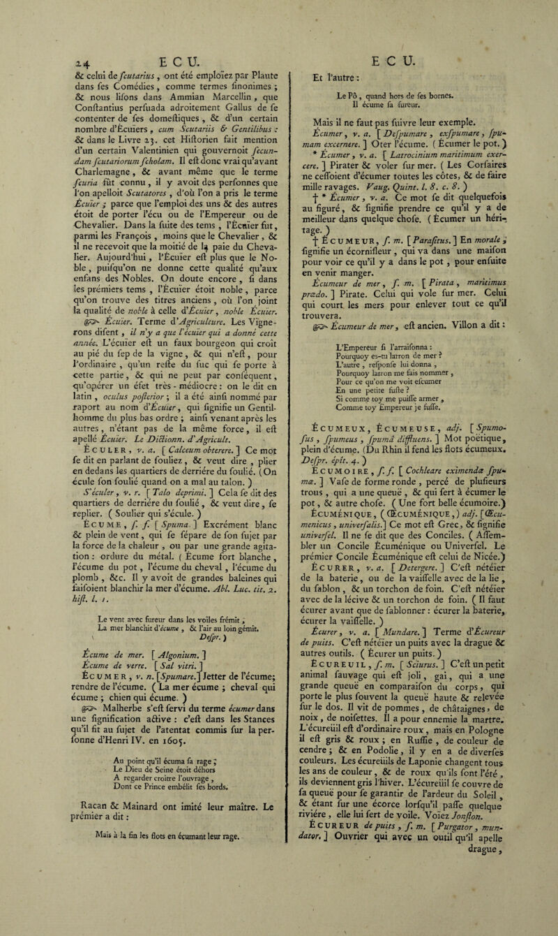 Et l'autre : Le Pô , quand hors de fes bornes. Il écume fa fureur. & celui de fcutarius , ont été emploïez par Plaute dans fes Comédies , comme termes finonimes ; & nous liions dans Ammian Marcellin, que Conflantius perfuada adroitement Gallus de fe contenter de fes domefliques , & d’un certain nombre d’Écuïers » cum Scutariis & Gentilibus : dans le Livre 23. cet Hillorien fait mention d’un certain Valentinien qui gouvernoit fecun- dam fcutariorum fcholam. Il efl donc vrai qu’avant Charlemagne, & avant même que le terme fcuria fut connu , il y a voit des perfonnes que l’on apelloit Scutatores , d’où l’on a pris le terme Écu'ier ; parce que l’emploi des uns & des autres étoit de porter l’écu ou de l’Empereur ou de Chevalier. Dans la fuite des tems , l’Écuïer fut, parmi les François , moins que le Chevalier , & il ne recevoit que la moitié de I4 paie du Cheva¬ lier. Aujourd'hui, l’Écuïer efl plus que le No¬ ble , puifqu’on ne donne cette qualité qu’aux enfans des Nobles. On doute encore , fi dans les premiers tems , l’Écuïer étoit noble, parce qu’on trouve des titres anciens , où l’on joint la qualité de noble, à celle d'Écuier, noble Écuïer. Écuïer. Terme d’Agriculture. Les Vigne¬ rons difent , il n'y a que l'écuier qui a donné cette année. L’écuïer efl un faux bourgeon qui croît au pié du fep de la vigne, & qui n’efl, pour l’ordinaire , qu’un refie du fuc qui fe porte à cette partie, & qui ne peut par conléquent, qu’opérer un éfet très - médiocre : on le dit en latin , oculus pojlerior ; il a été ainfi nommé par raport au nom d'Écuïer, qui fignifie un Gentil¬ homme du plus bas ordre ; ainfi venant après les autres , n’étant pas de la même force, il efl apellé Écuïer. Le Diclionn. d'Agricult. ÉCULER, v. a. [ Calceum obterere. ] Ce mot fe dit en parlant de fouliez , & veut dire , plier en dedans les quartiers de derrière du foulié. (On écule fon foulié quand on a mal au talon. ) S'écuïer , v. r. [ Talo dcprimi. ] Cela fe dit des quartiers de derrière du foulié , & veut dire, fe replier. ( Soulier qui s’écule. ) Écume,/! f. [Spuma. ] Excrément blanc & plein de vent, qui fe fépare de fon fujet par la force de la chaleur , ou par une grande agita¬ tion : ordure du métal. ( Écume fort blanche , l’écume du pot , l’écume du cheval , l’écume du plomb , &c. Il y a voit de grandes baleines qui faifoient blanchir la mer d’écume. Abl. Luc. tit, 2. hijt, l. 1. Le vent avec fureur dans les voiles frémît , La mer blanchit à’écume , & l’air au loin gémit. \ Defpr. ) Écume de mer. [ Algonium. ] Ecume de verre. [ S al vitri. ] Éc u m e R , v. n. [Spumare.] Jetter de l’écume; rendre de l’écume. ( La mer écume ; cheval qui écume ; chien qui écume. ) Malherbe s’efl fervi du terme écumer dans une lignification aélive : c’efl dans les Stances qu’il fît au fujet de l’atentat commis fur la per- fonne d’Henri IV. en 1605. Au point qu’il écuma fa rage J Le Dieu de Seine étoit déhors A regarder croître l’ouvrage , Dont ce Prince embélit fes bords. Racan & Mainard ont imité leur maître. Le prémier a dit : Mais à la fin les flots en éçumant leur rage. Mais il ne faut pas fuivre leur exemple. Écumer, v. a. [ Defpumare , exfpumare , [pu- mam excernere. ] Oter l’écume. ( Écumer le pot. ) * Écumer , v. a. [ Latrocinium maritimum exer¬ cer e. ] Pirater & voler fur mer. ( Les Corfaires ne ceffoient d’écumer toutes les côtes, & de faire mille rayages. Vaug. Quint. I. 8. c. 8. ) •J* * Écumer , v. a. Ce mot fe dit quelquefois au figuré, & fignifie prendre ce qu’il y a de meilleur dans quelque chofe. ( Écumer un héri¬ tage. ) •j* ÉCUMEUR, f. m. [ Parajîtus. ] En morale , fignifie un écornifleur , qui va dans une maifon pour voir ce qu’il y a dans le pot , pour enfuite en venir manger. Écumeur de mer, f. m. [ Pirata , maritimus prcedo. ] Pirate. Celui qui vole fur mer. Celui qui court les mers pour enlever tout ce qu’il trouvera. <!&>■ Écumeur de mer, efl ancien. Villon a dit : L’Empereur fi l’arraifonna : Pourquoy es-tu larron de mer ? L’autre , refponfe lui donna , Pourquoy larron me fais nommer , Pour ce qu’on me voit elcumer En une petite fufte ? Si comme toy me puiffe armer , Comme toy Empereur je fufle. ÉCUMEUX, ÉCUMEUSE, adj. [ Spumo- fus , fpumeus , Jpuma diffluens. ] Mot poétique, plein d’écume. (Du Rhin il fend les flots écumeux. Defpr. épît. 4. ) Écumoire,/!/! [ Cochleare eximendœ fpu« mœ. ] Vafede forme ronde , percé de plufieurs trous, qui a une queue , & qui fert à écumer le pot, & autre chofe. ( Une fort belle écumoire.) Écuméni que , ( Œcuménique , ) adj. [Œcu- menicus , univerfalis.’] Ce mot efl Grec, & fignifie univerfel. Il ne fè dit que des Conciles. ( Afiem- bler un Concile Écuménique ou Univerfel. Le prémier Concile Écuménique efl celui de Nicée.) Écurer, v. a. [ Detergere. ] C’efl nétéïer de la baterie, ou de la vaiffelle avec de la lie , du fablon , & un torchon de foin. C’efl nétéïer avec de la lécive & un torchon de foin. ( Il faut écurer avant que de fablonner : écurer la baterie, écurer la vaiffelle. ) Écurer, v. a. Mundare. ~\ Terme SÉcureur de puits. C’efl nétéïer un puits avec la drague &C autres outils. ( Écurer un puits. ) Ecureuil,/, m. [ Sciurus. ] C’efl un petit animal fauvage qui efl joli, gai, qui a une grande queue en comparaifon du corps, qui porte le plus fouvent la queue haute & relevée fur le dos. Il vit de pommes , de châtaignes j de n?jx ’ ^5. no^ettes* É a pour ennemie la martre. L ecureiiil efl d’ordinaire roux, mais en Pologne il efl gris & roux ; en Rufîîe , de couleur de cendre ; & en Podolie, il y en a de diverfes couleurs. Les écureiiils de Laponie changent tous les ans de couleur, & de roux qu’ils font l’été , ils deviennent gris l’hiver. L’écureiiil fe couvre de fa queue pour fe garantir de l’ardeur du Soleil , & étant fur une écorce lorfqu’il paffe quelque rivière , elle lui fert de voile. Voïez Jonflon. ÉCUREUR de puits , f m. \_Purgator , mun- dator. ] Ouvrier qui avec un outil qu’il apelle drague,