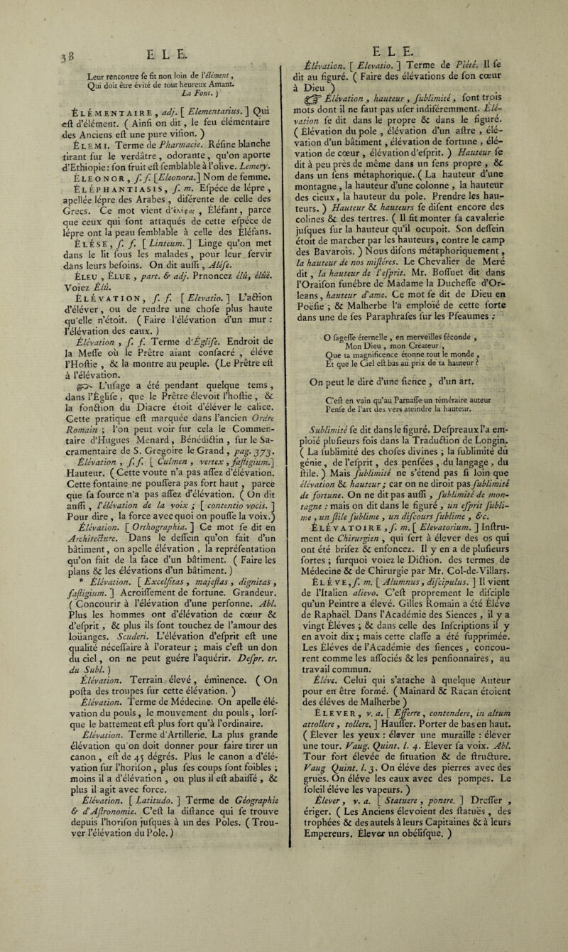 Leur rencontre fe fit non loin de I'élément, Qui doit être évité de tout heureux Amant. La Font. ) ÉLÉMENTAIRE , adj. [ Elementarius. ] Qui eft d’élément. ( Ainfi on dit, le feu élémentaire des Anciens efl une pure viiion. ) É l e m 1. Terme de Pharmacie. Réfine blanche tirant fur le verdâtre , odorante, qu’on aporte d’Ethiopie : fon fruit eft femblable à l’olive. Lemery. Éleonor, ff [Eleorwra.] Nom de femme. ÉlÉphantiasis, f. m. Efpéce de lèpre , apellée lèpre des Arabes , diférente de celle des Grecs. Ce mot vient d’éxîipa* , Éléfant, parce que ceux qui font attaqués de cette efpéce de lèpre ont la peau femblable à celle des Éléfans. É L É s E , f. f. [ Linteum. ] Linge qu’on met dans le lit fous les malades , pour leur fervir dans leurs befoins. On dit aufti, Aléfe. Éleu , Élue , part. & adj. Prnoncez é/«. Huit. Voiez Élû. Élévation, f. f. [ Elevatio. ] L’a&ion d’éléver, ou de rendre une chofe plus haute qu'elle n’étoit. ( Faire l'élévation d’un mur : l’élévation des eaux. ) Élévation , f. f. Terme à’Églife. Endroit de la Meffe où le Prêtre aiant conlâcré , éléve l’Hoftie , & la montre au peuple. (Le Prêtre eft à l’élévation. L’ufage a été pendant quelque tems , dans l’Églife , que le Prêtre élevoit l’hoftie , & la fonction du Diacre étoit d’éléver le calice. Cette pratique eft marquée dans l’ancien Ordre Romain ; l’on peut voir fur cela le Commen¬ taire d’Hugues Ménard , Bénédiélin , fur le Sa- cramentaire de S. Grégoire le Grand , pag. 373. Élévation , ff [ Culmen , vert ex , fajiigium.] Hauteur. ( Cette voûte n’a pas affez d’élévation. Cette fontaine ne pouffera pas fort haut , parce que fa fource n’a pas affez d’élévation. ( On dit aufti , ü élévation de la voix ; [ contentio vocis. ] Pour dire , la force avec quoi on pouffe la voix.) Élévation. [ Orthographia. ] Ce mot fe dit en Architecture. Dans le deffein qu’on fait d’un bâtiment, on apelle élévation , la repréfentation qu’on fait de la face d’un bâtiment. ( Faire les plans & les élévations d’un bâtiment. ) * Élévation. [ Exceljitas , majcjlas , dignitas , fajiigium. ] Acroiffement de fortune. Grandeur. ( Concourir à l’élévation d’une perfonne. Abl. Plus les hommes ont d’élévation de cœur & d’efprit , & plus ils font touchez de l’amour des loiianges. Scuderi. L’élévation d’efprit eft une qualité néceffaire à l’orateur ; mais c’eft un don du ciel, on ne peut guère l’aquérir. Defpr. tr. du Subi. ) Élévation. Terrain élevé, éminence. ( On porta des troupes fur cette élévation. ) Élévation. Terme de Médecine. On apelle élé¬ vation du pouls , le mouvement du pouls, lorf- que le battement eft plus fort qu’à l’ordinaire. Élévation. Terme d’Artillerie. La plus grande élévation qu’on doit donner pour faire tirer un canon , eft de 45 dégrés. Plus le canon a d’élé¬ vation fur l’horifon, plus fes coups font foibles ; moins il a d’élévation , ou plus il eft abaiffé , & plus il agit avec force. Élévation. [ Latitudo. ] Terme de Géographie & déAjlronomie. C’eft la diftance qui fe trouve depuis l’horifon jufques à un des Pôles. ( Trou¬ ver l’élévation du Pôle. ) E L E. Élévation. [ Elevatio. ] Terme de Piété. Il fe dit au figuré. ( Faire des élévations de fon cœur à Dieu ) Élévation , hauteur , fublimité, font trois mots dont il ne faut pas ufer indiféremment. Elé¬ vation fe dit dans le propre & dans le figuré. ( Élévation du pôle , élévation d’un aftre , élé¬ vation d’un bâtiment, élévation de fortune , élé¬ vation de cœur , élévation d’efprit. ) Hauteur fe dit à peu près de même dans un fens propre , &C dans un fens métaphorique. ( La hauteur d’une montagne , la hauteur d’une colonne , la hauteur des deux, la hauteur du pôle. Prendre les hau¬ teurs. ) Hauteur & hauteurs fe difent encore des colines & des tertres. ( Il fit monter fa cavalerie jufques fur la hauteur qu’il ocupoit. Son deffein étoit de marcher par les hauteurs, contre le camp des Bavarois. ) Nous difons métaphoriquement, la hauteur de nos mifiéres. Le Chevalier de Meré dit , la hauteur de Lefprit. Mr. Boffuet dit dans l’Oraifon funèbre de Madame la Ducheffe d’Or- leans, hauteur d'âme. Ce mot fe dit de Dieu en Poëfie ; & Malherbe l’a emploïé de cette forte dans une de fes Paraphrafes fur les Pfeaumes ; O fagefle éternelle , en merveilles féconde , Mon Dieu , mon Créateur , Que ta magnificence étonne tout le monde , Et que le Ciel eft bas au prix de ta hauteur ? On peut le dire d’une fience , d’un art. C’eft en vain qu’au Parnafie un téméraire auteur Penfe de l’art des vers ateindre la hauteur. Sublimité fe dit dans le figuré. Defpreauxl’a em¬ ploïé plufieurs fois dans la Traduction de Longin. ( La fublimité des chofes divines ; la fublimité du génie , de l’efprit, des penfées , du langage , du ffile. ) Mais fublimité ne s’étend pas fi loin que élévation & hauteur ; car on ne diroit pas fublimité de fortune. On ne dit pas aufli , fublimité de mon¬ tagne : mais on dit dans le figuré , un efprit fubli- me , un flile fublime , un difcours fublime , &c. ÉlÉvATOIRE,/! m. [ Elevatorium. ] Infini¬ ment de Chirurgien , qui fert à élever des os qui ont été brifez & enfoncez. Il y en a de plufieurs fortes ; furquoi voiez le Diètion. des termes de Médecine & de Chirurgie par Mr. Col-de-Vi!lars. ÉlÉVE,f. m. [ Alumnus, difcipulus. ] Il vient de l’Italien alievo. C’eft proprement le difciple qu’un Peintre a élevé. Gilles Romain a été Éléve de Raphaël, Dans l’Académie des Siences , il y a vingt Élèves ; & dans celle des Infcriptions il y en avoit dix ; mais cette claffe a été fupprimée. Les Élèves de l’Académie des fiences, concou¬ rent comme les affociés & les penfionnaires, au travail commun. Éléve. Celui qui s’atache à quelque Auteur pour en être formé. ( Mainard & Racan étoient des éléves de Malherbe ) Élever, v. a. [ E ferre , contendere, in altum attollere, tollere. ] Hauffer. Porter de bas en haut. ( Élever les yeux : élaver une muraille : élever une tour. Vaug. Quint. I. 4. Élever fa voix. Abl. Tour fort élevée de fituation & de ftruéhire. Vaug Quint. I. 3. On éléve des pierres avec des grues. On éléve les eaux avec des pompes. Le foleil éléve les vapeurs. ) Élever, v. a. [ Statuere , ponere. ] Drcffer , ériger. ( Les Anciens élevoient des ftatuës , des trophées & des autels à leurs Capitaines tk à leurs Empereurs. Élever un obélifque. )