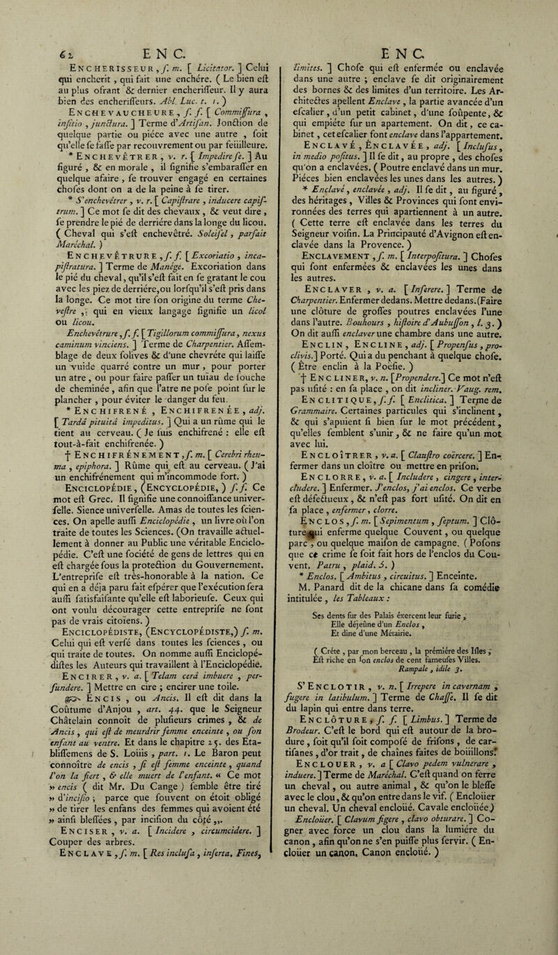 Enchérisseur, / m. [ Licîtator. ] Celui qui enchérit , qui fait une enchère. ( Le bien eft au plus ofrant & dernier encherifleur. Il y aura bien des enchenffeurs. Abl. Luc. t. i. ) E N C H E V A U C HEURE , f f [ Commiffura , injîtio , j un et lira. ] Terme dé Artifan. Jonftion de quelque partie ou pièce avec une autre , foit qu’elle le fafl’e par recouvrement ou par feiiilleure. ^Enchevêtrer, v. r. ( Impedire Je. ] Au figuré , & en morale , il fignifie s’embarafler en quelque afaire , fe trouver engagé en certaines chofes dont on a de la peine à fe tirer. * S'enchevêtrer , v. r. [ Capijlrare , inducere capif- trurn. ] Ce mot fe dit des chevaux , & veut dire , fe prendre le pié de derrière dans la longe du licou. ( Cheval qui s’eft enchevêtré. Soleijêl, parfait Maréchal. ) Enchevêtrure ,/./ [Excoriatio , inca- pif ratura. ] Terme de Manège. Excoriation dans le pié du cheval, qu’il s’eft fait en fe gratant le cou avec les piez de derrière,ou lorfqu’il s’eft: pris dans la longe. Ce mot tire fon origine du terme Che- veflre ,; qui en vieux langage fignifie un licol ou licou. Enchevêtrure,/. / [ Tigillorum commiffura, nexus caminum vinciens. ] Terme de Charpentier. Aflem- blage de deux folives & d’une chevréte qui laifle un vuide quarré contre un mur , pour porter un atre , ou pour faire palier un tuïau de fouche de cheminée , afin que l’atre ne pôle point fur le plancher , pour éviter le danger du feu. ^Enchifrené , Enchifrenée, adj. f Tarda pituitâ impeditus. J Qui a un rûme qui le tient au cerveau. ( Je luis enchifrené : elle eft tout-à-fait enchifrenée. ) ■f EnCHIFRÉNEMENT j/.ot. [ Cerehri rheu- ma , epiphora. ] Rûme qui eft au cerveau. ( J’ai un enchifrénement qui m’incommode fort. ) Enciclopédie , (Encyclopédie, ) /./ Ce mot eft Grec. Il fignifie une connoiflance univer- felle. Sience universelle. Amas de toutes les feien- ces. On apelle aufli Enciclopédie , un livre ou l’on traite de toutes les Sciences. (On travaille aétuel- lement à donner au Public une véritable Enciclo¬ pédie. C’eft une fociété de gens de lettres qui en eft chargée fous la prote&ion du Gouvernement. L’entreprife eft très-honorable à la nation. Ce qui en a déjà paru fait efpérer que l’exécution fera aulïi fatisfaifante qu’elle eft laborieufe. Ceux qui ont voulu décourager cette entreprife ne font pas de vrais citoïens. ) Encyclopédiste, (Encyclopédiste,) / m. Celui qui eft verfé dans toutes les fciences , ou qui traite de toutes. On nomme aufli Enciclopé- diftes les Auteurs qui travaillent à l’Enciclopédie. ENCIRER, v. a. [ Telam cerâ imbuere , per- fundere. ] Mettre en cire ; encirer une toile. Encis , ou Ancis. Il eft dit dans la Coûtume d’Anjou , art. 44. que le Seigneur Châtelain connoît de plufieurs crimes , & de Ancis , qui ejl de meurdrir femme enceinte , ou fon enfant au ventre. Et dans le chapitre 15. des Eta- bliflemens de S. Louis , part. /. Le Baron peut connoître de encis , fi ef femme enceinte , quand Von la fiert , & elle muert de l'enfant. « Ce mot » encis ( dit Mr. Du Cange ) femble être tiré » àéindfio \ parce que fouvent on étoit obligé » de tirer les enfans des femmes qui avoient été » ainfi blefiees , par incifion du côté Enciser , v. a. [ Incidere , circumcidere. ] Couper des arbres. Enclave,/ m. [ Res inclufa , inferta. Fines, limites. 3 Chofe qui eft enfermée ou enclavée dans une autre ; enclave fe dit originairement des bornes & des limites d’un territoire. Les Ar- chiteftes apellent Enclave , la partie avancée d’un efcalier, d’un petit cabinet, d'une foupente,& qui empiète fur un apartement. On dit, ce ca¬ binet , cet efcalier font enclave dans l’appartement. Enclavé , Énclavée , adj. [ Inclufus, in medio pofitus. ] Il fe dit, au propre , des chofes qu'on a enclavées. ( Poutre enclavé dans un mur. Pièces bien enclavées les unes dans les autres. ) * Enclavé, enclavée , adj. Il fe dit, au figuré , des héritages , Villes & Provinces qui font envi¬ ronnées des terres qui apartiennent à un autre. ( Cette terre eft enclavée dans les terres du Seigneur voifin. La Principauté d’Avignon eft en¬ clavée dans la Provence. ) Enclavement ,/ m.\_ Interpojitura. ] Chofes qui font enfermées & enclavées les unes dans les autres. Enclaver , v. a. \Inferere.~\ Terme de Charpentier. Enfermer dedans. Mettre dedans.(Faire une clôture de grofles poutres enclavées l’une dans l’autre. Rouhours , hifoire dé A ubuffon , /. 3. ) On dit aufti enclaver une chambre dans une autre. Enclin, Encline, adj. [ Propenfus, pro- clivis.\ Porté. Qui a du penchant à quelque chofe. ( Être enclin à la Poèfie. ) j* Encliner, r. n. \Propendereé\ Ce mot n’eft pas ufité : en fa place , on dit incliner. Vaug. rem. Enclitique,// [ Enclitica. jj Terme de Grammaire. Certaines particules qui s’inclinent, & qui s’apuient fi bien fur le mot précédent, qu’elles femblent s’unir, & ne faire qu’un mot avec lui. EncloÎTRER , v. a. [ Clauflro coèrcere. J En¬ fermer dans un cloître ou mettre en prifon. EncloRRE,v. a. [ Includere , cingere , inter- cludere. ] Enfermer. J'enclos, j'ai enclos. Ce verbe eft défedf ueux, & n’eft pas fort ufité. On dit en fa place , enfermer, clorre. Enclos, f m. [ Sepimentum , feptum. ] Clô¬ ture, qui enferme quelque Couvent, ou quelque parc , ou quelque maifon de campagne. ( Pofons que et crime fe foit fait hors de l’enclos du Cou¬ vent. Patru , plaid. S. ) * Enclos. [ Ambitus , circuitus. ] Enceinte. M. Panard dit de la chicane dans fa comédie intitulée , les Tableaux : Ses dents fur des Palais exercent leur furie , Elle déjeûne d’un Enclos , Et dîne d’une Métairie. ( Crète , par mon berceau , la prémiére des Ifles Eft riche en fon enclos de cent fameufes Villes. Rampale , idile 3. S’ENCLOTIR, v. n. [ Irrepere in cavernam > fugere in latibulum. ] Terme de Chaffe. Il fe dit du lapin qui entre dans terre. Enclôture,/ / [Limbus. ] Terme de Brodeur. C’eft le bord qui eft autour de la bro- dure , foit qu’il foit compofé de frifons , de car- tifanes , d’or trait, de chaînes faites de bouillons! EnCLOUER, v. a [ Clavo pedem vulnerare , induere. ] Terme de Maréchal. C’eft quand on ferre un cheval, ou autre animal, & qu’on le blefle avec le clou, & qu’on entre dans le vif. ( Encloiier un cheval. Un cheval encloiié. Cavale encloiiée.) Encloüer. [ Clavum figere , clavo obturare. ] Co¬ gner avec force un clou dans la lumière du canon, afin qu’on ne s’en puiflfe plus feryir. ( En¬ cloüer un canon, Canon encloiié. )