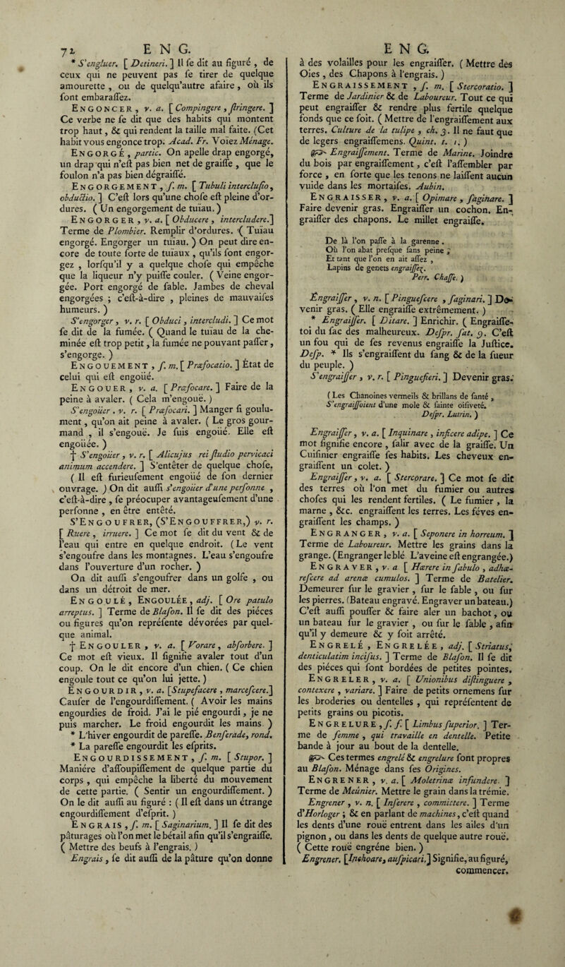 * S'engluer. [ Detineri. ] Il fe dit au figuré , de ceux qui ne peuvent pas fe tirer de quelque amourette, ou de quelqu’autre afaire , où ils font embaraffez. Engoncer, v. a. [ Compingere , flringere. ] Ce verbe ne fe dit que des habits qui montent trop haut, & qui rendent la taille mal faite. (Cet habit vous engonce trop. Acad. Fr. Voiez Ménage. Engorgé, partie. On apelle drap engorgé, un drap qui n’eft pas bien net de graiffe , que le foulon n’a pas bien dégraiffé. Engorgement , f.m. [ Tubuliinterclujio, obduclio. ] C’eft lors qu’une chofe eft pleine d’or¬ dures. (Un engorgement de tuïau, ) ENGORGER, v. a. [ Obducere , intercludere.~\ Terme de Plombier. Remplir d’ordures. '( Tuïau engorgé. Engorger un tuïau. ) On peut dire en¬ core de toute forte de tuïaux , qu’ils font engor¬ gez , lorfqu’il y a quelque chofe qui empêche que la liqueur n’y puiffe couler. ( Veine engor¬ gée. Port engorgé de fable. Jambes de cheval engorgées ; c’eft-à-dire , pleines de mauvaifes humeurs. ) S'engorger , v. r. [ Obduci , intercludi. ] Ce mot fe dit de la fumée. ( Quand le tuïau de la che¬ minée eft trop petit, la fumée ne pouvant paffer, s’engorge. ) Engouement , /. m. [ Præfocatio. ] État de celui qui eft engoiié. Engouer, v. a. [ Prcefocare. ] Faire de la peine à avaler. ( Cela m’engoue. ) S'engouer . v. r. [ Prœfocari. ] Manger fi goulû¬ ment , qu’on ait peine à avaler. ( Le gros gour¬ mand , il s’engoue. Je fuis engoiié. Elle eft engoiiée. ) f S'engouer , v. r. [ Alicujus rei Jludio pervicaci animum accendere. ] S’entêter de quelque chofe. ( Il eft furieufement engoiié de fon dernier ouvrage. ) On dit aufîi s’engoiier d'une perfonne , c’eft-à-dire , fe préocuper avantageufement d’une perfonne , en être entêté. S’Engoufrer, (S’Engouffrer,) v. r. [ Ruere , irruere. ] Ce mot fe dit du vent & de l’eau qui entre en quelque endroit. ( Le vent s’engoufre dans les montagnes. L’eau s’engoufre dans l’ouverture d’un rocher. ) On dit aufîi s’engoufrer dans un golfe , ou dans un détroit de mer. EnGOULÉ, EnGOULÉE , adj. [ Ore patulo arreptus. ] Terme de Blafon. Il fe dit des pièces ou figures qu’on repréfente dévorées par quel¬ que animal. i ENGOULER , v. a. \Vorare, abforbere.] Ce mot eft vieux. Il lignifie avaler tout d’un coup. On le dit encore d’un chien. ( Ce chien engoule tout ce qu’on lui jette. ) Engourdir, v. a. [Stupefacere , marcefcere.~\ Caufer de l’engourdiffement. ( Avoir les mains engourdies de froid. J’ai le pié engourdi, je ne puis marcher. Le froid engourdit les mains ) * L’hiver engourdit de pareffe. Benferade, rond. * La pareffe engourdit les efprits. Engourdissement,/, m. [ Stupor. ] Manière d’affoupiffement de quelque partie du corps , qui empêche la liberté du mouvement de cette partie. ( Sentir un engourdiffement. ) On le dit aufîi au figuré : ( Il eft dans un étrange engourdiflement d’efprit. ) Engrais,/, m. [ Saginarium. ] Il fe dit des pâturages où l’on met le bétail afin qu’il s’engraiffe. ( Mettre des beufs à l’engrais. ) Engrais , fe dit aufli de la pâture qu’on donne à des volailles pour les engraifler. ( Mettre des Oies , des Chapons à l’engrais. ) ^ Engraissement ,/. m. [ Stercoratio. ] Terme de Jardinier & de Laboureur. Tout ce qui peut engraifler & rendre plus fertile quelque fonds que ce foit. ( Mettre de l’engraiffement aux terres. Culture de la tulipe , ch. g. Il ne faut que de légers engraiffemens. Quint, t. i. ) Engraijjement. Terme de Marine. Joindre du bois par engraiffement, c’eft l’affembler par force , en forte que les tenons ne laiffent aucun vuide dans les mortaifes. Aubin. Engraisser, v. a. [ Opimare , faginare. ^ Faire devenir gras. Engraifler un cochon. En¬ graifler des chapons. Le millet engraifle. De là l’on pafTe à la garenne . Où l’on abat prefque fans peine J Et tant que l’on en ait affez , Lapins de genets engraijfe£. Perr. Chajfe. ) Engraijfer , v. n. [ Pinguefcere , faginari. ] De¬ venir gras. ( Elle engraifle extrêmement. ) * Engraijfer. [ Ditare. ] Enrichir. ( Engraiffe- toi du fac des malheureux. Defpr. fat. e,. C’eft un fou qui de fes revenus engraifle la Juftice. Defp. * Ils s’engraiffent du fang & de la fueur du peuple. ) S'engraifer , v. r. [ Pinguefieri. ] Devenir gras.' ( Les Chanoines vermeils & brillans de fanté , S'tngraif oient d’une mole & fainte oifiveté. Defpr. Lutrin. ) Engraijfer, v. a. [ Inquinare , inficere adipe. ] Ce mot fignifie encore , falir avec de la graifle. Un Cuifinier engraifle fes habits. Les cheveux en- graiflent un colet. ) Engraijfer, r. a. [ Stercorare. ] Ce mot fe dit des terres où l’on met du fumier ou autres chofes qui les rendent fertiles. ( Le fumier , la marne , &c. engraiflent les terres. Les fèves en- graifîent les champs. ) Engranger, v. a. [ Seponere in horreum. ^ Terme de Laboureur. Mettre les grains dans la grange. (Engranger le blé L’aveine eft engrangée.) EnGRAVER,v. a [ Hcerere in fabulo , adhæ- refeere ad arence cumulos. ] Terme de Batelier. Demeurer fur le gravier , fur le fable , ou fur les pierres. (Bateau engravé. Engraver un bateau.) C’eft aufîi pouffer & faire aler un bachot, ou un bateau fur le gravier , ou fur le fable , afin qu’il y demeure & y foit arrêté. EngrelÉ , ENGRELÉE, adj. [ Striatus denticulatim incifus. ] Terme de Blafon. Il fe dit des pièces qui font bordées de petites pointes. EngrelER, v. a. [ Unionibus difinguere , contexere, variare. ] Faire de petits ornemens fur les broderies ou dentelles , qui repréfentent de petits grains ou picotis. Engrelure,/. / [ Limbus fuperior. ] Ter¬ me de femme , qui travaille en dentelle. Petite bande à jour au bout de la dentelle. Ces termes engrelé & engrelure font propres au Blafon. Ménage dans fes Origines. ENGRENER, v. a. [ Moletrince infundere. } Terme de Meunier. Mettre le grain dans la trémie. Engrener , v. n. [ Inferere , committere. ] Terme d’Horloger ; & en parlant de machines, c’eft quand les dents d’une roue entrent dans les ailes d’un pignon, ou dans les dents de quelque autre roue, ( Cette roue engrène bien. ) Engrener. [Ipehoare, aufpicarij\ Signifie, au figuré, commencer.