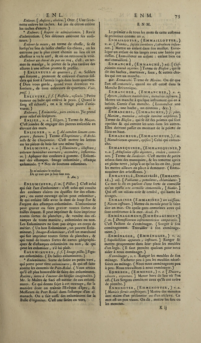 Enlever. £ Auferre , abolere. ] Oter. (Une favo- nette enlève les taches. Le jus de citron enlève les taches d’encre. ) * Enlever. £ Rapere in admirationem. ] Ravir d’admiration. (Ses difeours enlèvent l'es audi¬ teurs. ) Enlever la meute, en terme de charte, le dit lorfqu’au lieu de laiffer charter fes chiens , on les entraine par le plus court chemin au lieu où un chafleur a vu le cerf, 6c où on retrouve la voie. Enlever un cheval du pas au trot, c’elt, en ter¬ mes de manège , le porter de la plus tardive des allures à une aètion promte 6c prertee. ■f* Enleveurs de quartiers, f. m. Soldats qui forcent, prennent 6c enlèvent d’autres lol- dats qui font à l’armée logés dans leurs quartiers. (Dieu vous garde, quand vous dormirez vo¬ lontiers, de tous enleveurs de quartiers. Voit, poef ) EnLEVURE,/!/ [ Ruftula, vejîcula. ] Petite tumeur ou bube qui enlève la peau. ( Quand le fang eft èchaufé , on a le vifage plein d’enle- vures. ) Enlevure. [ Eminentia , pars etninens. ]Se prend pour relief en fculpture. Enlier, v. a. \_Illigare.~\ Terme de Maçon. C’eft joindre & engager des pierres enfemble en élevant des murs. EnliGNER, v. a. [ Ad eamdem lineam com- ponere , jlatuere. ] Terme üImprimeur , à*Archi¬ tecte 6t de Charpentier. C’eft mettre les lettres ou les pièces de bois fur une même ligne. Enluminer, v. a. [ Illuminare , illuflrare ; colorum luminibus exornare , accendere , infiamma- re. ] Apliquer des couleurs à gomme. ( Enlumi¬ ner des eftampes. Image enluminée , eftampe enluminée, f * Nez de boutons enluminez. Je m’enlumine le mufeau De c,e trait que je bois fans eau. S. Am. ) Enlumineur,/! m. [Piclor. ] C’ert celui qui fait l’art d’enluminer : c’eft celui qui couche des couleurs claires ou épaiftes fur des eftam¬ pes , ou autre ouvrage qu’on peut enluminer , & qui enfuite lifîe avec la dent de loup l’or 6c l’argent des eftampes enluminées. L’enlumineur peut graver ou faire graver toutes fortes de tailles douces. Il peut imprimer faire imprimer toutes fortes de planches , 6t vendre des ef¬ tampes de toute manière , enluminées ou non. Les Enlumineurs ne font pas érigez en corps de métier. ( Un bon Enlumineur , un pauvre Enlu¬ mineur. ) Imager-Enlumineur , c’eft un marchand qui fait imprimer toutes fortes de planches , 6c qui vend de toutes fortes de cartes géographi¬ ques & d’eftampes enluminées ou non , 6c qui peut les enluminer , s'il lui plaît. Enluminures, f. f. [ Imago picla. ] Figu¬ res enluminées. ( De belles enluminures. ) * Enluminures. Sorte de fatire en petits vers , qui porte pour titre enluminures , 6c qui eft faite contre les ennemis de Port-Roial. ( Vous croiez qu’il eft plus honorable de faire des enluminures. Racine, lettre à f auteur des héréjîes imaginaires.') Mr. le Maître de Saci eft auteur de ces enlumi¬ nures. Ce qui donna fujet à cet ouvrage , fut la manière dont on traitoit l’Evêque d’Ipre , 6c Meflieurs de Port Roïal dans l’eftampe d’un al¬ manach. On a fait aufîi des enluminures fur la Bulle Unigenitus. C’eft; une fatire en vers,. ENM. Le premier e de tous les mots de cette colonne fe prononce comme un a. Enmaillotlr , (Emmaillotter,) v. a. [ Pannis , fafciis invobvere , obvolvere infan- tem. ] Mettre un enfant dans fon maillot. Enve- loper un enfant de les langes avec une bande par deftlis. ( Enmailloter un enfant : enfant bien ou mal enmaiiloté. ) Enmanché, (Emmanché,) adj. [Cuf- pidatim mutud infertus. ] Terme de Blafon , qui fe dit des haches , marteaux , faux , 6c autres cho- fes qui ont un manche. (&&- Enmanché. Terme de Marine. On dit que l’on eft enmanché, quand on eft entr-é dans la Manche Britannique. Enmancher, (Emmancher,) v. a. [ Aptare, inducere manubrium , manubrio injlruere. ] Mettre un manche à quelque inftrument qui en a befoin. Garnir d’un manche. ( Enmancher une coignée , une hache , un couteau , 6cc. ) Enmanches, (Emmanches,) f. plur. [ Manicce , manuleœ , adverjæ rumina, ampliores. ] Terme de Blafon , qui fe dit des pointes qui font opofées 6c qui entrent les unes dans les autres. Elles doivent palier en montant de la pointe de l’écu en haut. Enmancheur,(Emmancheur,)/.ot. [ Manubriorum aptator , opifex. ) Celui qui enraan- che. Enmanequiner, (Emmanequiner,) v. a. [ Arbufculas cijlis deponere , credere , commit- tere. ] Terme de Jardinier. C’eft mettre de petits arbres dans des manequins , 6c les remettre après en pleine terre , jufqu’à ce qu’on les en ôte, pour les mettre ailleurs en place à demeurer. ( Enma¬ nequiner des arbriffeaux. ) Enmantelé, Enmantelée, (Emmante- LÉ , ) adj. [ Palliatus , penulatus, chlamidatus. ] Ce mot fe dit en parlant d’une forte de corneille qu’on a pelle une corneille enmantelée , [ bicolor. ] Qui eft un oifeau noir 6c cendré , qui hante les rivages. ENMARINER (E.MMARINER) un vaiffeau. [ Navem injlruere. ] Mettre du monde pour le faire aler en mer. On apelle gens enmarinez ceux qui font acoutumez à la mer. Acad. Fr. Enménageme n t, (Emménage ment,) f. m. £ Domejlicorum inferumenterum comparatio. C’eft l’aélion de s’enménager. ( Songer à fon enménagement. Travailler à fon enménage- ment. ) Enménager, (Emménager,) v. a. £ Supellectilem apparare , injlruere. ] Ranger & mettre proprement dans leur place les meubles d’un logis. ( Il faut prendre quelcun pour nous aider à nous enménager. ) S'enménager, v. r. Ranger les meubles de fon ménage. S’acheter peu à peu les meubles nécef- faires au ménage. ( Nous nous enménageons peu à peu. Nous travaillons à nous enménager. ) Emmener, (Emmener ,) v. a. [Ducere, educere , exportare. } Mener hors du lieu où l’on eft. ( Les Sergens enménent ceux qu’ils ont ordre de prendre. ) Enmenoter, (Em menotter,) v. a. £ Manicis ferreis conjiringere. ] Mettre des menotes aux mains d’un prifonnier ou d’un efclave. Ce mot eft un peu vieux. On dit, mettre les fers ou les menotes. K i]