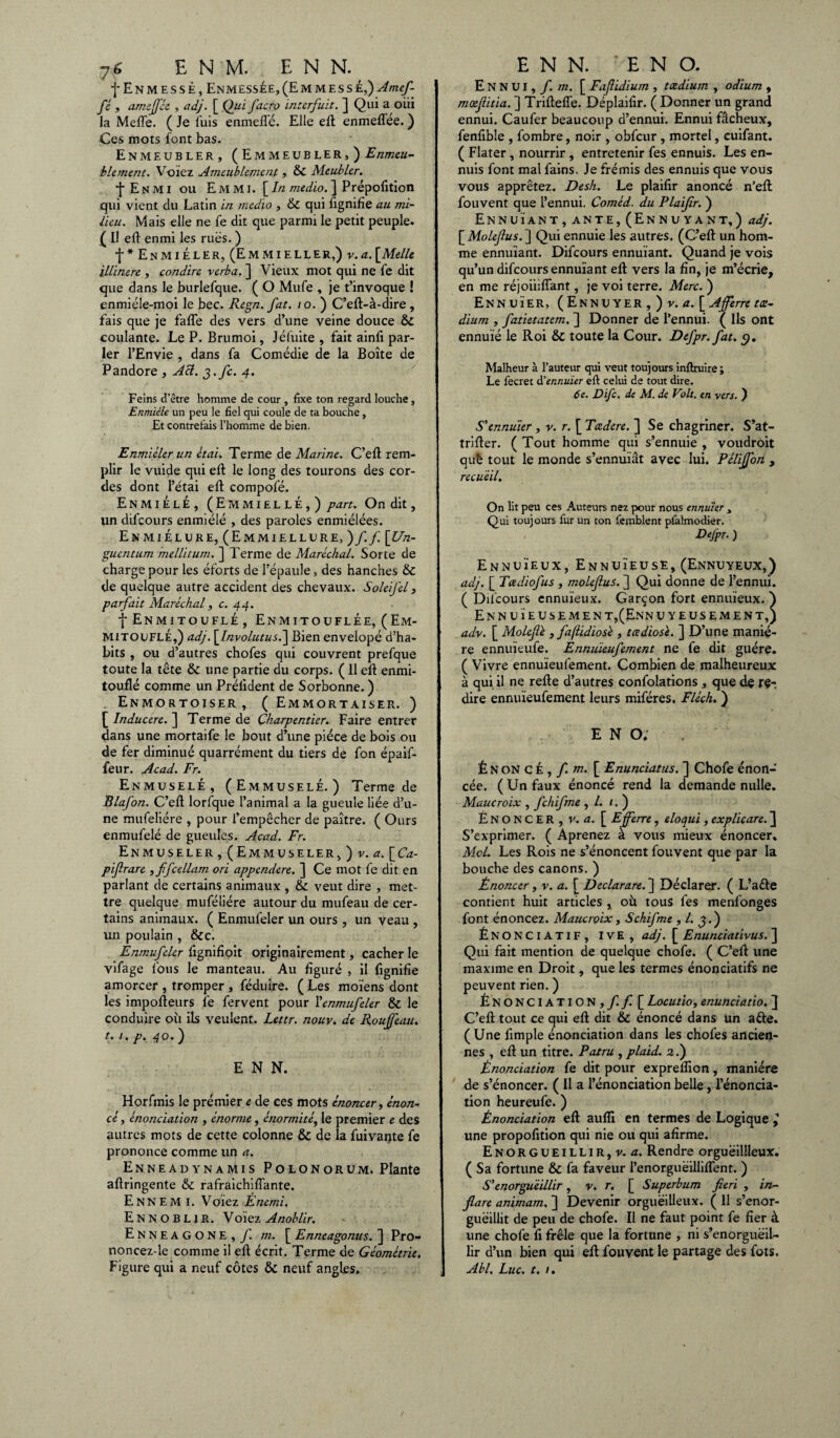 j'ENMESSÉ, ENMESSÉE, (E M M E S S É,) Almef- fé , amcjféc , adj. [ Qui fac.ro interfuit. ] Qui a oiii la Mefle. ( Je luis enmeflé. Elle efl enmeffée. ) Ces mots font bas. EnMEUBLER, (EmMEUBLER,) E ameu¬ blement. Volez Ameublement, & Meubler. j E N MI ou E M MI. [In medio. ] Prépofition qui vient du Latin in medio , & qui fignifîe au mi¬ lieu. Mais elle ne fe dit que parmi le petit peuple. ( Il efl enmi les rues. ) f * En mi éler, (Emmieller,) v.a. [Melle illinere , condire verba. ] Vieux mot qui ne fe dit que dans le burlefque. ( O Mufe , je t’invoque ! enmiéle-moi le bec. Regn. fat. 10. ) C’efl-à-dire , fais que je faffe des vers d’une veine douce & coulante. Le P. Brumoi, Jéfuite , fait ainfi par¬ ler l’Envie , dans fa Comédie de la Boîte de Pandore , Aci. g.fc. 4. Feins d’être homme de cour , fixe ton regard louche, Enmiéle un peu le fiel qui coule de ta bouche, Et contrefais l’homme de bien. Enmiéler un étai. Terme de Marine. C’efl rem¬ plir le vuide qui efl le long des tourons des cor¬ des dont l’ëtai ell compofé. Enmiéle, (Emmiellé,) part. On dit, un difeours enmiéle , des paroles enmiélées. Enmielure, (Emmiellure, )ff. [Un- guentum mellitum. ] Terme de Maréchal. Sorte de charge pour les éforts de l’épaule, des hanches & de quelque autre accident des chevaux. SoleiJ'el, parfait Maréchal, c. 44. f Enmitouflé , Enmitouflée, (Em¬ mitouflé,) adj. [Involutus.~\ Bien envelopé d’ha¬ bits , ou d’autres chofes qui couvrent prefque toute la tête & une partie du corps. ( 11 ell enmi¬ touflé comme un Prélident de Sorbonne.) Enmortoiser , ( Emmortaiser. ) [ Inducere. ] Terme de Charpentier. Faire entrer dans une mortaife le bout d’une pièce de bois ou de fer diminué quarrément du tiers de fon épaif- feur. Acad. Fr. Enmuselé, (Emmuselé.) Terme de Blafon. C’ell lorfque l’animal a la gueule liée d’u¬ ne mufeliére , pour l’empêcher de paître. ( Ours enmufelé de gueules. Acad. Fr. EnMUSELER , (Em MUSELER, ) v. a. [ Ca- pifrare , ffcellam ori appendere. ] Ce mot fe dit en parlant de certains animaux , & veut dire , met¬ tre quelque muféliére autour du mufeau de cer¬ tains animaux. ( Enmufeler un ours, un veau , un poulain , &c. Enmufeler fignifioit originairement, cacher le vifage fous le manteau. Au figuré , il fignifîe amorcer , tromper, féduire. ( Les moïens dont les impofleurs fe fervent pour l'enmufeler & le conduire où ils veulent. Lettr. nouv. de Roujfeau. t. 1. p. 40. ) E N N. Horfmis le prémier e de ces mots énoncer, énon¬ cé , énonciation , énorme, énormité, le premier e des autres mots de cette colonne & de la fuivante fe prononce comme un a. EnneadynaMis Polonorum. Plante aflringente & rafraichilTante. Ennemi. Vchez Énemi. Ennoblir. Voïez Anoblir. E N N E A G O N E , f. m. [ Enneagonus. ] Pro- noncez-le comme il ell écrit. Terme de Géométrie. Figure qui a neuf côtes & neuf angles. Ennui, f. m. [ Fafiidium , tædium , odium , moefitia. ] TriftelTe. Déplailïr. ( Donner un grand ennui. Caufer beaucoup d’ennui. Ennui fâcheux, fenfible , fombre, noir , obfcur, mortel, cuifant. ( Flater , nourrir , entretenir fes ennuis. Les en¬ nuis font mal fains. Je frémis des ennuis que vous vous apprêtez. Desh. Le plailir anoncé n’efl fouvent que l’ennui. Coméd. du Plaifr. ) Ennuïant, ante, (Ennuyant,) adj. [ Molefus. ] Qui ennuie les autres. (C’efl un hom¬ me ennuïant. Difeours ennuïant. Quand je vois qu’un difeours ennuïant efl vers la fin, je m’écrie, en me réjoiiiflant, je voi terre. Merc. ) Ennuïer, (Ennuyer , ) v. a. [Afferre tæ¬ dium , fatietatem. ] Donner de l’ennui. ( Ils ont ennuie le Roi & toute la Cour. Defpr. fat. 9. Malheur à l’auteur qui veut toujours inftruire; Le fecret d'ennuïer eft celui de tout dire. 6e. Difc. de M. de Voit, en vers. ) S'ennuïer , y. r. [ Tcedere. ] Se chagriner. S’at- trifler. ( Tout homme qui s’ennuie , voudroit què tout le monde s’ennuïât avec lui. Pélijfon , recueil. On lit peu ces Auteurs nez pour nous ennuïer , Qui toujours fur un ton femblent pfalmodier. Defpr. ) Ennuïeux, Ennuïeuse, (Ennuyeux,) aclj. [ Tadiofus , molefus. ] Qui donne de l’ennui. ( Difeours ennuïeux. Garçon fort ennuïeux. ) Ennuïeusemen t,(Enn uyeusement,) adv. [ Moleflé , fafïidiosé , tœdios'e. ] D’une maniè¬ re ennuïeufe. Ennuïeufement ne fe dit guère. ( Vivre ennuïeufement. Combien de malheureux à qui il ne refie d’autres confolations, que de re¬ dire ennuïeufement leurs miféres. Fiée h. ) E N O. Énonce,/, w. [ Enunciatus. ] Chofe énon¬ cée. (Un faux énoncé rend la demande nulle. Maucroix , fchifme ,/./.) ÉNONCER, v. a. [ Efferre , eloqui , explicare. ] S’exprimer. ( Aprenez à vous mieux énoncer. Mol. Les Rois ne s’énoncent fouvent que par la bouche des canons. ) Énoncer, v. a. [ Declarare. ] Déclarer. ( L’aêle contient huit articles , où tous fes menfonges font énoncez. Maucroix, Schifme , l. ^.) ÉNONCIATIF, IVE , adj. [ Enunciativus. ] Qui fait mention de quelque chofe. ( C’efl une maxime en Droit, que les termes énonciatifs ne peuvent rien. ) Énonciation,/. / [ Locutio, enunciatio. 3 C’efl tout ce qui efl dit & énoncé dans un aéle. (Une fimple énonciation dans les chofes ancien¬ nes , efl un titre. Patru , plaid. 2.) Énonciation fe dit pour exprefîion, manière de s’énoncer. ( Il a l’énonciation belle, l’énoncia¬ tion heureufe. ) Énonciation efl aufîi en termes de Logique l une propofition qui nie ou qui afirme. Enorgueillir, v. a. Rendre orguëillleux. ( Sa fortune & fa faveur l’enorgueillifTent. ) S'enorgueillir, v. r. [ Superbum fieri , in- flare animam. ] Devenir orgueilleux. ( 11 s’enor¬ gueillit de peu de chofe. Il ne faut point fe fier à une chofe fi frêle que la fortune , ni s’enorgueil¬ lir d’un bien qui efl fouvent le partage des fois. Abl. Luc. t. /.