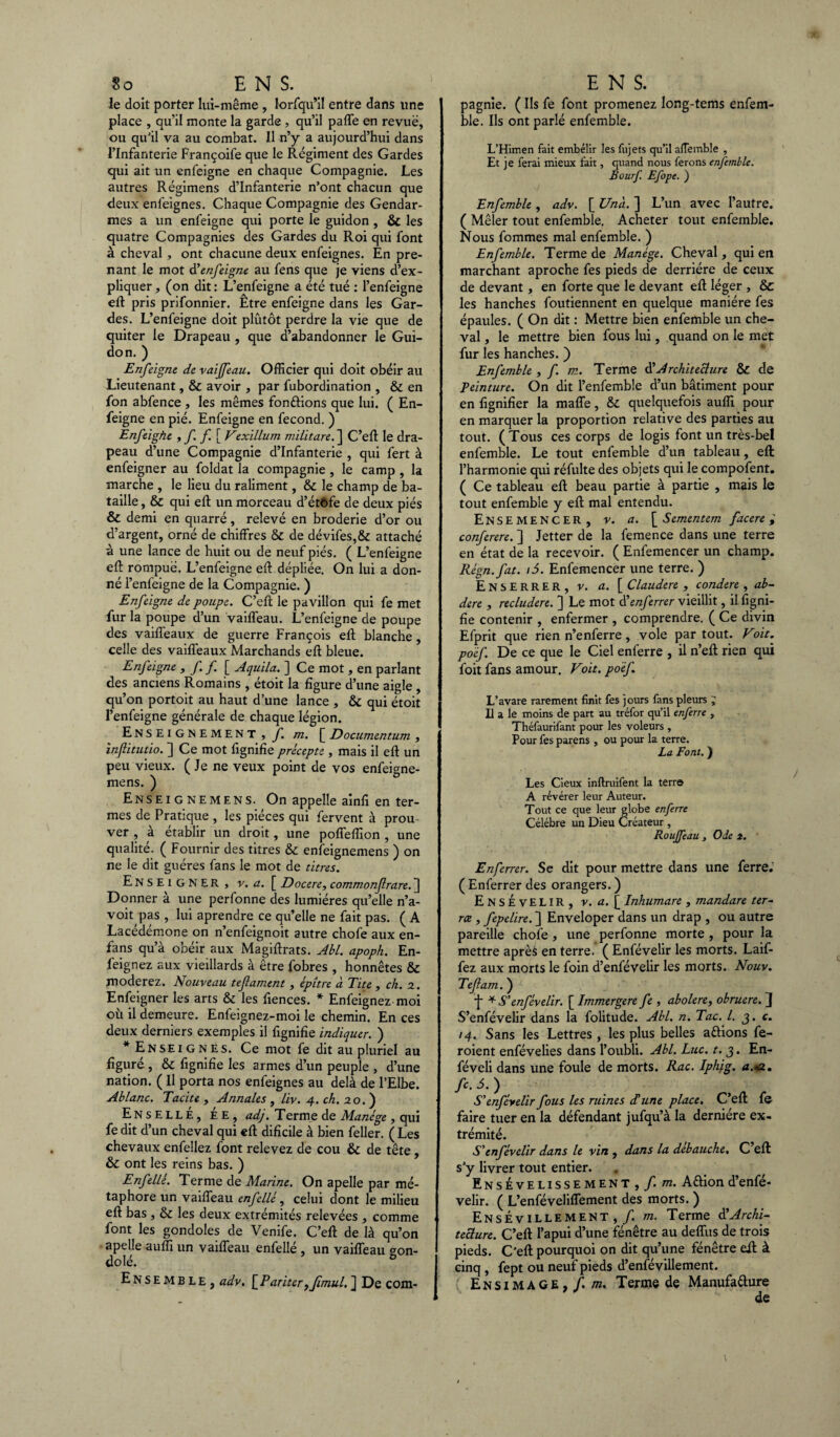 Je doit porter lui-même , lorfqu’il entre dans une place , qu’il monte la garde , qu’il paffe en revue, ou qu'il va au combat. Il n’y a aujourd’hui dans l’Infanterie Françoife que le Régiment des Gardes qui ait un enleigne en chaque Compagnie. Les autres Régimens d’infanterie n’ont chacun que deux enfeignes. Chaque Compagnie des Gendar¬ mes a un enfeigne qui porte le guidon , & les quatre Compagnies des Gardes du Roi qui font à cheval, ont chacune deux enfeignes. En pre¬ nant le mot d’enfeigne au fens que je viens d’ex¬ pliquer , (on dit : L’enfeigne a été tué : l’enfeigne eft pris prifonnier. Être enfeigne dans les Gar¬ des. L’enfeigne doit plutôt perdre la vie que de quiter le Drapeau , que d’abandonner le Gui¬ don. ) Enfeigne de vaijfeau. Officier qui doit obéir au Lieutenant, & avoir , par fubordination , & en fon abfence , les mêmes fondions que lui. ( En¬ feigne en pié. Enfeigne en fécond. ) Enfeighe , f f.[ Vexillum militare. ] C’eft le dra¬ peau d’une Compagnie d’infanterie , qui fert à enfeigner au foldat la compagnie , le camp , la marche , le lieu du raliment, & le champ de ba¬ taille , & qui eft un morceau d’étôfe de deux piés & demi en quarré, relevé en broderie d’or ou d’argent, orné de chiffres & de dévifes,& attaché à une lance de huit ou de neuf piés. ( L’enfeigne eft rompue. L’enfeigne eft dépliée. On lui a don¬ né l’enfeigne de la Compagnie. ) Enfeigne de poupe. C’eft le pavillon qui fe met fur la poupe d’un vaiffeau. L’enfeigne de poupe des vaiffeaux de guerre François eft blanche , celle des vaiffeaux Marchands eft bleue. Enfeigne , ff [ Aquila. ] Ce mot, en parlant des anciens Romains , étoit la figure d’une aigle , qu’on portoit au haut d’une lance , & qui étoit l’enfeigne générale de chaque légion. Enseignement , f. m. [Documentum , inflitutio. ] Ce mot fignifie précepte , mais il eft un peu vieux. ( Je ne veux point de vos enfeigne- mens. ) Enseignemens. On appelle ainfi en ter¬ mes de Pratique , les pièces qui fervent à prou ver , à établir un droit, une poffeffion , une qualité. ( Fournir des titres & enfeignemens ) on ne le dit guéres fans le mot de titres. Enseigner, V. a. [ Docere, commonfrare. ] Donner à une perfonne des lumières qu’elle n’a- voit pas , lui aprendre ce qu’elle ne fait pas. ( A Lacédémone on n’enfeignoit autre chofe aux en- fans qu’à obéir aux Magiftrats. Abl. apoph. En- feignez aux vieillards à être fobres , honnêtes & modérez. Nouveau tefament , épître à Tite , ch. z. Enfeigner les arts & les ftences. * Enfeignez moi où il demeure. Enfeignez-moi le chemin. En ces deux derniers exemples il fignifie indiquer. ) * Enseignes. Ce mot fe dit au pluriel au figuré, & fignifie les armes d’un peuple , d’une nation. ( Il porta nos enfeignes au delà de l’Elbe. Ablanc. Tacite , Annales , liv. 4. ch. 20. ) EnsellÉ, ée, adj. Terme de Manège , qui fe dit d’un cheval qui eft dificile à bien feller. ( Les chevaux enfellez font relevez de cou & de tête , & ont les reins bas. ) Enfellé. Terme de Marine. On apelle par mé¬ taphore un vaiffeau enfellé, celui dont le milieu eft bas, & les deux extrémités relevées , comme font les gondoles de Venife. C’eft de là qu’on apelle auffi un vaiffeau enfellé , un vaiffeau gon¬ dolé. b Ensemble, adv. [ R ariter yJimul. ] De com- pagnie. ( Ils fe font promenez long-tems enfem- ble. Ils ont parlé enfemble. L’Himen fait embélir les fujets qu’il alîembîe , Et je ferai mieux fait, quand nous ferons enfemble. Bourf Efope. ) Enfemble , adv. [ Unà. ] L’un avec l’autre. ( Mêler tout enfemble. Acheter tout enfemble. Nous fommes mal enfemble. ) Enfemble. Terme de Manège. Cheval , qui en marchant aproche fes pieds de derrière de ceux de devant, en forte que le devant eft léger , & les hanches foutiennent en quelque manière fes épaules. ( On dit : Mettre bien enfemble un che¬ val , le mettre bien fous lui, quand on le met fur les hanches. ) Enfemble , f. m. Terme d’Architecture & de Teinture. On dit l’enfemble d’un bâtiment pour en lignifier la maffe, & quelquefois auffi pour en marquer la proportion relative des parties au tout. ( Tous ces corps de logis font un très-bel enfemble. Le tout enfemble d’un tableau, eft l’harmonie qui réfulte des objets qui le compofent. ( Ce tableau eft beau partie à partie , mais le tout enfemble y eft mal entendu. Ensemencer, v. a. \_Sementem facere ; conferere. ] Jetter de la femence dans une terre en état de la recevoir. ( Enfemencer un champ. Règn.fat. t5. Enfemencer une terre. ) Enserrer, v. a. [ Claudere, condere, ab- dire , recludere. ] Le mot d’enferrer vieillit, il figni¬ fie contenir , enfermer , comprendre. ( Ce divin Efprit que rien n’enferre , vole par tout. Voit. poèf. De ce que le Ciel enferre , il n’eft rien qui foit fans amour. Voit, po'èf L’avare rarement finit fes jours fans pleurs ; Il a le moins de part au tréfor qu’il enferre , Théfaurifant pour les voleurs , Pour fes parens , ou pour la terre. La Font. ) Les Cieux inftruifent la terre A révérer leur Auteur. Tout ce que leur globe enferre Célébré un Dieu Créateur , Rouffeau , Ode s. Enferrer. Se dit pour mettre dans une ferre.’ ( Enferrer des orangers. ) Ensevelir, v. a. [ Inhumare , mandate ter¬ ra , fepelire. ] Enveloper dans un drap , ou autre pareille chofe , une perfonne morte , pour la mettre aprè6 en terre. ( Enfévelir les morts. Laif- fez aux morts le foin d’enfévelir les morts. Nouv. Tefam. ) f * S’enfévelir. [ Immergere fe , abolere, obruere. J S’enfévelir dans la folitude. Abl. n. Tac. I. 3. c. 14. Sans les Lettres , les plus belles attions fe- roient enfévelies dans l’oubli. Abl. Luc. t. 3. En- féveli dans une foule de morts. Rac. Iphjg. a.*a., fc. S.) S’enfévelir fous les ruines dé une place. C’eft fe faire tuer en la défendant jufqu’à la dernière ex¬ trémité. S’enfévelir dans le vin , dans la débauche. C’eft s'y livrer tout entier. Ensevelissement , f. m. ACtiond’enfé¬ velir. ( L’enféveliffement des morts. ) EnsÉvillement , f. m. Terme d’Archi¬ tecture,. C’eft l’apui d’une fenêtre au deffus de trois pieds. C’eft pourquoi on dit qu’une fénêtre eft à cinq , fept ou neuf pieds d’enfévillement. Ensimage,/, m. Terme de Manufacture de