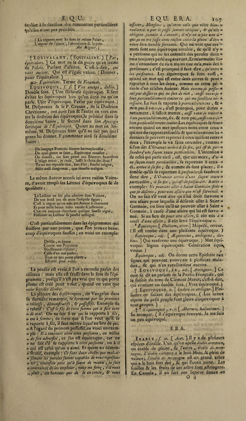 E QU. iiapléer à la décifion des rencontres particulières qu’elles n’ont pas prévues. ( Là régnent avec lui dans le même Palais , L’amour de l’équité , l’abondance Si la paix. Abé Régnier. J fÉQüivalant, (Équivalent.) \_Pari tquivaUns. ] Ce mot ne fe dit guère qu’en terme de Palais. Parlant d’afaires. C’eft-à-dire, qui vaut autant. Qui eft d’égale valeur. ( Donner , païer l’équivalant. ) Équivalant. Terme de Finances* Équivoque, f. f. £ Vox anceps , dubia. ) Double fens. ( Une fâcheuife équivoque. Il faut éviter les équivoques lors- qu’on écrit ou qu’on parle. Ufer d’équivoque. Parler par équivoque. ) M. Defpreaux & le P. Grenan , de la Dodrine Chrétienne , ont écrit l’un & l’autre en vers con¬ tre la dodrinedes équivoques;le prémier dans fa douzième Satire, le fécond dans fon Apologie fatirique de P Équivoque. Quant au mot en lui- même, M. Defpreaux feint qu’il ne fait pas quel genre lui donner. Il commence ainfi fa douzième Satire : Du langage François bizarre hermaphrodite , De quel genre te faire , Équivoque maudite , Ou maudit, car fans peine aux Rimeurs hazardeux L’ufage encor , je crois , laiffe le choix des deux ? Tu ne me réponds rien, fors d’ici, fourbe inligne, Mâle aulli dangereux , que fémelle maligne. Le même Auteur accufe ici avec raifon Voitu¬ re, d’avoir rémpli fes Lettres d’équivoques & de quolibets : Le Lecteur ne fait plus admirer dans Voiture, De ton froid jeu de mots l’infipide figure ; C’eft à regret qu’on voit cet Auteur fi charmant Et pour mille beaux traits vantez fi juftement, Chez toi toujours cherchant quelque finefle aigue, Préfenter au Lefteur fa penfée ambiguë. C’eft particuliérement dans les épigrammes qui finiflent par une pointe , que l’on trouve beau¬ coup d’équivoques faufles ; en voici un exemple: Delifle , ta fureur Contre ton Procureur Injuftement s’alume , Celle d’en mal parler ; Tout ce qui porte plume j Eft créé pour voler. La penfée eft vraie,fi l’ort a entendu parler des oifeaux : mais elle eft fauftedans le feris de l’épi- gramme , puifqu’il n’eft pâs vrai que Ce qui porte plume eft créé pour voler , quand on veut que voler fi g m fie dérober. La plupart des éqûivoqitcS , dit Vaugeîas dans fa dernière remarque, fe forment par tes pronoms » relatifs , démonflratifs , & pofi'efitfs. Exemple du » relatif : C'ef le fis de cette femme qui a fait tant » de mal. On ne fait ft ce qui fe rapporte à fils, t> ou à femme ; de forte que fi l’on veut qu’il fe » raporte à fils, il faut mettre lequel au lieu de qui. » A l’égard du pronom pofTefiif,en voici unexem- » pie : U a toujours aimé cette perfonne , au milieu 7, de fon adverfité, ce fôn eft équivoque , car on » ne fait s’il fe rapporte à cette perforine, ou à il » qui eft celui qu’on a aimé. Et quant au démon- » ftratif, exemple : Ce font deux ckofes que mal-ai- » fémènt les paroles feront capables de vous repréfen- » ter , toutefois puis quà faute de mieux , je fuis >> contrainte de Us empldier , vous me fereç , s'il vous ,, plaît, cet honneur que de le en croire , & vous EQU. ER A. jû7 affiirer, Monfîeur , qu'entre celle que vôtre bien- « veillante a par U pafié jamais obligées , & qu elle « obligera jamais a i avenir, il n'y en a pas une à “ •qui je ne me fa fie avec ràijôn cède! la gloire rf être « vôtre bien humble J'ervante. Qui ne voit que ces « mots font une équivoque notable , & qu’il n’y « a perfonne qui ne les entendit des paroles dont « on a toujours parlé auparavant ;Et néanmoins ils« ne s’entendent de rien moins que cela,mais des « perfonnes ; c’eft pourquoi il faut dire , qu'entre « les perfonnes. Les équivoques fe font aufti, « quand un mot qui eft entre deux autres fe peut « raporter à tous les deux, comme en cette pé- « riode d’un célébré Auteur: Mais comme je pafie- « rai par dejfus ce qui ne fert de rien , au (fi veux-je « bien particuliérement traiter ce qui me JembUra né- « cefiaire. Le bien fe raporte à particuliérement, & « n-on pas à veux-je, c’eft pourquoi, pour écrire « nettement, il falloit mettre , aufiî veux-je traiter « bien particuliérement, Ce. & non pa s,aujfï veux-je bien particuliérement traiter.Les équivoques fe font<* encore quand on met quelques mots entre ceux « qui ont du rapport enfemble & que néanmoins les « derniers fe peuvent raporter à ceux qui fout entre « deux ; l’exemple le va faire entendre , comme « fi l’on dit: L'Orateur arrive à fa fin, qui eft de per- « fuaderd'urie façon toute particulière. L’intention <f de celui qui parle ainfi , eft, que ces mots , d'u- « ne façon toute particulière , fe raportent à ceux- « ci, arrive à fa fin ; & comme ils font placez , il « femble qu’ils fe raportent à perfuaderfû faudroit « donc dire , L’Orateut arrive d'une façon toute « particulière , à fia fin , qui efi deperfuader. Autre « exemple : Ne pouvant aller à Saint Germain fitôt « que je défirois , pour une afaireque m efl juive nul. « On ne fait s’il veut dire qu il lui étoit furvenu « une afaire pour laquelle il défiroit aller à Saint <* Germain, ou bien qu’il ne pouvoit aller à Saint « Germain, à caufe d’une afaire qui lui eft furve- « nue. Si au lieu de pour une afaire, il eût mis à « caufe dé une afaire , il eût levé l’équivoque ». * Équivoque. [ Dubium, erroré\ Méprife, erreur. ( Il eft tombé dans une plaifante équivoque. ) Equivoque , adj. [ Æquivocus , ambiguus , du- bius. ] Qui renferme une équivoque. ) Mot équi¬ voque. Signes équivoques. Génération équi\ voque. ) Équivoque, adj. On donne cette Epithète aux J fignes qui peuvent convenir à plufieurs mala¬ dies , & qui n’en caraélérifent aucune. •J* Équivoque, ée , adj. [ Ambiguus. ] Ce mot fe dit en parlant de la Poëfic Françoife , qui fe faifoit du tems de Clément Marot; c’eft-à dire, qui contient un double fens. ( Vers équivoque. ) j- Équivoquer, n. [ Ludere in ambiguo.] Plai- fanter en faifant des équivoques. ( Les beaux efprits du petit peuple font gloire a equivoquer à tout propos. ) j- * S'équivoquer. , v. r. [ Aberrare, hallucinari. ] Se tromper. ( Il s’équivoque louvent. Je me fuis un peu équivoqué. E R A. Érable m* [ Acer. ] Il y a de plufieurs efpéces d’érabie. L’un qu’on apelle érable commun, ou érable de plaine , & l’autre , érable de mon¬ tagne. E érable commun, a le bois blanc & plein oe veines ; P érable de 'montagne eft un grand arbre qui a le bois fort dur , & qui fleurit jaune. Les feuilles & les fruits de cet arbre font aftringens. En Canada, il en fort une liqueur douce -au