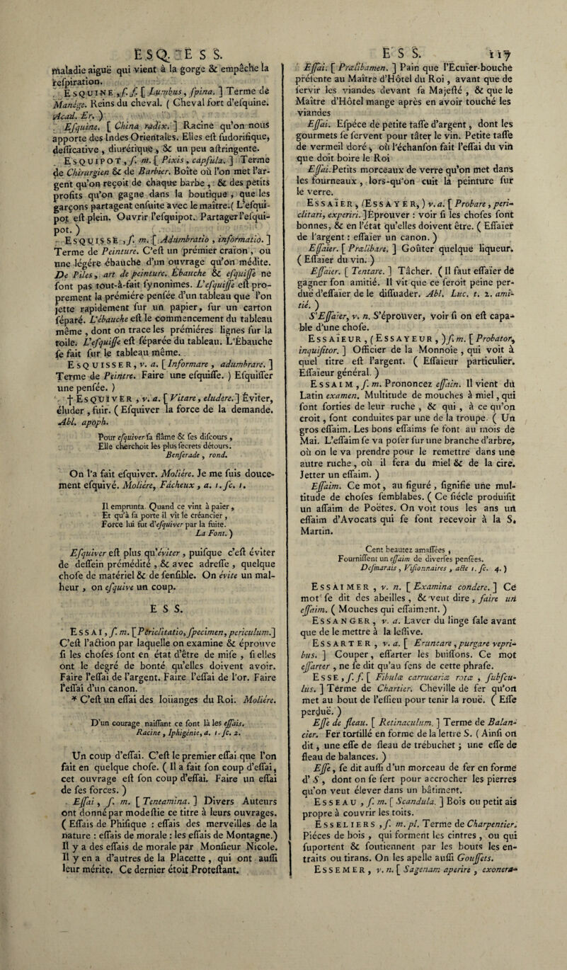 E S Q; - Ë S S. maladie aiguë qui vient à la gorge & empêche la fefpiration. Esquine ,/./[ Lumbus, fpina. ] Terme de Manège. Reins du cheval. ( Gheval fort d’efquine. itf-cad. Er. ) Efquine. [ China radix. ] Racine qu’on nous apporte des Indes Orientales. Elles eft fudorifique, deflîcative , diurétique * & un peu aftringente. E S Q UIP O T , f. nt. [ Pixis , capfula. ] Terme de Chirurgien & de Barbier. Boîte où l’on met l’ar¬ gent qu’on reçoit de chaque barbe , & des petits profits qu’on gagne dans la boutique , que les garçons partagent enfuite avec le maître.( L’efaui- pot eft plein. Ouvrir l’efquipot. Partager l’efqui- pot. ) • - ESQUISSE ,f. m. [ Adumbratio , informatio. ] Terme de Peinture. C’eft un premier craïon , ou une légère ébauche d’un ouvrage qil’on médite. De Piles, art de peinture. Ebauche & efquiffe ne font pas tout-à'fait lynonimes. U efquiffe eft pro¬ prement la prémiére penfée d’un tableau que l’on jette rapidement fur un papier, fur un carton féparé. L’ébauche eft; le commencement du tableau même , dont on trace les prémiéres lignes fur la toile. Ü efquiffe eft féparée du tableau. L’Ébauche fe fait fur le tableau même. Esquisser, v. a. [ Informare , adumbrare. ] Terme de Peintre. Faire une efquiffe. ) Efquiffer une penfée. ) -j* E S QU IVÉR ,’r. d.[ Vitare, eludere. ] Éviter, éluder , fuir. ( Efquiver la force de la demande. Abl. apoph. Pour efquiver fa flâme & fes difcours , Elle cherchoit les plusfecrets détours. Betiferade , rond. On l’a fait efquiver. Molière. Je me fuis douce¬ ment efquivé. Molière, Fâcheux , a. i.fc. i. Il empnmta. Quand ce vint à païer , Et qu’à fa porte il vit le créancier , Force lui fut d'efquiver par la fuite. La Font. ) Efquiver eft plus qu’éviter, puifque c’eft éviter de deffein prémédité , & avec adreffe , quelque chofe de matériel & de fenfible. On évite un mal¬ heur , on efquive un coup. E S S. ESSAI,fm. [Piriclitatio,fpecimen, periculumf\ C’eft l’a&ion par laquelle on examine & éprouve fi les chofes font en état d’être de mife , fi elles ont le degré de bonté qu’elles doivent avoir. Faire l’effai de l’argent. Faire l’effai de l’or. Faire l’effai d’un canon. * C’eft un effai des loiianges du Roi. Molière. D’un courage naifïant ce font là les effais. Racine , Iphigénie, a. /. Je. 2. Un coup d’effai. C’eft le premier eflai que l’on fait en quelque chofe. ( Il a fait fon coup d’eflai, cet ouvrage eft fon coup d’effai. Faire un eflai de fes forces. ) Effai, f. m. [ Tentamina. ] Divers Auteurs ont donné par modeftie ce titre à leurs ouvrages. ( Eflais de Phifique : eflais des merveilles de la nature : eflais de morale : les eflais de Montagne.) Il y a des eflais de morale par Monfieur Nicole. Il y en a d’autres de la Placette , qui ont aufli leur mérite. Ce dernier étoit Proteftant. Ëjfai. [ Prœlibamen. ] Pain que l’Ecuïer-bouchê préfente au Maître d’Hôtel du Roi, avant que de fervir les viandes devant fa Majefté , & que lé Maître d’Hôtel mange après en avoir touché les viandes Effai. Efpéce de petite tafle d’argent, dont les gourmets fe fervent pour tâter le vin. Petite tafle de vermeil doré >, où l’échanfon fait l’eflai du vin que doit boire le Roi Efai. Petits morceaux de verre qu’on met dans les fourneaux, lors-qu’on cuit la peinture fur le verre. Es S A Ï ER * (Es s A Y E R, ) y. a. £ Probare , péri- clitari, experiri. ] Éprouver : voir fi les chofes font bonnes, & en l’état qu’elles doivent être. ( Efîaier de l’argent : eflaier un canon. ) Efa'ier. [ Prcelib.xre. ] Goûter quelque liqueur. ( Eflaïer du vin. ) Effaïer. [ Tentare. ] Tâcher. ( Il faut eflaier dé gagner fon amitié. Il vit que ce feroit peine per¬ due d’efîaïer de le difîuader. Abl. Luc. t. 1. ami¬ tié. ) S’Effaïer, v. n. S’éproüver, voir fi on eft capa¬ ble d’une chofe. Essaïeur,(Essayeur, )fim. [Probator, inquijitor. ] Officier de la Monnoie , qui voit à quel titre eft l’argent. ( Eflaieur particulier. Éflaïeur général. ) Essai m ,/. m. Prononcez effain. Il vient dit Latin examen. Multitude de mouches à miel, qui font forties de leur ruche , & qui , à ce qu’on croit, font conduites par une de la troupe. ( Un gros eflaim. Les bons efîaims fe font au mois de Mai. L’eflaim fe va pofer fur une branche d’arbre, où on le va prendre pour le remettre dans une autre ruche, où il fera du miel &c de la cire. Jetter un eflaim. ) Effaim. Ce mot, au figuré , fignifie une mul¬ titude de chofes femblabes. ( Ce fiécle produifit un aflaim de Poètes. On voit tous les ans un eflaim d’Avocats qui fe font recevoir à la S* Martin. Cent beautez amaflees , Fourniflent un effaim de diverlës penfées. DeJ'marais, Vifionnaires , allé t. f. q. ) ESSAIMER , V. n. [ Examina condere.~\ Cé mot fe dit des abeilles, & veut dire , faire un effaim. ( Mouches qui eflaiment. ) E s s a n G e R , v. a. Laver du linge fale avant que de le mettre à la leflive. ESSARTER, v. a. [ E-un: are , pur gare vepri- bus. ] Couper, eflarter les buiflons. Ce mot ejjârter , ne fe dit qu’au fens de cette phrafe. Esse ,f. f. [ Fibulce carrucariœ rot ce , fubfcu- lus. ] Terme de Chartier. Cheville de fer qu’on met au bout de l’effieu pour tenir la roue. ( Elfe perdue. ) Effe de fléau. [ Retinaculum, ] Terme de Balan¬ cier. Fer tortillé en forme de la lettre S. ( Ainfi ort dit, une effe de fîe3u de trébuchet ; une effe de fléau de balances. ) Effe, fe dit aufli d’un morceau de fer en formé d’S , dont on fe fert pour accrocher les pierres qu’on veut élever dans un bâtiment. Esseau , f. m.[ Scandula. ] Bois ou petit ais propre à couvrir les toits. Ë s s e l 1 e R s ,/. m.pl. Terme de Charpentier; Pièces de bois , qui forment les cintres , ou qui fuportent Sc foutiennent par les bouts les en- traits ou tirans. On les apeile aufli Gouffets. E S S E M E R , y. n. [ Sage nam aperire , exonéra-