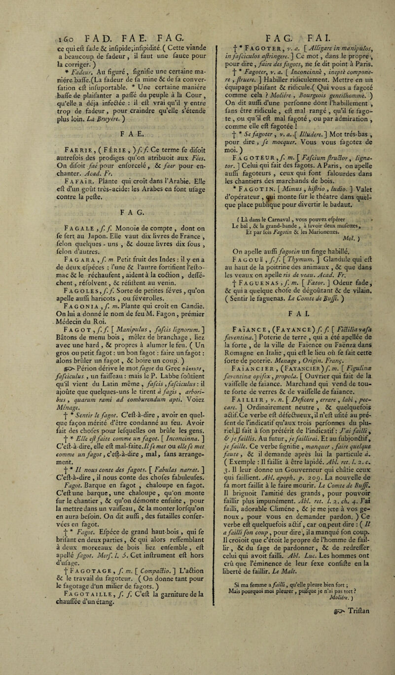 16,0 F A D. F A E. F A G. ce qui eft fade & infïpide;infipidité.( Cette viande a beaucoup de fadeur , il faut une fauce pour la corriger. ) * Fadeur. Au figuré, lignifie une certaine ma¬ nière baffe.(La fadeur de fa mine & de fa conver- fation eft infuportable. * Une certaine manière baffe de plaifanter a paffé du peuple à la Cour , qu’elle a déjà infeftée : il elt vrai qu’il y entre trop de fadeur, pour craindre qu’elle s’étende plus loin. La Bruyère. ) F A E. Faerie , ( F érie , )/./ Ce terme fe difoit autrefois des prodiges qu’on atribuoit aux Fées. On difoit faé pour enforcelé , & faer pour en¬ chanter. Acad. Fr. Fafaïr. Plante qui croît dans l’Arabie. Elle eft d’un goût très-acide: les Arabes en font ufage contre la perte. F A G. Fagale ,ff. Monoïe de compte , dont on fe fert au Japon. Elle vaut dix livres de France , félon quelques - uns , douze livres dix fous , félon d’autres. F A G a r A ,f.m Petit fruit des Indes : il y en a de deux efpéces ; i’une & l’autre fortifient l’efto- mac & le réchaufent, aident à la co&ion , defle- chent, réfolvent, & réfiftent au venin. Fagoles,/./ Sorte de petites fèves , qu’on apelle aufîi haricots , ou féverolles. Fagonia m. Plante qui croît en Candie. On lui a donné le nom de feu M. Fagon, prémier Médecin du Roi. Fagot,/./ [ Manipulus , fafcis lignorum. ] Bâtons de menu bois , mêlez de branchage , liez avec une hard , & propres à alumer le feu. ( Un gros ou petit fagot : un bon fagot : faire un fagot : alons brûler un fagot, & boire un coup. ) Périon dérive le mot fagot du Grec oixsx»/, fafciculus , un faiffeau : mais le P. Labbe foûtient qu’il vient du Latin même , fafcis , fafciculus : il ajoûte que quelques-uns le tirent à f agis , arbori- bus, quarum rami ad comburendum apti. Voïez Ménage. j* * Sentir le fagot. C’ert-à-dire , avoir en quel¬ que façon mérité d’être condanné au feu. Avoir fait des chofes pour lefquelles on brûle les gens. *j‘ * Elle eft faite comme un fagot. [ Inconcinna. ] C’ert-à-dire, elle eft mal-faite.Ilfemet ou ellefe met comme un fagot 3 c’eft-à-dire , mal, fans arrange¬ ment. •j* * Il nous conte des fagots. [ Fabulas narrat. ] C’ert-à-dire , il nous conte des chofes fabuleufes. Fagot. Barque en fagot , chaloupe en fagot. C’eftune barque, une chaloupe, qu’on monte fur le chantier , & qu’on démonte enfuite , pour la mettre dans un vaiffeau, & la monter lorfqu’on en aura befoin. On dit aufîi, des futailles confer- vées en fagot. f * Fagot. Efpéce de grand haut bois , qui fe brifant en deux parties , & qui alors reffemblant à deux morceaux de bois liez enfemble, eft apellé fagot. Merf. I. S. Cet inftrument efl hors d’ufage. f Fagotage , f. m. [ Compaclio. ] L’aétion & le travail du fagoteur. ( On donne tant pour le fagotage d’un milier de fagots. ) Fagotaille,/. f. C’eft la garniture de la chauffée d’un étang. F A G. FAI. ■j* * FAGOTER, v. a. [ Alligare in manipulos, in fafciculos afringere. ] Ce mot, dans le propre , pour dire, faire des fagots, ne fe dit point à Paris. / * Fagoter, v. a. [ Inconcinnè , ineptè compone- re , fruere. ] Habiller ridiculement. Mettre en un équipage plaifant & ridicule.( Qui vous a fagoté comme cela ? Molière , Bourgeois gentilhomme. ) On dit aufîi d’une perfonne dont l’habillement , fans être ridicule , eft mal rangé , qu’il fe fago¬ te , ou qu’il eft mal fagoté , ou par admiration , comme elle eft fagotée ! •J* * Se fagoter , v. a..[ Illudere.~\ Mot très-bas , pour dire , fe mocquer. Vous vous fagotez de moi. ) F A G O T EU R ,/î m. [ Fafcium ftruclor, ligna- tor. ] Celui qui fait des fagots. A Paris, on apelle aufîi fagoteurs , ceux qui font falourdes dans les chantiers des marchands de bois. * FAGOTIN. [ Mimus , hifirio , ludio. ] Valet d’opérateur , qui monte fur le théâtre dans quel¬ que place publique pour divertir le badaut. ( Là dans le Carnaval, vous pouvez efpérer Le bal, & la grand-bande , à lavoir deux mufettes. Et par fois Fagotin &c les Marionettes. Mol. ) On apelle aufîi fagotin un finge habillé. Fagouë , ff [ Thymum. ] Glandule qui eft au haut de la poitrine des animaux , & que dans les veaux on apelle ris de veau. Acad. Fr. •{•Faguenas,/^. [ Fcetor. J Odeur fade, & qui a quelque chofe de dégoûtant & de vilain. ( Sentir le faguenas. Le Comte de Bujji. ) FAI. F AÏANC E , (FAYANCE) ff[ Ficliliavafa faventina.~\ Poterie de terre , qui a été apellée de la forte , de la ville de Faïence ou Faënza dans Romagne en Italie , qui eft le lieu oîx fe fait cette forte de poterie. Ménagé , Origin. Franç. Faïancier, ( Fayancier ) f. m. [ Figulince faventinœ opifex,propola. [ Ouvrier qui fait de la vaiffelle de faïance. Marchand qui vend de tou¬ te forte de verres & de vaiffelle de faïance. Faillir, v. n. [ Deficere , errare , labi, pec- care. ] Ordinairement neutre , & quelquefois aéîif.Ce verbe eft défectueux,il n’eft ufité au pré- fent de l’indicatif qu’aux trois perfonnes du plu¬ riel.B fait à fon prétérit de l’indicatif : Fai failli y & je faillis. Au futur, je faillirai. Et au fubjonétif, je faille. Ce verbe fignifîe , manquer , faire quelque faute , & il demande après lui la particule à. ( Exemple : Il faillit à être lapidé. Abl. ret. I. z. c. j. Il leur donne un Gouverneur qui châtie ceux qui faillient. Abl. apoph, p. zoç). La nouvelle de fa mort faillit à le faire mourir. Le Comte de BuJJî. Il briguoit l’amitié des grands , pour pouvoir faillir plus impunément. Abl. ret. I. z. ch. 4. J’ai failli, adorable Climéne , & je me jete à vos ge¬ noux , pour vous en demander pardon. ) Ce verbe eft quelquefois aûif, car on peut dire : ( Il a failli fon coup, pour dire, il a manqué fon coup. Il croïoit que c’étoit le propre de l’homme de fail¬ lir , & du fage de pardonner, & de redreffer celui qui avoit failli. Abl. Luc. Les hommes ont crû que l’éminence de leur fexe confifte en la liberté de faillir. Le Malt. Si ma femme a failli, qu’elle pleure bien fort ; Mais pourquoi moi pleurer , puiique je n’ai pas tort ? Molière. ) Triftan