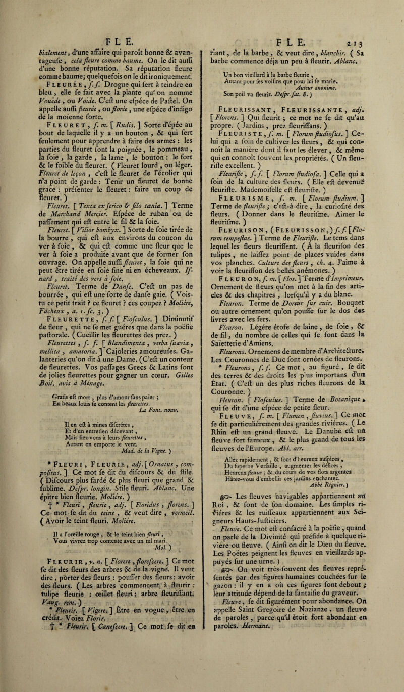 FLE. bialement, (Tune affaire qui paroît bonne & avan- tageufe , cela fleure comme baume. On le dit aufli d’une bonne réputation. Sa réputation fleure comme baume; quelquefois on le dit ironiquement. FleurÉe ^ fl. fl. Drogue qui fert à teindre en bleu , elle fe fait avec la plante qu' on nomme Vouède, ou Voide. C’eft une efpéce de Paftel. On appelle auKi fleurie, ou florèe , une efpéce d’indigo de la moïenne forte. Fleuret, f. m. [ Rudis. ] Sorte d’épée au bout de laquelle il y a un bouton , & qui fert feulement pour apprendre à faire des armes : les parties du fleuret font la poignée, le pommeau , la foie , la garde , la lame , le bouton : le fort & le foible du fleuret. ( Fleuret lourd , ou léger. Fleuret de leçon , c’efl: le fleuret de l'écolier qui n’a point de garde : Tenir un fleuret de bonne grâce : préfenter le fleuret : faire un coup de fleuret. ) Fleuret. [ Texta ex Jerico & filo tanla. ] Terme de Marchand Mercier. Efpéce de ruban ou de paffement qui eft entre le fil & la foie. Fleuret. [ Vilior bombyx. ] Sorte de foie tirée de la bourre , qui eft aux environs du coucon du ver à foie , & qui eft comme une fleur que le ver à foie a produite avant que de former fon ouvrage. On appelle aufli fleuret, la foie qui ne peut être tirée en foie fine ni en écheveaux. If- nard , traite des vers à foie. Fleuret. Terme de Danfe. C’eft un pas de bourrée , qui eft une forte de danfe gaie. ( Vois- tu ce petit trait ? ce fleuret ? ces coupez ? Molière, Fâcheux , a. i.fc. J. ) Fleurette, f. fl. [ Fiofculus. ] Diminutif de fleur , qui ne fe met guéres que dans la poëfie paftorale. (Cueillir les fleurettes des prez. ) Fleurettes , f. f [ Blandimenta , verba fluavia , mellita , amatoria. ] Cajoleries amoureufes. Ga¬ lanteries qu’on dit à une Dame. (C’eft un conteur de fleurettes. Vos paffages Grecs & Latins font de jolies fleurettes pour gagner un cœur. Gilles Boil. avis à Ménage. Gratis eft mort, plus d’amour fans païer ; En beaux louis fe content les fleurettes. La Font. nouv. Î1 en eft à mines diferétes, Et d’un entretien décevant , Mais fiez-vous à leurs fleurettes > Autant en emporte le vent. Mad. de la Vigne. ) * Fl euri, Fleurie, adj. [ Omatus , com- pofltus. ] Ce mot fe dit du difeours & du ftile. ( Difeours plus fardé & plus fleuri que grand & fublime. Defpr. longin. Stile fleuri. Ablanc. Une épitre bien fleurie. Molière. ) ■j* * Fleuri , fleurie , adj. [ Floridus , florens. ] Ce mot fe dit du teint , & veut dire , vermeil. ( Avoir le teint fleuri. Molière. Il a l’oreille rouge , & le teint bien fleuri, Vous vivrez trop contente avec un tel mari. Mol. ) Fleurir , v. n. [ Florere ,floreflcere. ] Ce mot fe dit des fleurs des arbres & de la vigne. Il veut dire , porter des fleurs : pouffer des fleurs : avoir des fleurs. ( Les arbres commencent à fleurir : tulipe fleurie : œillet fleuri : arbre fleuriffant. Vaug. rem. ) * Fleurir. [ Vigere.] Être en vogue, être en crédit. Voïez Florir. f, * Fleurir. [ Canefcere. ] Ce mot.fe dit en FLE. zî 3 riant, de la barbe, & veut dire , blanchir. ( Sa barbe commence déjà un peu à fleurir. Ablanc, Un bon vieillard à la barbe fleurie , Autant pour fes voifins que pour lui fe marie. Auteur anonime. Son poil va fleurir. Defpr. fat. 8. ) Fleurissant, Fleurissante, adj. [ Florens. ] Qui fleurit ; ce mot ne fe dit qu’au propre. ( Jardins , prez fleuriffans. ) Fleuriste,/, m. [ Florumfiudiofus. ] Ce¬ lui qui a foin de cultiver les fleurs , & qui con- noît la manière dont il faut les élever , & même qui en connoît fouvent les propriétés. ( Un fleu- rifte excellent. ) Fleurifle , f. f. [ Florum fludiofa. ] Celle qui a foin de la culture des fleurs. ( Elle eft devenue fleurifte. Mademoifelle eft fleurifle. ) FLEURISME, f. m. [ Florum fludium. ^ Terme de fleurifle ; c’eft-à-dire , la curiofité des fleurs. ( Donner dans le fleurifme. Aimer le fleurifme. ) Fleurison, (Fleurisson,)/./[Flo¬ rum ttmpeflas. ] Terme de Fleurifle. Le tems dans lequel les fleurs fleuriffent. ( A la fleurifon des tulipes , ne laiffez point de places vuides dans vos planches. Culture des fleurs , ch. 4. J’aime à voir la fleuriffon des belles anémones. ) F L E u R O N,/, m. [ Flos. ] Terme d’Imprimeur. Ornement de fleurs qu’on met à la fin des arti¬ cles &: des chapitres , lorfqu’il y a du blanc. Fleuron. Terme de Doreur fur cuir. Bouquet ou autre ornement qu’on pouffe fur le dos des livres avec les fers. Fleuron. Légère étofe de laine , de foie , & de fil, du nombre de celles qui fe font dans la Saïetterie d’Amiens. Fleurons. Ornemens de membre d’Archite&ure. Les Couronnes de Duc font ornées de fleurons. * Fleurons, fl fl Ce mot , au figuré , le dit des terres &c des droits les plus importans d’un État. ( C’eft un des plus riches fleurons de la Couronne. ) Fleuron. [ Fiofculus. ] Terme de Botanique > qui fe dit d’une efpéce de petite fleur. Fleuve, fl. m. [ Flumen , fluvius. ] Ce mot fe dit particuliérement des grandes rivières. ( Le Rhin eft un grand fleuve. Le Danube eft un fleuve fort fameux , & le plus grand de tous les fleuves de l’Europe. Abl. arr. Allez rapidement, & fous d’heureux aufpices , Du fuperbe Verfaille , augmenter les délices , Heureux fleuve ; & du cours de vos flots argentez Hâtez-vous d’embellir ces jardins enchantez. Abbé Régnier.) Les fleuves navigables appartiennent au Roi , & font de fon domaine. Les Amples ri¬ vières & les ruiffeaux appartiennent aux Sei¬ gneurs Hauts-Jufticiers. Fleuve. Ce mot eft confacré à la poëfie , quand on parle de la Divinité qui préfide à quelque ri¬ vière ou fleuve. ( Ainfi on dit le Dieu du fleuve. Les Poëtes peignent les fleuves en vieillards ap- piiyés fur une urne. ) On voit très-fouvent des fleuves repré- fentés par des figures humaines couchées fur le ' gazon : il y en a où ces figures font debout ; leur attitude dépend de la fantaifie du graveur. Fleuve, fe dit figurément peur abondance. On appelle Saint Grégoire de Nazianze , un fleuve de paroles , parce qu’il étoit fort abondant en paroles. Htrmant.