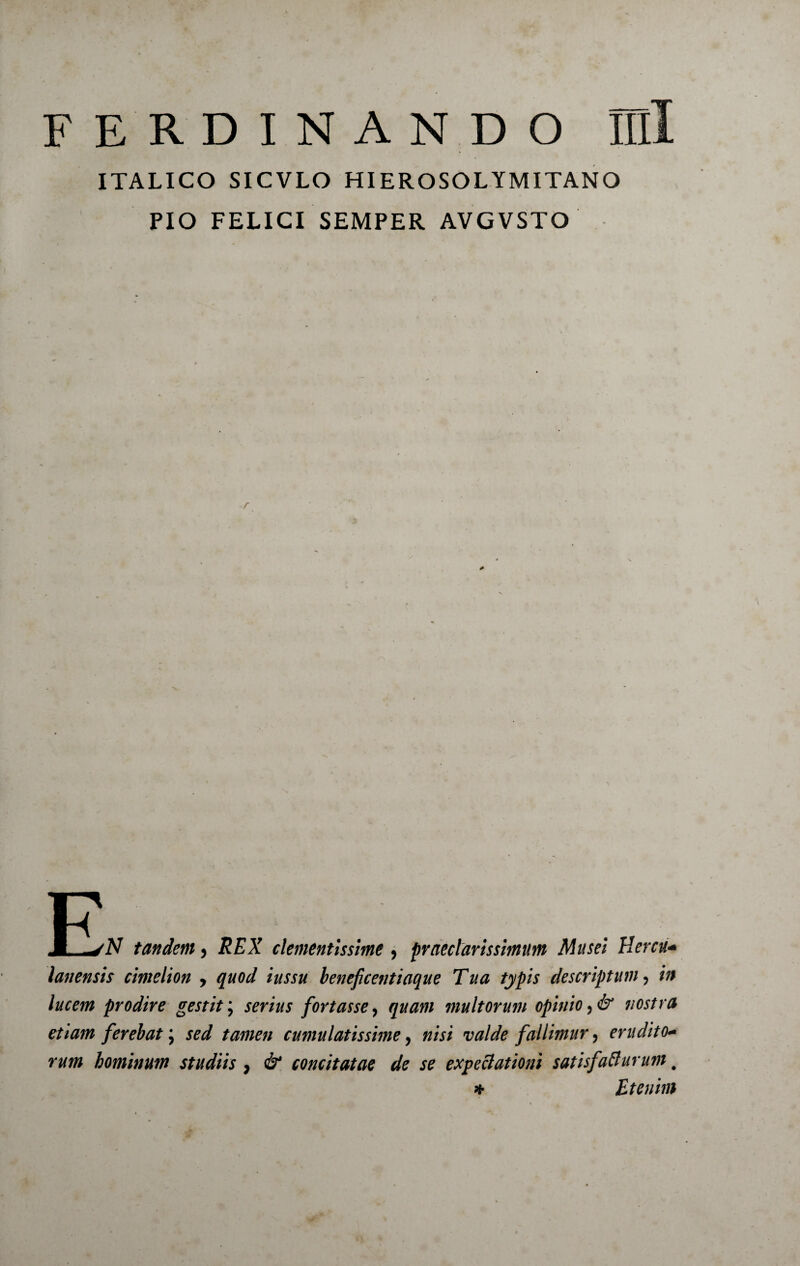 F E R D I N A N D O Illi ITALICO SICVLO HIEROSOLYMITANO PIO FELICI SEMPER AVGVSTO D JL-yiV tandem, REX clementissime , praeclarissimum Musei Hercu* lanensis cimelion > quod iussu beneficentiaque Tua typis descriptum ? in lucem prodire gestit \ serius fortasse, quam multorum opinio nostra etiam ferebat; sed tamen cumulatissime, w/V/ w/dfe fallimur ? erudito* rum hominum studiis , ^ concitatae de se expeclationi satisfafturum # * Etenim