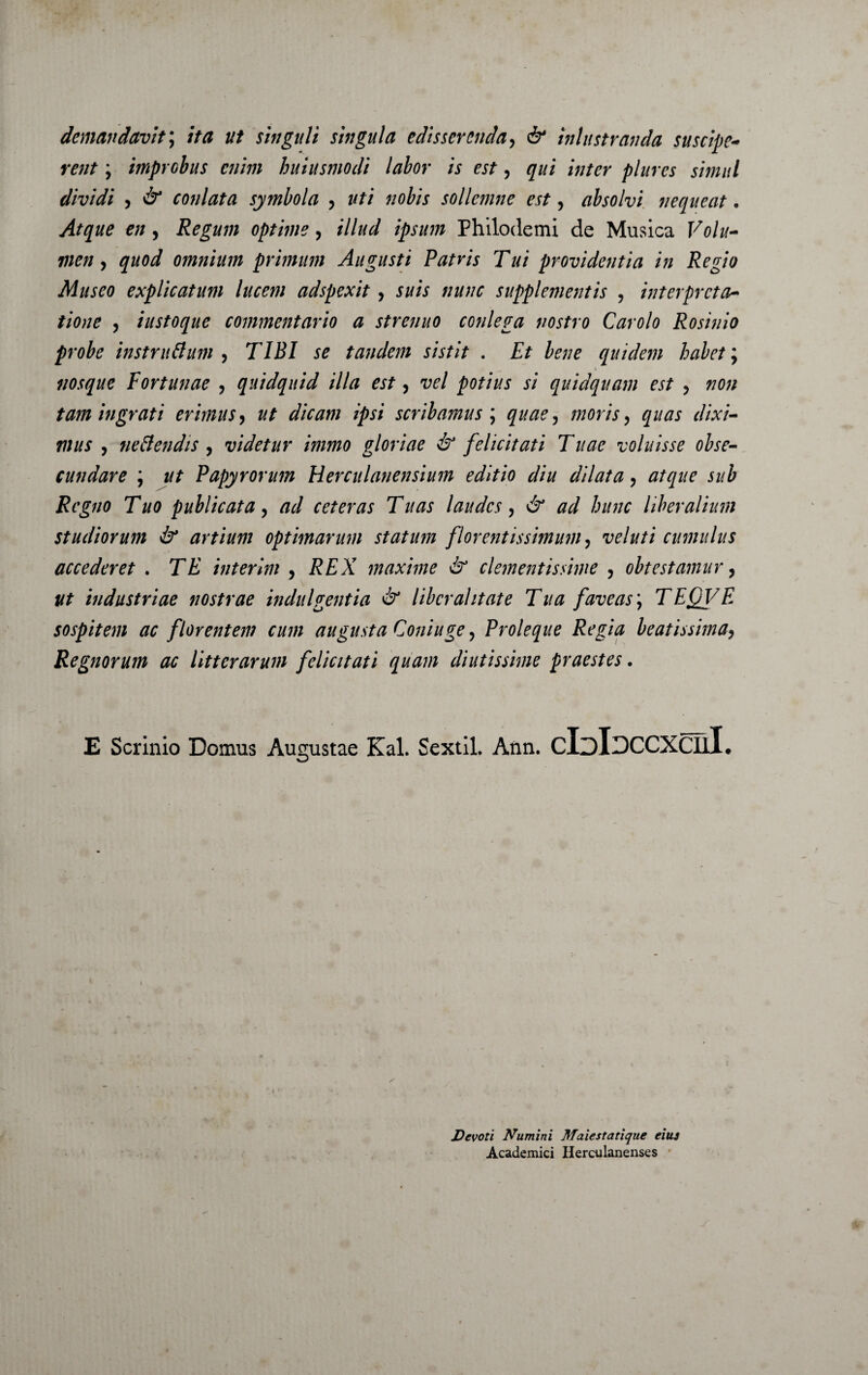 demandavit; ita ut shtguli singula edisserenda, inlustranda suscipe- ra/J ; improbus enim huiusmodi labor is est, qui inter plures simul dividi , conlata symbola , «ofoV sollemne est, absolvi nequeat. e//, Regum optime, illud ipsum Philodemi de Musica F0///- , quod omnium primum Augusti Patris Tui providentia in Regio Museo explicatum lucem adspexit, J///V supplementis ? interpreta¬ tione , iustoque commentario a strenuo conlega nostro Carolo Rosinio probe instruftum , TIBI se tandem sistit . Et bene quidem habet; _ ^ * nosque Fortunae , quidquid illa est y vel potius si quidquam est , 7/0// tam ingrati erimus, ut dicam ipsi scribamus ; , moris ^ quas dixi¬ mus , nettendis , videtur immo gloriae & felicitati Tuae voluisse obse¬ cundare ; Papyrorum Herculanensium editio diu dilata y atque sub Regno Tuo publicata, ^ ceteras Tuas laudes, ^ hunc liberalium studiorum & artium optimarum statum florentissimum, veluti cumulus accederet . interlm , i?£A maxime & clementissime , obtestamur, ut industriae nostrae indulgentia & libera!itate Tua faveas \ TEQVE sospitem ac florentem cum augusta Coniuge ? Proleque Regia beatissima9 Regnorum ac litterarum felicitati quam diutissime praestes. E Scrinio Domus Augustae Kal. Sextii. Ann. cIdIdccxcuI. • * Devoti Numini Maiestatique eius Academici Herculanenses