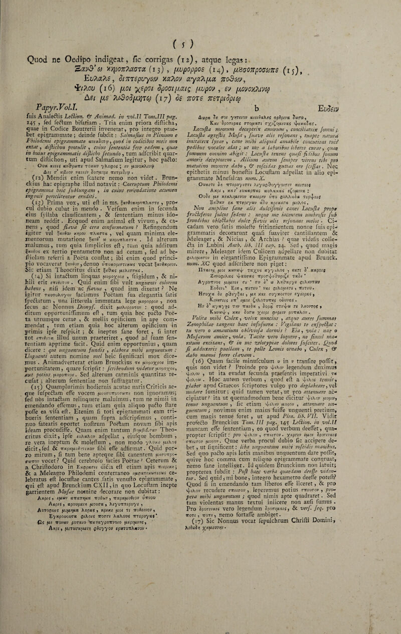 Quod ne Oedipo indigeat, fic corrigas (12), atque legas: Xy}p07T?iCL(JT0C (13) , [MjpOppOS (14), (1.8(7077pOC) 6)778 (ij), Eu?itt?is, <3/ 77T$puycji/ naftov ccyahficc ttoS-m, 'kiTvcv (16) {101 yspoi dpoaifiocig {ivpov , (lovoyoavq &si (is 7[{do${i'/iTq (17) df Papyr.Vol.I, fuis Analectis Lehlion. & Animad. in vol.il Tom.lII pag. 145 , fed fedum bifariam . Tria enim priora difticha, quae in Codice Boutrerii invenerat, pro integro prae¬ bet epigrammate ; deinde fubdit: Salmafius in Plinium e Philodemi epigrammate xvbxSotw , quod in codicibus meis non extat, dijlicbon protulit , cuius fententia fere eadem , quae in hui ut epigrammatis dijlicbo fecundo , tum adferibit quar¬ tum diAichon, uti apud Salmafium legitur, hoc pado: Ouk xists xv&pu>T£ toymv yKv^of ; sd flovox-Kivu Asi <r x/Ziov vxistv Surfiops iterpihu . (12) Mendis enim fcatere nemo non videt. Brun- cl<ius hac epigraphe illud notavit: Corruptum Philodemi epigramma heic Jubiungam , in cuius emendatione acumen ingenii pertclitentur eruditi. (13) Prima vox, uti eft in ms. %xv6oy.vipov\x<r7s , pro¬ cul dubio cubat in mendo . Verfum enim in fecunda eius fvllaba claudicantem , & fententiam minus ido¬ neam reddit. Ecquod enim animal eft vivum , & ca¬ nens , quod flava fit ccra conformatum ? Refingendum igitur vel *xvd<x> y.yipoo vKxttx , vel quam minima ele¬ mentorum mutatione w Y.-npoir\x<nx . Id alterum malumus, tum quia fimplicius eft, tum quia additum ZxvSof ex tertio pentametro non ad ceram , fed ad be- fliolam referri a Poeta conflat; ibi enim quod princi¬ pio vocaverat $xvdov, denuo bvoxoputTixai? vocat %xv6xpiov. Sic etiam Theocritus dixit gaftsc? ^sKirrxi. (t4) Si intadum linquas (xopo^pos , frigidum, St ni¬ hili erir sviSstqv . Quid enim fibi vult unguenti colorem habens , nifi idem ac flavus , quod iatn dixerat ? Ne igitur rxvToXoyov faciamus Poetam fua elegantia fatis fpedarum , una litterula immutata lege y.upoppos , non fecus ac Nonnus Dionyf. dixit (msMppuTov : quod ad¬ ditum opportunifTimum eft , tum quia hoc pado Poe¬ ta urrumque cerae , & mellis opificium in ape com¬ mendat , tum etiam quia hoc alterum opificium in primis ipfe refpicit ; & ineptus fane foret , fi inter tot evidsix illud unum praeteriret , quod ad luam fen¬ tentiam apprime facit. Quid enim opportunius, quam dicere : qui unguentum fundis , elabora mihi unguentum : XJnguenti autem nomine mei heic fignificari mox dice¬ mus . Animadverterat etiam Brunckius t« f/.upo-^pos im¬ portunitatem, quare fcripfit r feribendum videtur uupoyos, aut potius itvponvoe. Sed alterum carminis quantitas re- cufat ; alterum fententiae non fuffragatur. (15) Quamplurimis hodiernis acutae naris Criticis ae¬ que fufpedam effe vocem novtrcvporavs non ignoramus; fed nos intadam relinquere maluimus, tum ne nimii in emendando effemus, tum etiam quia aliquo pado flare Jioffe ea vifa eil. Etenim fi toti epigrammati eam tri¬ meris fententiam , quarn fupra adfcripfimus , conti¬ cuo fatearis oportet noflrum Poelam novam fibi apis ideam procudilfe. Quam enim tantum fiofj.pA.rxv Theo¬ critus dixit, ipfe euKxhov adpellat , eiufque bombum , re vera ineptum & moleflum , non modo yWr.o dicit,fed & Trocp«(i*u0viT£xoi; fibi effe adfirmat. Quid por¬ ro mirum, fi tam bene apteque fibi canentem ftwovpo- cdTTov vocet ? Quid cerebrolo facies Poetae ? Ceterum & a Chriflodoro in Ey.opxrsc di da eft etiam apis vispiva; & a Meleagro Philodemi conterraneo e\j.®%7iY.u>7Bpu$ ce¬ lebratus eft locuflae cantus .fatis venuflo epigrammate, qui eft apud Brunckium CXII,in quo Locuftam inepte garrientem Mufae nomine decorare non dubitat: AXpl? , E[/.M XVXT/fAX VOSdbV , VXpXfJivQlOV VTTVOV Ay.pif , xpoupxii) fxovirx t KiyvvTEpuys , AuTO@uf? pufiyjiX hvpxi , xpsy.s fxoi at voQeivov, Eyxpouovrx 0t\oic vorre 7\x\ow; VTspuyxi Q< fis ttovuiv pvrxio vxvxypvirvoio fiepip-vm, hxpi, iMT®rx[MVYi pSoyyov spwT07r^*vov • 77018 778Tpi$piCp b E udem Au>px Ss tot ytiTsiov xiet(ix\si opSptvx Sura, Kxi SpOTspxs trTopxart <r^fio[j.evxs ^>exxtx?. Locujia meorum deceptrix amorum , conciliatrix fomni; Locujla agrefiis Mufa , Juave alis rejonans , tuapte natura imitatrix lyrae , cane mihi aliquid amabile concutiens tuis' pedibus vocales alas ; ut me a laboribus liberes curae, quae fomnum omnino abigit: Locujla texens quafi fidibus fonum amoris deceptorem . Allium autem fernper virens tibi prd matutino munere dabo , & rofeidas guttas ore Jctfjas. Nec. epithetis minus honeflis Locuflam adpellat in alio epi¬ grammate Mnefaicas num. X. Ouy.sat 'jrrspuysTTt Kiyo^oyyouuv xsterstf ky.pi , y.xr euxxpnr«; xvKxxxi : OuSs us y.sy.\t[xsvov cy.tepm bito qvKKxIot St&xv ex Ttrtptym xlo y.psy.dsx (/.sKoi, Non amplius [ane alis dulcifonis canes Locujia prope fruBtferos julcos fedens : neque me iacentem umbro jis fub frondibus oblehlabis dulce flavis alis rejonans melos . Ci¬ cadam vero fatis molefte fritinnientem nonne fuis epi¬ grammatis decorarunt quafi fuaviter cantillantem & Meleager, & Nicias, St Archias ? quae videfis colle- da in Lubini Anth. lib. lll cap. 24. Sed , quod magis mirere, Meleager idem Culicem adpellare non dubitat 0i\o;j.»tov in elegantiffimo Epigrammate apud Brunck. num. XC quod adlcribere non piget: Ylaxim fj.01 xtovccq- xyyt,Ao5 , tsxn S’ xy.poif ZyvoQiAxg ipxvrxg irporfiS-opife txls * Aypinrvos ijapivsi * tru co K&xpys qiKxvtwv EuSsti' Eix , irsTSU ' vxt ^iKog.HTe , 7Tstsu. Se 0$sy?oe£ , yai y.xt euyxotrov syscpxi , Knmreis eity e^Aot [nAoTumif ohuvxe . Hi? ci’ xyxyyi tyiv itxthx , Sopop ~s KsovtoS , Kcowtovki y-xt xetpt pepetv poitxXov . Volita mihi Culex, velox nuncius , atque aures fummas Zenophilae tangens haec infujurra : Vigilans te cxJpeSlat: tu vero 0 amantium ebliviofa dormis ? Eia, vola: nae o Mujarum amice, vola. Tacite vero loquere , ne fimul ma- ritum excitans, & in mc zelotypiae dolores jujcites, Quod fi adduxeris puellam , te pelle Leonis ornabo , Culex , 6* dabo manui ferre clavam . (16) Quam facile minufculum u in u tranfire pofTit, quis non videt ? Proinde pro vJ/tXw legendum duximus vjwxou , ut ita evadat fecunda praefentis imperativi . Hoc aurem verbum , quod eft a flihoi tenuis, glaber apud Graecos feriptores vulgo pro deglabrare,vel nudare fumitur; quid tamen vetat,ut pro attenuare ac¬ cipiatur } ita ut quemadmodum bene dicitur (j-upov, tenue unguentum , fic etiam f^opov , attenuare un¬ guentum ; novimus enim maius fuifle unguenti pretium, cum magis tenud foret , ut apud Pira. lib. VII. Vidit profedo Brunckius Tom.lII pag. 145 LcSlion. in vol.ll mancam effe fententiam, eo quod verbum deeffet, qua¬ propter fcripfit: pro 4^01/, mtstrov. yepriv sptoi Sportvxi; c-nstcrov fiupov. Quae verba procul dubio fic accipere de¬ bet , ut fi gnificent: liba unguentum mihi rofeidis manibus. Sed quo pado apis lotis manibus unguentum dare poftit, quive hoc comma cum reliquo epigrammate congruat, nemo lane intelliget. Id quidem Brunckium non latuit; propterea fubdit : Pojl haec verba quaedam dee fle viden¬ tur. Sed quid,-mi bone, integro hexametro deefie poteft? Quod fi in emendando tam liberos effe liceret, St pro 4i\oy recudere mrsuov , legeremus potius vnsucov , pro¬ pera mihi unguentum ,• quod nimis apte quadraret. Sed tam violentas manus textui iniicere non aufi fumus. Pro Sponvxis vero legendum Spotn^xtg, & verf. jeq. pro voti, vots, nemo fortafle ambiget. (17) Sic Nonnus vocat fepulchrum Chrifti Domini,