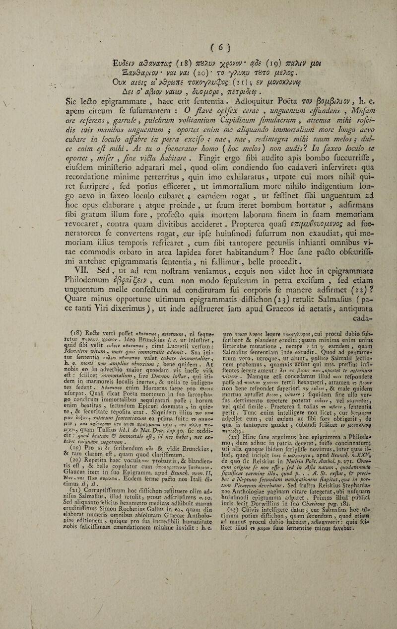 Euferj clSolvoctms (i 8) TftTivv ygom' ccds (19) nctXtv fiot 'AOLvSotplOV VOU VOU (2 0)* TO yTiVXU T8T0 JAS?lOg. 0ux oustg u vSp&ms toxoyhvQog (21); 5^ /x,ovoxTuvcq ksi <7* #j3/a> ytmiv , diGpops, nsTpihq . Sic le£lo epigrammate , haec erit fententia. Adioquitur Poeta TCV fio/JLpt?uoyh. e. apem circum fe fufurrantem : O flave opifex cerae , unguentum effundens , Mufatn ore referens , garrule , pulchrum volitantium Cupidinum fimulacrum , attenua mihi rofei¬ dis tuis manibus unguentum 3 oportet enim me aliquando immortalium more longo aevo cubare in loculo affabre in petra excifo : nae, nae, redintegra mihi tuum melos 3 dul¬ ce enim efl mihi. At tu o foenerator homo (hoc melos) non audis ? In faxeo loculo te oportet , mi fer , fine viclu habitare . Fingit ergo /ibi audito apis bombo fuccurrille , eiufdem minifterio ad parari mei, quod olim condiendo fuo cadaveri inferviret: qua recordatione minime perterritus , quin imo exhilaratus, utpote cui mors nihil' qui¬ ret furripere , fed potius efficeret , ut immortalium more nihilo indigentium lon¬ go aevo in faxeo loculo cubaret $ eamdem rogat , ut feflinet fibi unguentum ad hoc opus elaborare ; atque proinde , ut fuum iteret bombum hortatur , adfirmans /Ibi gratum ilium fore , profe&o quia mortem laborum finem in fuam memoriam Tevocaret, contra quam divitibus accideret . Propterea quafi £7JUfJ.vSsvofj.svog ad foe- neratorem fe convertens rogat, cur ipfe huiufmodi fufurrum non exaudiat, qui me¬ moriam illius temporis refricaret , cum fibi tantopere pecuniis inhianti omnibus vi¬ tae commodis orbato in arca lapidea foret habitandum ? Hoc fane padlo obfcuriffi- mi antehac epigrammatis fententia, ni fallimur, belle procedit. VII. Sed ,- ut ad rem nofiram veniamus, ecquis non videt hoc in epigrammate Philodemum sfiqxii^siv , cum non modo fepulcrum in petra excifum , fed etiam unguentum meile confedtum ad condituram fui corporis fe manere adfirmet (22)? Quare minus opportune ultimum epigrammatis difiichon (2 3) retulit Salmafius (pa¬ ce tanti Yiri dixerimus), ut inde adfirueret iam apud Graecos id aetatis, antiquata cada- (18) Refte verti pofiet xSxvxtu?, aeternum, ni feqne- retur ttjvKuv xpovov • Ideo Brunckius l. c. ut inluftret , quid fibi velit svhiv xbxvxt&k , citat Lucretii verfutn : Mortalem vitam, mors quoi immortalis ademit. Sua igi¬ tur fententia eufciv xSxvxtu; valet Cubare immortaliter, h. e. morti’ non amplius obnoxium ; bene quidem . At nobis eo in adverbio maior quaedam vis inefie vifa efi : fcilicet immortalium , five Deorum inQar , qui iti¬ dem in marmoreis loculis inerres, & nulla re indigen¬ tes fedent. Aixvxvs? enim Homerus faepe pro Gsoi? ufurpatQuafi dicat Poeta mortuum in fuo farcopha- go conditum immortalibus aequi parari polle ; horum enim beatitas , fecundum Epicuri dogmata , in quie¬ te , & fecuritate repofita erat. Siquidem illius tw kv- punv cojeov, ratarum fententiarum ea prima fuit: ro axy.x- piov , v.va x^xp-nv are xuro npxynxTxu , «ts x\Kx tr*- psye, quam Tullius lib.l de Nat.Dsor. cap.30. fic reddi¬ dit : quod beatum & immortale efl, id nec babet, nec ex¬ hibet cui quam negotium . Op) Pro xi Is feribendum y.ts & vidit Brunckius , & tam clarum efl, quam quod clariffimum. . (2°) Repetita haec voculavxi probantis, & blandien- tis eft , & belle copulatur cum uVojtoprr-nxw *xv&xptov. Glaucus item in fuo Epigramm. apud Brunck. num.II, p*i,vxi nxv cvf/iy.sx. Eodem ferme pafto nos Itali di¬ cimus j} , St . (21) Corrupri/Timum hoc.diftichon refiituere olim ad- nifus Salmafius, illud retulit, prout adfcripfimus n. 10. Sed aliquanto felicius hexametro medicas adhibuit manus eruditifiimus Simon Rochetius Gallus in ea, quam diu elaborat numeris omnibus abfolutam Graecae Antholo- giae edinoqem , quique pro fua incredibili humanitate nobis feliciffimam emendationem minime invidit : h. e. pro Tcxot) legere ToxoyXupo?, cui procul dubio fub- feribent & plaudent eruditi; quam minima enim unius litterulae mutatione , nempe v in y eamdem , quam Salmafius fenfentiam inde extudit. Quod ad pentame¬ trum vero, utroque, ut aiunt, pollice Salmafii legio¬ nem probamus , quamvis adfint qui mss. preffius infi- flentes legere ament: tsi <rs fiiovv xisi,oportet te aeternum vivere . Namque etfi concedamus illud xtst refpondere pofie ad erookw xoovov tertii hexametri, atramen -ro fiioo* non bene refnondet fuperiori ty eolsiv, & male quidem mortuo aptaffet /3icm , vivere ; fiq uidem fine ullo ver- fus detrimento repetere poterat svtieiv, vel y.\ivsrQxi, vel quid fimile . Praeterea fi tollas td xfiiiv , fententia perit. Tunc «nim intelliger-e non licet, cur Sus-fxopo» adpellet eum , cui eadem ac fibi fors obtigerit , de qua is tantopere gaudet , cubandi fcilicet sv p.ovox\rjy 7T£T fltStU. (22) Hinc fane arguimus hoc epigramma a Philode* mo, dum adhuc in patria deceret, fuifle concinnatum; uti alia quoque ibidem fcripfifie novimus, inter quae il- . lud, quod incipit lyas w fisktxepTx , apud Brunck. n.XXV, de quo fic Reiskius in Notitia Poet. Antbol. p. 271. Grae¬ cum origine fe non e[Je , Jed in Afia natum , quodammodo pg ni fleat carmine illo, quod p. . . A. St. exflat, & preci¬ bus a Neptuno fecundam navigationem flagitat,qua in por¬ tum Piraeeum devehatur. Sed fruflra Reiskius Stephania- nae Antholoeiae paginam citare lategerat, ubi nufquam huiufmodi epigramma adparet . Primus illud publici iuris fecit Dorwillius in fuo Cbaritone pag. 181. (2?) Cuivis intelligere datur, cur Salmafius hoc ul¬ timum potius difiichon, quam fecundum , quod etiam ad manus procul dubio habebat, adlegaverit: quia fcl- licet illud 71 pupov fuae fententiae jpiinus favebat. / V
