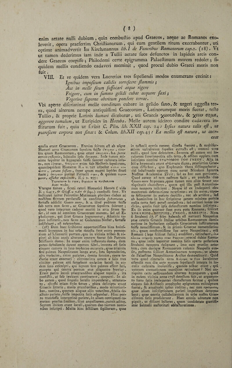 • enim aetate nulli dubium , quin combuftio apud Graecos, aeque ac Romanos exo¬ leverit , opera praefertim Chriftianorum, qui eum gentilem ritum exeerabantur, uti optime animadvertit Io: Kirchmannus lib.I de Funeribus Romanorum cap.2. (28). Vt ut tamen dederimus iam inde a Tullii aetate fuos defunctos in lapideis arcis con¬ dere Graecos coepiffe 5 Philodemi certe epigramma Palaeftinum morem redolet 5 fi- quidem mellis condiendo cadaveri meminit , quod procul dubio Graeci moris non fuit. VIII. Et re quidem vera Lucretius tres fepeliendi modos enumerans cecinit: Ignibus impojltum calidis torrescere flammis $ Aut in meile fetum feuffbcari atque rigere Frigore, cum in fummo gelidi cubat aequore faxi $ Vrgerive fuperne obtritum pondere terrae. Vbi aperte diferiminat meile conditum cubare in gelido faxo, & urgeri aggefta ter¬ ra, quod alterum nempe antiquiffimi Graecorum, Latinorumque moris fuerat, refte Tullio, & proprie Latinis humari dicebatur, uti Graecis yoavvbG&CLi» & yssiv GTjpoi, aggerere tumulum, ut Euripides in Hecuba. Melie autem idcirco condire cadavera in- flitutum fuit , quia ut feribit C. Plin. lib. XXII cap. 24: Ipfeus natura talis efl , ut putrefecere corpora non finat: & Colum. lib.XII cap, 4 5: Ea mellis efl natura, ut coer¬ ceat qualia erant Graecorum . Etenim fcitum efl ab ufque Homeri aevo Graecorum fepuicra fuifle uvoyxip , con¬ tra quam Romanorum , quae erant uireayxt*, h.e. Jupra terram exfiantia, Salmafio ipfo docente. Inde tamen mi¬ nime (equitur in hypogaeis fuifle femper cadavera inla- ta, non cineres . Tvoyxtov enim fuit Hedtoris (epulcrum, quandoquidem Homerus It.m v. 797 adpellat v.m\w *«- •«•sTou , cavam foffam , fu per quam magni lapides (Irati fuere; uiroyoMov pariter Patrocli avjutx, & quidem 7 opva- Iisvov, affabre expolitum, Il,\\ v. -255 * Topva>7xv-n §s trtux, &e(jia\cx te TrpofixKovn) A(X0l TTVpbj). Vterque tamen , ficui i ceteri Homerici Heroes ( vide 11. n 'i/.43i,e*r Odyjf. <* v.6y &feqq.) combufti funt. Vt indicaret icitur Petronius Matronam pluribus diebus ac nodtibus flentem perdurafle in conditorio Jubterraneo , fortafle addidit Graeco more, h. e. illud pofitum fuifle fub terra non fecus , ac Graecorum fepuicra folerent ; quod vero integrum cadaver mariti in arca (itum fo¬ ret, id non ad omnium Graecorum morem, fed ad E- phefiorum, qui licet Graece loquerentur, Afiaticis ta¬ men inflitutis, non fecus ac Gadarenus Noder , fortafle infiflebant, efl: referendum. (28) Dum haec feribimus opportuniffime bina huiuf- modi hypogaea in hac urbe detedla funt extra pomoe¬ rium ad S.Ianuarii portam, qua in vicinia tribus & vi- jjinti ab hinc annis alterum erutum fuerat fub Patrum Miflionis domo. In nuper enim inftaurata domo, dum puteo defodiendo darent operam fabri, inventa elt fatis elegans camera in faxo tophaceo excavata , quae triginta fere palmos Neapolitanos longa erat, lata feptendecim, alta tredecim, cuius parietes, demto fornice, opere te- dlorio erant exornati : circumcirca autem e folo tres circiter paltnos aiti furgebant undecim loculi in eo¬ dem faxo exfculpti, qui feprem fere palmos effient lati, excepto qui contra portam erat aliquanto brevior . Erant porro loculi praegrandibus aliquot tegulis , ita confidiis, ut fefe invicem continerent, cooperti. In al¬ bo autem , quod fingulis loculis impenderet, atramen¬ to , alicubi etiam ftylo ferreo , plura deferipta erant Graecis litteris , modo grandioribus , modo minutiori¬ bus, nomina, quorum aliquot aliis veteribus,fidelia de¬ albato pariete, fuifle impofita fatis adparebat. Hinc por¬ ro transfodi) intergerino pariete, in aliam contiguam ca¬ meram prorfus fimilem, licet angufliorem, patuit aditus. Septem ibidem erant loculi, quorum duo tantum nomi¬ nibus inlcripti. Multa hinc fidlilium figillorum, quae in teftorii operis corona digefla fuerant , & multifor¬ mium vafculorum fupellex extradfii efl ; nummi vero nulli, quod fane dolendum. Inventa efl autem uni lo¬ culorum funerimpofita olla terra, & offibus oppleta cum inferipto nomine etapomot tot tneot ._ Alia in hifce hvpogaeis erant obfervatu digna, praefertim Grae¬ cum diflichon , quo Euphronis theca diflinguebatur , cui inluflrando operarn nunc navat Nicolaus Ignarra Noflrae Academiae xvvir; fed ea huc non pertinent. Quod autem ad rem noflram facit , en . pro te dio duo Graeco more hypogaea, quae tamen non alios ferunt.an- tiquitatis charadieres , quam qui illa pofl Antonino- rum tempora reiicinnt . Neque id ex ineleganti ele¬ mentorum deformatione repetimus; ex iis enim,utpo- te feflinanter in pariete depidiis , nec ab artifice , fed ab hominibus in hoc feripturae genere minime peritis nulla certa fieri potefl coniediura; fed certiori.longe in¬ dicio, qualia funt ipfa defundiorum nomina inferipta. Ex iis enim quatuor funt pura puta Romana, fcilicet XOKKHIOS, 5HTPI02, r N EOS , TlAlIEIP IA . Nam fi Straboni lib. V fides habenda, efl narranti Neapolim prae cereris Graecis Italiae urbibus Romanorum domi¬ natione in barbariem collapfis Graecorum inftitutorum fuifle tenacifllmam, & in primis Graecae nomenclatio¬ nis , quam conflantiflime fuo aevo Neapolitani , etfi Romani (lege fcilicet Iui ia) evafiflent, retinebant, \bjjmx ovof/,xTOi HtfxTrep ovtmv Pctfg.omv; procul dubio Roma¬ na , quae inibi leguntur nomina fatis aperte pofleriora Straboni tempora defignant , imo eam prorfus aeta¬ tem , cum denique Romanorum colonia Neapolis eva- fit, poftrema fcilicet Antoninorum tempora; ut abun¬ de Palaeflrae Neapolitanae Audior demonltravit. Quid vero quod cineraria urna Eu£pog* w Vvex luculenter oftendit non diu ante morem fepeliendi integra in lo¬ culis cadavera inolevifle , quando adhuc erant , qui veterem cremationem mordicus retinebant ? Nec an¬ tiquius certe aeftimandum alterum hypogaeum , quod in eadem vicinia anno 1758 defedlum fuit, ut argumen¬ to fuere fatis inelegantes charadterum formae ,' quibus elegans fub Ariftonis anaglypho epigramma exfculptum fuerat, & anaglyphi ipfius ruditas, nec non c-pxAptzTsc, quae aliam inferiptionem parieti impofitam deturpa¬ bant; quae omnia collabefcentem in urbe noflra Grae- cifmum fatis prodiderunt . Haec omnia adnotare non piguit, ut difeant ledlores , quam confiderate graviflt- mae Salmafii audior i tat i obludlaverimus.