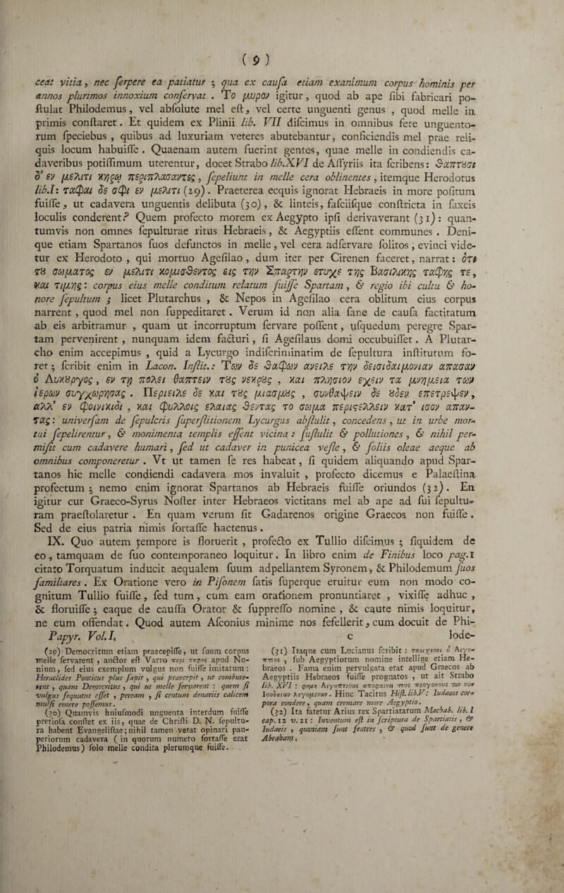 ce at vitia, nec ferpere ea patiatur ; qua ex caufa etiam exanimum corpus hominis per annos plurimos innoxium confervat . To fiupOV igitur, quod ab ape fibi fabricari po- flulat Philodemus, vel abfolute mei efl: , vel certe unguenti genus , quod meile in primis conflaret. Et quidem ex Plinii lib. VII difcimus in omnibus fere unguento¬ rum fpeciebus , quibus ad luxuriam veteres abutebantur, conficiendis mei prae reli¬ quis locum habuilfe . Quaenam autem fuerint gentes, quae meile in condiendis ca¬ daveribus potiffimum uterentur, docet Strabo lib.XVI de Affyriis itafcribens: S-iZTtTHGe 8’ sv (J.sTuti xyjqq TrsqiTlTuXGCcvZGg, fepeliunt in meile cera oblinentes, itemque Herodotus lib.I: zciQou 8$ a(fi ev (as?uti (29). Praeterea ecquis ignorat Hebraeis in more pofitum fuifle., ut cadavera unguentis delibuta (30), &: linteis, fafciifque confiricta in faxeis loculis conderent ? Quem profecto morem ex Aegypto ipfi derivaverant (31): quan¬ tumvis non omnes lepulturae ritus Hebraeis, & Aegyptiis efient communes . Deni¬ que etiam Spartanos fuos defunctos in meile , vel cera adfervare folitos, evinci vide¬ tur ex Herodoto , qui mortuo Agefilao, dum iter per Cirenen faceret, narrat: ore T8 GUpLCLTOQ Sit pLSTllTl XO[UG&SVTQg SiQ TYJV 'EmqTTJV STU^S T7JQ Bot(j iTilKYjg TCt^Q TS 9 tycti Ti[JLY)§: corpus eius meile conditum relatum fuiffe Spartam , 6’ regio ibi cultu & ho¬ nore fepultum ; licet Plutarchus , &; Nepos in Agefilao cera oblitum eius corpus narrent , quod mei non fuppeditaret. Verum id non alia fane de caufa factitatum ab eis arbitramur , quam ut incorruptum fervare pofient, ufquedum peregre Spar¬ tam pervenirent , nunquam idem fa&uri, fi Agefilaus domi occubuilfet. A Plutar- cho enim accepimus , quid a Lycurgo indifcriminatim de fepultura inflitutum fo¬ ret 5 fcribit enim in Lacon. Inftit.: Tav 8s SocQav ctVSiTiG ZVjlt 8siai8oupovictv cfflOLGCM 6 Abxspyog, sv ryj 7to?iei QocTtTStit vsxqsg , xcu ttAyjcioj sysiv toc (Jivyjpjiot ra» isptoit Gbyxtopyifwg . Tlspisite 8s xcu rr6g fjjaapsg , qvvQol^giv 8s 8bsv GTTSTps^sit, cl7Ji sit (foivixi8i , nat (fuTiPioig sMiotg Ssvrag to accpot nspiseXteiv xqlt lqqv omolv- Ztxg: universam de jepuleris fuperflitionem Lycurgus abjlulit, concedens, ut in urbe mor¬ tui fepelirentur, 6’ monimenta templis ejfent vicina : jujlulit & pollutiones, & nihil per- mijit cum cadavere humari, fed ut cadaver in punicea vefte , & foliis oleae aeque ab omnibus componeretur . Vt ut tamen fe res habeat, fi quidem aliquando apud Spar¬ tanos hic meile condiendi cadavera mos invaluit , profecto dicemus e Palaeflina profectum; nemo enim ignorat Spartanos ab Hebraeis fuiffe oriundos (32). En igitur cur Graeco-Syrus Nofler inter Hebraeos victitans mei ab ape ad fui fepultu^ ram praeflolaretur . En quam verum fit Gadarenos origine Graecos non fuiffe, Sed de eius patria nimis fortaffe hactenus. IX. Quo autem ^empore is floruerit , profeflo ex Tullio difcimus ; fiquidem de eo, tamquam de fuo contemporaneo loquitur. In libro enim de Finibus loco pag. I citato Torquatum inducit aequalem fuum adpeliantem Syronem, & Philodemum fuos familiares . Ex Oratione vero in Pifonern fatis fuperque eruitur eum non modo co¬ gnitum Tullio fuiffe, fed tum, cum eam orationem pronuntiaret , vixiffe adhuc, & floruiffe ; eaque de cauffa Orator & fuppreffo nomine , & caute nimis loquitur, ne eum offendat. Quod autem Afconius minime nos fefellerit, cum docuit de Phi- c lode- (31) Itaque cum Lnciatius fcribit : 0 Ar/u- ^770? , fub Aegyptiorum nomine intellige etiam He¬ braeos . Fama enim pervulgata erat apud Graecos ab Aegyptiis Hebraeos fuifle prognatos , ut ait Strabo Fapyr. Vol. L (29) Democritum etiam praecepifle, ut fuum corpus meile fervarent , au&or efl: Varro nepi t*©*? apud No¬ nium, fed eius exemplum vulgus non fuiffe imitatum: Heraclides Ponticus plus fabit, qui praecepit, ut combure- vent , quam Democritus , qui ut meile Jervarent : quem fi lib. XPI : @»f*vi fiuyoirriooo xtvoqxivh tbu? yrpoyovovs tov » iV' 1 •• I ' v t' T T* _ . __ 7 7 .IA 1-1- I / 9 T . , r4 /t » vu* vulgus fequutus effet , peream , Ji centum denariis calicem mulfi emere poffemus. (30) Quamvis huiufmodi unguenta interdum fuifle pretiofa conflet ex iis, quae de Chrifli D. N. fepultu¬ ra habent Evangeliflae; nihil tamen vetat opinari pau¬ periorum cadavera ( in quorum numero fortafle erat Philodemus) folo meile condita plerumque fuifle. Iouoxcwj xeyop.svm. Hinc Tacitus Hifl. hb.V: ludaeos cor¬ pora condere, quam cremare more Aegyptio. (32) Ita fatetur Arius rex Spartiatarum Macbab. hb. 1 cap. 12 v. 21 : Inventum ejl in fcnptura de Spartiatis , & ludaeis , quoniam funt fratres , & quod funt de genere Abrqham, I