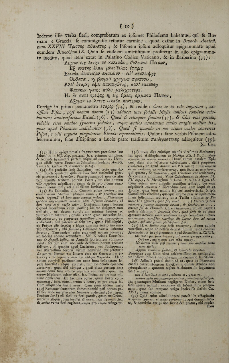 ( 1°) lodemo illic verba fieri, comprobatum ex ipfomet Philodemo habemus, qui & Ro* fnam e Graecia fe commigraffe teflatur carmine , quod exfhit in Brunck. Analecl, num. XXVIII TpiOGXg a$ctV0LT%g ; & Pifonem ipfum adloquitur epigrammate apud eumdem Brunckium IX, Quin fe eiufdem amiciffimum profitetur in alio epigramma¬ te inedito, quod item extat in Palatino Codice Vaticano, & in Barberino (33): Kvpiov SlQ TilTYJV OS HOtliiacdot , (fll?irClTS IISI Gffl$ E£ 6'mtyjq sAxsi (Ji8Go<$i?Ly]s £ rapig EixaSa tienmt/uv enavoio» • si$' otno?,st^ris OU&0LT0L , (3pO/JLlH yiOySVY) 7tp07i00l]f , srapxg o^si noutoCKfi&saig, a?iA* £srax8<oyj QcUVpMN yOUYjg 7T8?lU [JLSMXpOTSpX. Hy $s 7tots tpstyyjs U) et g fi/JLsag OjApLUTCi Tlsioow , Afyixsv £ii Turr.g smolSol niorspYjv, Corrige in primo pentametro erccpog (34) , & redde : Cras te in vile tugurium , ca- rijjime Bifori y pofl nonam horam (35) adducet tuus fodalis Mufis amicus convivio cele¬ braturus anniverfariam Eicada (36). Quod fi relinques fumina (37), & Chii vini pocula, videbis certe omnino fynceros Jodales , atque audies acroamata multo magis mellita iis , fuae apud Phaeaces audiebantur (38). Quod fi quando in nos etiam oculos convertes 'ifon, e vili tugurio pinguiorem Eicada reportabimus, Quibus fane verbis Pifonem ado- lefcentulum, fuae difciplinae a Lucio patre traditum natSspaOTtMQ adloquitur (39). X. Ce- (36) E em? dies cujufque menfis vicefimus dicebatur; ita apud Ariflophanem in Nubibus A61. 1 Sc. 1 : om* tcyov<rxv ty,v trihwn> smxbxi. Hund autem natalem Epi¬ curi diem eius feftatores celebrabant , dicii propterea siY.xli<?Tx.i , ut apud Atbaen. lib. VII cap. 13 : Eirnioopeiot Is Tts scxxhjTvig tov iruvfanrvouvTuv, non lecus ac 7t7pxb177v.it qui quarta , & Tpixxxtravi , qui tricefima conveniebant, & convivia agitabant. Vide Cafaubonum in Athcn. lib. VII cap. p, & Menagium in Laert. T. II lib. X fegm. 18» Cum autem sixxs lingulis menfibus rediret , cur eam adpellavit evtxunov f Dicendum fane eum loqui de ea Eicade, quae foret natalis Epicuri anniverfaria, & ipfa Gamelionis vicefima, quaeque idcirco prae reliquis men- flruis follemnior rediret , ut a Tullio difcimus de Fi- mbus II : Quaero, quid (it, quod . . . . ( Epicurus) tam accurate , tamque diligenter caveat , & Janciat, ut ... • heredes Jui de Hermacbi ( h. e. Hermarchi, uti ex papyris noftris difcimus ) Jentent ia, dent , quod fatis fit ad diem agendum natalem Juum quotannis menfie Gamelione : item* que omnibus menfibus vicefimo die Jjsnae dent ad eorum epulas , qui' una fecum pbilojbpbati fiat. (57) H. e- Suillas cum laEle mammas , cibum gulofia veteribus, aeque ac nofiris delicatiffimum. Sic Leonidas Alexandrinus in epigrammate apud Brunckium n.XXXII: M-i ttxKi p.01 fism bopnov , 07' ovy.sn yxattpx TreChu , OuS-xm, xojl %oipwv xpn n9-« tw.xjca. Ne iterum mibi pofl coenam , cum non amplius ven* trem fiebio , Appone mammas fitillas, & tomacula recentia. Propterea cum Chio vino celebratiffimo ea coniungit, iit indicet Pifonis quotidianam in coenando lautitiem. (58) Adludit procul dubio ad ea, quae de Phaeacum coenis narrat Homerus Odyfi. 6, a quibus Mufica non feiungebatur ; quorum regem Alcinoum fic loquentem facit v. 248: Ata b‘Yfitv baut ti Qi\n , xiSrxpn tj » X0P°l 75 • Semper nobis conviviumque gratum, citharaque, cborique. Ita quantopere Mulicam negligeret JMolter, etiam heic fatis aperte indicat , xv.pox(xjct» illi lubentillime praepo¬ nens , quae fuo tempore vulgo inolevilfe fcribit Coi, XVII, quam confule. (>p) Quid enim aliud innuere poteft iffa efflagitatio tu apsiTsiv oufxxTx, ut oculos convertat is, qui domum fubi- re) Sc convivio excipi non fuerit dedignatus, nifi mode- ftam (33) Huius epigrammatis fragmentum protulerat iam Salmaflus in Hifl. Aug. /wg.424, h. e. primum diflichon, & fecundi hexametri partem ufque ad svtxvtriou. Idem- que edidit porro Brunckius Salmafium laudans, Anaictt. 1‘om. III. LeSlion. & Animadv. p. 145* (34) Sic profedo legit Salmafius , vel certe emenda¬ vit . Rede quidem ; quia eviSsr* funt mafculini gene¬ ris fxov7C0i\r,i, bsnrvtlwv. Praeterquamquod non de alio tam demifie feribere poterat Poeta , ut eius domum vile tugurium adpellaret , quam de fe ipfo , cum Sena¬ torem Romanum, vel eius filium invitaret. (35) Sic Salmafius l. c. Ciceronis etiam tempore , non minus quam Martialis pleri que omnes , & praecipue non valde negotiofi ab hora nona coenam inibant . Philodemus quodam epigrammate nondum edito Pijonem invitans, ab bora nona eum adeffc iubet . Confuetam tamen horam ( quod fuperfluum videri pollet) idcirco defignare non omittit , uti doceat convivium minime lautum ac fumtuofum futurum , qualia erant quae maturius in- Hituebantur , ac propterea tempefliva , vel intempejliva audiebant; fed parcum ac fobrium, quale Philofophi, ac Poetae efie decebat : Idque apprime tertio hexame¬ tro refpondet , ubi fumina , Chiumque vinum defutura fatetur. Tantumdem enim erat pofl nonam coenare, ac fobriae coenae accumbere . Sic Nicolaus Damafce- nus de Augujl. lnflit., ut Augufti fobrietatem commen¬ daret , fcripfit eum non ante decimam horam coenare folitum , ni quando apud Caefarem , vel Philippum , vel Marcellum fororis virum convivio exciperetur : ixsv 701 bsnrvstv itpo bsr.xT/i? copoc$ e|« Kxtrxpof , » tvfTrira , » 7H yrpt,xv70i XV7X 7Y,v xbsAQw Mxpy.sXKx , Hanc autem convivii parfimoniam nona hora defignatam le¬ pide honeftat , atque excufat, minime otiofo epitheto lixtro0tXY.<; , quod fibi adrogat , quafi dicat coenam ante nonam domi fuae idcirco adparari non polfe , quia ipfe novem Mufarutn cultor effet, h.e. Poeta, ac proinde mi¬ nime opulentus. Ex hac ipfa porro, quam Poeta com¬ memorat, hora nona , ortum videtur, ut pro «-rapo? le¬ ctum aliquando fuerit siv-pm . Cum enim notum fuerit apud Romanos fcortorum domos nonnifi pofl; nonam pa- tuifle, unde meretriculae Nonariae audiebant, (uti apud Perfium Sat.l) nil facilius fieri potuit, quam ut Gram¬ maticus aliquis,cum Iegifiet *\ svxtk, non de amico,fed de amica verba fieri cogitans, swptf pro «wpos refingeret.