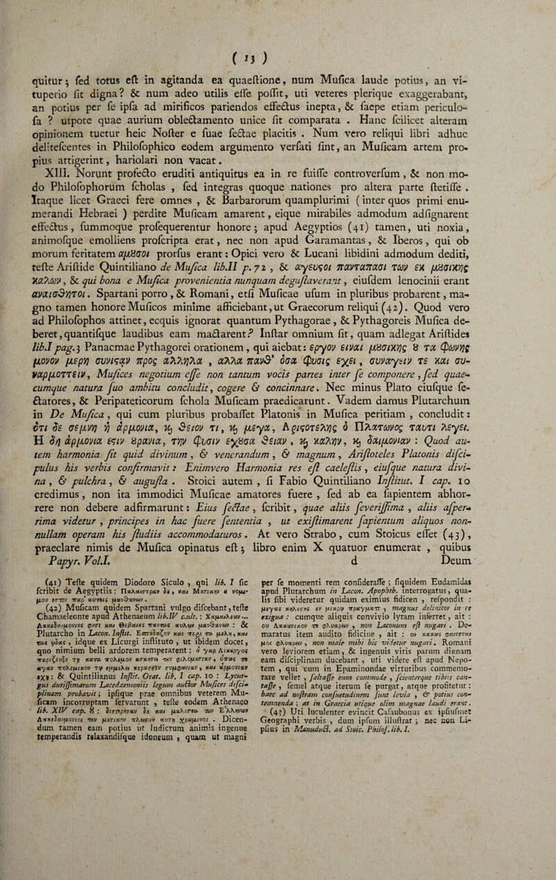 quitur; fed totus efl in agitanda ea quaeflione, num Mufica laude potius, an vi- tuperio fit digna? & num adeo utilis effie poffit, uti veteres plerique exaggerabant, an potius per fe ipfa ad mirificos pariendos effie&us inepta, & faepe etiam periculo- fa ? utpote quae aurium oble&amento unice fit comparata . Hanc fcilicet alteram opinionem tuetur heic Nofter e Tuae feclae placitis . Num vero reliqui libri adhuc delitefcentes in Philofophico eodem argumento verfati fint, an Muficam artem pro¬ pius attigerint, hariolari non vacat. XIII. Norunt profe£lo eruditi antiquitus ea in re fuiffe controverfum, 5c non mo¬ do Philofophorum fcholas , fed integras quoque nationes pro altera parte fletilfe . Itaque licet Graeci fere omnes , & Barbarorum quamplurimi (inter quos primi enu¬ merandi Hebraei ) perdite Muficam amarent, eique mirabiles admodum adfignarent effeflus, fummoque profequerentur honore; apud Aegyptios (41) tamen, uti noxia, animofque emolliens profcripta erat, nec non apud Garamantas, &: Iberos, qui ob morum feritatem otp&GOi prorfus erant: Opici vero & Lucani libidini admodum dediti, tefle Ariflide Quintiliano de Mufica lib.II p.71 , St ccyeusoi 7rctVTU7rccGi TW £X p&GMYiS MbtoV, St qui bona e Mufica provenientia nunquam degujlaverant, eiufdem lenocinii erant aMic?Sy)TOi. Spartani porro , St Romani, etfi Muficae ufum in pluribus probarent, ma¬ gno tamen honore Muficos minime afficiebant,ut Graecorum reliqui (42). Quod vero ad Philofophos attinet, ecquis ignorat quantum Pythagorae , St Pythagoreis Mufica de¬ beret , quantifque laudibus eam ma£larent.p Inflar omnium fit, quam adlegat Ariflides lib.Ipag.i, PanacmaePythagorei orationem, qui aiebat: spyov eivou fX8Gni'/]g 8 tol (pcevyjg fJLOVOV [JLSpV) UWLSOLV 7tpOQ OLTiTi^TiOi , OLTCAOt 7t0LV& OGOt ($VGig SySl , GVVOLyblV TS KCU GV- }>ctppOTT$ (V, Mu/ices negotium effie non tantum vocis partes inter fe componere, fed quae¬ cumque natura fuo ambitu concludit, cogere & concinnare. Nec minus Plato eiufque fe- flatores, St Peripateticorum fchola Muficam praedicarunt. Vadem damus Plutarchum in De Mufica , qui cum pluribus probaffet Platonis in Mufica peritiam , concludit: ct/ ds GSfJLvyj y\ dpfjiovict, 1% Sstov nt jxsyot, hgisOTSWg 0 tmuti Pisyst. H $/j dp/Jioviot &t}> xpcmot, tyjv Qxjgw gdl , Kj xaTujy, Kj donpovictv : Quod au¬ tem harmonia fit quid divinum , & venerandum , & magnum, Arifloteles Platonis difei- pulus his verbis confirmorvit: Enimvero Harmonia res efl caeleflis, eiufque natura divi¬ na , & pulchra , & augufla . Stoici autem , fi Fabio Quintiliano Inflitut. I cap. 10 credimus, non ita immodici Muficae amatores fuere , fed ab ea fapientem abhor¬ rere non debere adfirmarunt: Eius feclae, feribit, quae aliis feverifjima , aliis afper* rima videtur , principes in hac fuere fententia , ut exiflimarent fapientum aliquos non¬ nullam operam his fludiis accommodaturos. At vero Strabo, cum Stoicus effiet (43), praeclare nimis de Mufica opinatus efl; libro enim X quatuor enumerat , quibus Papyr. Vol.I, d Deum (41) Tefte quidem Diodoro Siculo , qui lib. 1 fic feribit de Aegyptiis: TlxXouinpxv Is, roa Marm/iv « vofu- f/.ov etrnv vxp xuntif p.xv&xvuv . (42) Muficam quidem Spartani vulgo difeebant, tefle Chamaeleonte apud Athenaeum Ub.1V c.ult.: Xx^Xemv... A.xy.sS<x'fjioviii( 0iurt xeu Qefiauxf irxvms xvXnv [xxv&xv&v : & Plutarcho in Lacon, lnfiit. EarraSx^ov y.xa -nsQ/. v* uoxi, idque ex Licurgi inflituto , ut ibidem docet, quo nimium belli ardorem temperarent: o yxp tuxxpyos irxpe£su;s 7y xxvx ncoXeiiov xitwth tvjw (piXo^iHisixv , 07tms ro xyxv 'KoXepuy.ov ?? tuusKu xspxTtrlv o-vfi^mtxv t xeu xpfxovixv MXi1: & Quintilianus lnjlit. Orat. lib. I cap. io : Lycur¬ gus durij]\marum Lacedaemoniis legum auSlor Mufices difei- plinam probavit; ipfique prae omnibus veterem Mu¬ ficam incorruptam fervarunt , tefte eodem Athenaeo lib. XIV cap. 8 : &srspwci/ x<n iixXiTm. -rov Axy.clx.*iiovtci •nv fiwixnv hKhsov xut*\ . Dicen¬ dum tamen eam potius ut ludicrum animis ingenue temperandis relaxandifque idoneum , quam ut magni per fe momenti rem confiderafTe ; fiquidem Eudamidas apud Plutarchum in Lacon. Apopbtb. interrogatus, qua¬ lis fibi videretur quidam eximius fidicen , refpondit : (xeyxs y.rihs?A4 ev /ju/.pa TrpxyfxxTT , magnus delinitor in re exigua : cumque aliquis convivio lyram inferret, ait : ou \xxmixo\j to @\uxpuv , non Laconum efl nugari . De¬ maratus item audito fidicine , ait : ou hxxus qbuvst«t fioi (pXuxpHv , non male mihi hic videtur nugari. Romani vero leviorem etiam, & ingenuis viris parum dignam eam difciplinam ducebant , uti videre efl apud Nepo¬ tem , qui cum in Epaminondae virtutibus commemo¬ rare vellet , jaltaffe eum commode , fcienterque tibiis can- tajje , femel atque iterum fe purgat, atque profitetur: haec ad noftram confuetudinem Junt levia , & potius con¬ temnenda ; at in Graecia utique nlim magnae laudi erant. (4?) Uti luculenter evincit Cafaubonus ex ipfiufmet Geographi verbis , dum ipfum illufirat nec non Li- pfius in Manudutf. ad Sioic. Phi/oJ'. lib. I.