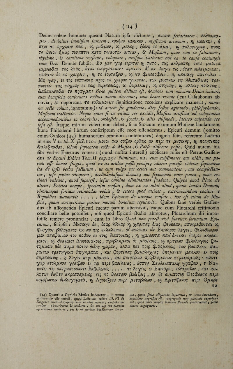 Deum colere homines queant Natura ipfa dictante , xvscuv feriationem , iV&Xatctff- pov , divinitus immijjiim furorem , Xpv^tv pvaiKqv , myflicum arcanum , Kj pHGtxyjY , y\ nepi rs opyqrjarj xax , k, puSpov, ^ ts apct, zo?iU7syqvtx , 7rpo£ to GUVtXKTSi KXTOt 7CIXUTY1V GUTiW , & Muficam, quae cum in faltatione, rhythmo , & cantilena verfetur, voluptate , artifque varietate nos ea de caufa coniungit cum Deo. Deinde fubdit: Et/ psv yxp stpYjTXt 7% t8to , t8£ cuSptonXQ 7078 pa?usx ptpSKjSxi T8£ .$S8f , OTW SUSpySTGMWt * CCpStYOV b’ CtV ?lC-ySl TIQ , OTtfV 8ubxt p.OdOCGl . TClXTO» 0$ 70 youqsrj , T0 80p7XtyiV , Kj T0 CfilPlOaoCPsiV , fJL'8GlXy]Q 0L7t7S'J$Xl . M>? , 5/ T/£ Sy.TTTCOWQ 7T(>0Q 70 ygtqOV ySVYjTOU, 7M (JtBWXffl Slg Y}blJ7T0L3‘SlCCQ 7pS- 7T0V7M 70CQ 7SyVXg SV 701Q (SVp7t0(Jt0ig, $VpS?iXtg , Kj (JYYjmg , 7% OiT&iOlQ 70lH70ig , bixfix?i?.8(jS(e 70 Ttqxypx 2 Ife/ze quidem diclum efl, homines tum maxime Deum imitari, cum beneficia conferunt: reclius autem diceretur, cum beate vivunt (cur Cafaubonus ab obvia, & opportuna T8 subxtpovstv fignificatione recedens explicare maluerit, numi¬ na rccle colunt, ignoramus ): id autem fit gaudendo, dA? /2y?oj- agitando , philofophando, Mu/icam traclando. Neque enim fi in vitium res excidit, Muficis artificia ad voluptatem accommodantibus in conviviis, orcheflris ,& Jcenis, & aliis eiufnodi, idcirco culpanda res ipfa efl. Itaque mirum videri non debet, fi in Stoicum eximium Muficae laudatorem hunc Philodemi librum confcriptum effe mox oflendemus . Epicuri demum (omitto enim Cynicos (44) humanorum omnium contemtores) dogma fuit, referente Laertio in eius Vita lib.X feci. 120: povov 7oy aoQov opSceg ow nspt 7S /xdOMYjQ, 7% 7roiY}TiM)<; blxTiS^xaSou, folum fapientem recte de Mufica ,& Poefi differere pojfe. Quid autem his libi verbis Epicurus voluerit (quod noftra intereft) explicare nifus efl: Petrus Gaflen- dus de Epcuri Ethica Tom. II pag. 2 $ ; Nimirum, ait, cum exiflimaret aut nihil, aut pa¬ rum effe bonae frugis, quod ex iis artibus poffit percipi $ idcirco putaffe videtur fapientem ita de ipfis verba fablurum , ut cum vulgo eas ceteri aut commendent , aut complectan¬ tur , ipfe potius vituperet, declinandafque doceat ,* aut feponendo certe pauca , quae re¬ tineri valeant, quod fuperefl, ipfis omnino eliminandas fuadeat. Quippe quod Plato de altera, Poetica nempe , fpeciatim cenfuit, dum ex ea nihil aliud, quam laudes Deorum, virorumque fortium retinendas voluit , & cetera quod attinet , exterminandam penitus e Republica autumavit.idem Epicurus de utraque cenfuit , hoc efl etiam de Mu¬ fica , quam corruptricem pariter morum bonorum reputavit. Quibus fane verbis Gaflen- dus ab affequenda Epicuri mente parum aberravit, eaque cum Plutarchi teflimonio conciliare belle potuiflfet , nifi quod Epicuri fludio abreptus, Plutarchum illi impo- fuifle temere pronunciat , cum in libro Quod non potefl vivi fiavitcr fecundum Epi¬ curum , fcripfit : MBffiXyjV $8 , OOCtQ Y]§0»OLQ 7% OIOLQ QepXGCCV, <X7FO$pS$OVTai (psuysat fiS^OpLSVCS 8X M TIQ B'A?vQL7v0170 , $l’ 0L70TUCt]f dv E7riX8pOQ Xsyst ; Ql?i0$SC0p01/ fizv ot7roQcuvctW 70v <7o§oy si> toiq blocnopioug, Kj ypupona, TtOLp omv&j 87Spov axpooL- lioiot, }Cj SsocpLctai AtcvvGiay.oig, npofiTiY)potat Ss psamoig, Kj Ypmmv QtPioAoyotg ly)- TYjpetm 8$s 7tetpOL 7T070V $l$8g ^tepCtV , Y.0LL 70tg Ql?iOp&(JOig 7M (3aat?LSW 7TX- pouvcev 7px7^yt>tot bty)yy]pcc70t , mi Qop7txccg ^tepoTio^ixg vnopwsiv pothhoj sv toiq cvpnoatotg , Y) ?.oyov vtsqi pxatxorj, mi 7roiY]7tY.M TFpofiTiyjpara» nsgcttyopsy8g • 70lvti yxp ST0?ipY)GS yqalptw sv 7tp nept fixattetxg , mnsq ILxphxvxTtxhq yqxQw , px7q 7te ax7pX7rsoaxv7i BapuPiQMg.7t Tisysig ce Encteps; xi$xqco$M , xxi xv- ?:/}7ce» sojSsv axpoacwpsvog stg 7o Ssarpov (3xhitpig , sv bs aupnoaice QzoQpxss 7rspi. GvpQmcev dtxteyopsv8, ^ Agisofyvz nspi ps7xfio?icey , k, AptsoQxvug nspt OpYjpz 7(X (44) Quanti a Cynicis Mufica haberetur , id unum argumento efie poteft , quod Laertius refert lib. VI de J)to%enc : cumhcuoAQyiSUivcj non «« «Sh? ttootau , tireiixKe n- ptnL,HV ’ xS-potr&evniv le uvaltTev , uf tiri fxtu tos ©Xuxpac xptx.vti(j,£vicv omibcutiif , tm «f tw cora^ou» fipxVjjJOVTUv ohtyw* , quum feria aliquando loqueretur, 6* nemo intenderet, cantiUare adgrcfjus efl: congregatis tum plurimis exprobra¬ vit , quod circa ineptos homines Jludiofe concurrerent , Jerta autem neghgerent.
