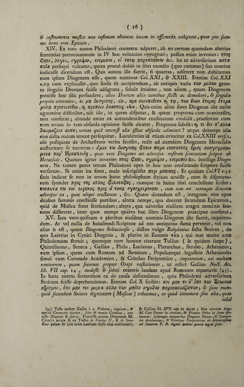 & inftrumenta mujica. non infimum obtinent locum in offerenda voluptate, quae pro fum• mo bono erat 'Epicuro . XIV. Ex toto autem Philodemi contextu adparet, ab eo certum quemdam alterius fententiae patrocinatorem in IV hoc volumine oppugnari ; paflim enim invenies: 8toq <py]Gi, Ksys 1, syqoc^sv, svopnasv , 0! t7tctgct7t?\.Y}(2iov &c. ita ut adverfarium hat# xoda perfequi videatur, quem procul dubio in libri exordio (quo caremus) fuo nomine indicafle dicendum efl. Quis autem ille fuerit, fi quaeras, adferere non dubitamus eum ipfum Diogenem efle, quem nominat Coi. XXI, & XXIII. Etenim Coi. XXI v.19 cum explicaflet, quo fenfu fit accipiendum, ab antiquis varia TtoV [is^ccv gene¬ ra lingulis Deorum fuifle adfignata , fubdit irridens , non alium , quam Diogenem potuifle hoc libi perfuadere, alios Veorum aliis cantibus flccli ac demulceri fingulis propria convenire, £1 pLYj A toysvYjg, ait, ctpot uuvssriOsTO 35 , mv 0SMV hsp8g £T£px pis?,Y) TtqoGSieoQou , Kj npensiv exctGTOig ib/ot. Quis enim alius foret Diogenes ifte nullo agnomine diflinftus, nili ille , in quem difputat, & quem propterea cum nominalfet, non confutat; abunde enim ex antecedentibus confutatum credidit, praefertim cum eum unum in tam abfurda opinione fuifle diceret . Propterea fubdit; K, Tt $£( T* cOQm Sau/ucttyiU ccut&o, verum quid interefl alia iflius abfurda admirari ? atque deinceps alia eius difta eodem tenore perfequitur. Luculentius id etiam evincitur ex Col.XXIII verf.z, ubi poflquam de Archeftrato verba fecilfet, redit ad .eumdem Diogenem Heraclidis aufloritate fe tuentem : dfJLSV Tot Aloysvyjg $Y]GiV 7Wpoc v07]G0CVTag Yjpaxg ccvctysypa[JL-- jJLSVOt TtCip UpUKASlby) , quae vero Diogenes ait adverfts noflram fententiam feripta ab Heraclide. Quoties igitur invenies 8Tpg (f>7]Gi, sypatysv , evopuosv &c. intellige Dioge¬ nem . Ne tamen putes totum Philodemi opus in hoc uno confutando feriptore fuifle verfatum, Si enim ita foret, male infcripfiflet 7t£qi p8GiXYjg. Et quidem Col.VI v.31 fatis indicat fe non in unum hunc philofophum ftyium acuifle , cum fe difputatu- rum fpondet 7tqog t8£ aTiTi8g QiAOGQQtig , cumque in huius libri concluflone feribit: TOGOW.TOC TOl VW £iqYiv.Cdg Ttpog d tivsq 6yxsyt*1 p'/}>KXGi , cum iam tot tantaque dixerim adverjus ea , quae aliqui tractarunt , &c. Quare dicendum efl; , integrum eius opus duabus fummis conftitifle partibus, altera nempe, qua doceret fecundum Epicurum, quid de Mulica foret fentiendum ^ altera, qua adverfus eiufdem magni nominis fau¬ tores diflereret, inter quos nempe quarto hoc libro Diogenem praecipue confutat • XV. Iam vero quifnam e pluribus eiufdem nominis Diogenes ifle fuerit, inquiren¬ dum . At vel nulla de huiufmodi Scriptore ad nos antiquitus fama pervenit, vel non alius is efl , quam Diogenes Seleucienfis , di&us vulgo Babylonius fe£ta Stoicus , de quo Laertius in Cynici Diogenis , & pluries in Zenonis vita ; qui non multo ante Philodemum floruit ; quemque cum honore citarunt Tullius ( & quidem faepe ) , Quintilianus, Seneca , Gellius , Philo, Lucianus , Plutarchus , Strabo, Athenaeus; eum ipfum , quem cum Romam ad Senatum , Populumque legaflent Athenienfes flmul cum Carneade Academico , & Critolao Peripatetico , impetratum, uti multam remitterent > quam fecerant propter Orapi vaftationem , ut refert Gellius Noct. Att. lib. VII cap. 14 , modefli & fobrii oratoris laudem apud Romanos reportavit (45). In hanc autem fententiam ea de caufa defeendimus , quia Philodemi adverfarium Stoicum fuifle deprehendimus. Etenim Coi. X feribit: Kou jjyv ri <T uKQ f&y H,T0or/.toV afyVflSV , OTl fJLY)V Cfl fJLVplX CtTlM TGJV [XYldtV OtyOiSoV TtOtpOLGKSUOctyVTMV $ & fane num- quid fecundum Stoicos dignitatem ( Muficae ) tribuemus , eo quod innumera fint alia, quae nihil (45) Teii e eodem Gellio /. c. Violenta , inquiunt, & vapida Carneades dicebat , Scita & teretia Critolaus , mo- defla Diogenes & fobria. FloruiiTe autem Diogenem M. Catonis aetate & ex Tullio de Finibus II, & de Sene- Slute palam fit (.ait enim Laelium fuifle eius auditorem); &t Gellius lib. XVII cap. ll docet t No» nimium longi M. Cato Orator in civitate, & Plautus Poeta in J'cena flo¬ ruerunt: iifdemque temporibus Diogenes Stoicus >& Carnea¬ des Academicus, & Critolaus Peripateticus ab Atbenicnflbus ad Senatum P. R. negotii publici gratia legati /unt.